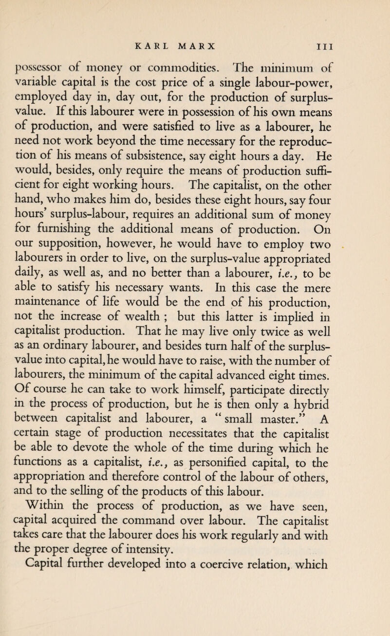 possessor of money or commodities. The minimum of variable capital is the cost price of a single labour-power, employed day in, day out, for the production of surplus- value. If this labourer were in possession of his own means of production, and were satisfied to hve as a labourer, he need not work beyond the time necessary for the reproduc¬ tion of liis means of subsistence, say eight hours a day. He would, besides, only require the means of production suffi¬ cient for eight working hours. The capitalist, on the other hand, who makes him do, besides these eight hours, say four hours’ surplus-labour, requires an additional sum of money for funiishing the additional means of production. On our supposition, however, he would have to employ two . labourers in order to live, on the surplus-value appropriated daily, as well as, and no better than a labourer, i.e., to be able to satisfy his necessary wants. In this case the mere maintenance of life would be the end of his production, not the increase of wealth ; but this latter is implied in capitalist production. That he may live only twice as well as an ordinary labourer, and besides turn half of the surplus- value into capital, he would have to raise, with the number of labourers, the minimum of the capital advanced eight times. Of course he can take to work himself, participate directly in the process of production, but he is then only a hybrid between capitaHst and labourer, a “ small master.” A certain stage of production necessitates that the capitaHst be able to devote the whole of the time during which he functions as a capitalist, i.e,, as personified capital, to the appropriation and therefore control of the labour of others, and to the seUing of the products of this labour. Within the process of production, as we have seen, capital acquired the command over labour. The capitalist takes care that the labourer does his work regularly and with the proper degree of intensity. Capital further developed into a coercive relation, which