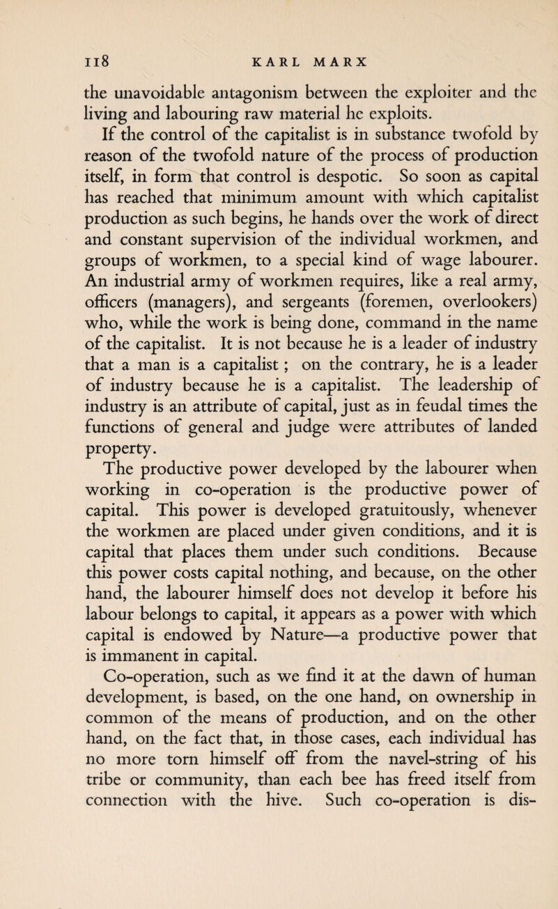 the unavoidable antagonism between the exploiter and the living and labouring raw material he exploits. If the control of the capitalist is in substance twofold by reason of the twofold nature of the process of production itself, in form that control is despotic. So soon as capital has reached that minimum amount with which capitalist production as such begins, he hands over the work of direct and constant supervision of the individual workmen, and groups of workmen, to a special kind of wage labourer. An industrial army of workmen requires, hke a real army, officers (managers), and sergeants (foremen, overlookers) who, while the work is being done, command in the name of the capitalist. It is not because he is a leader of industry that a man is a capitalist; on the contrary, he is a leader of industry because he is a capitahst. The leadership of industry is an attribute of capital, just as in feudal times the functions of general and judge were attributes of landed property. The productive power developed by the labourer when working in co-operation is the productive power of capital. This power is developed gratuitously, whenever the workmen are placed under given conditions, and it is capital that places them under such conditions. Because this power costs capital nothing, and because, on the other hand, the labourer himself does not develop it before his labour belongs to capital, it appears as a power with which capital is endowed by Nature—a productive power that is immanent in capital. Co-operation, such as we find it at the dawn of human development, is based, on the one hand, on ownership in common of the means of production, and on the other hand, on the fact that, in those cases, each individual has no more torn himself off from the navel-string of his tribe or community, than each bee has freed itself from connection with the hive. Such co-operation is dis-