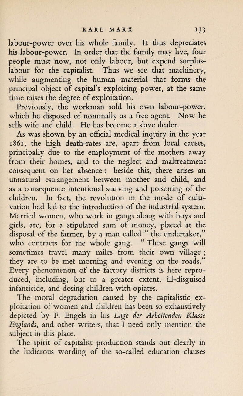 labour-power over his whole family. It thus depreciates his labour-power. In order that the family may live, four people must now, not only labour, but expend surplus- labour for the capitalist. Thus we see that machinery, while augmenting the human material that forms the principal object of capital’s exploiting power, at the same time raises the degree of exploitation. Previously, the workman sold his own labour-power, which he disposed of nominally as a free agent. Now he sells wife and child. He has become a slave dealer. As was shown by an official medical inquiry in the year 1861, the high death-rates are, apart from local causes, principally due to the employment of the mothers away from their homes, and to the neglect and maltreatment consequent on her absence ; beside this, there arises an unnatural estrangement between mother and child, and as a consequence intentional starving and poisoning of the children. In fact, the revolution in the mode of culti¬ vation had led to the introduction of the industrial system. Married women, who work in gangs along with boys and girls, are, for a stipulated sum of money, placed at the disposal of the farmer, by a man called “ the undertaker,” who contracts for the whole gang. “ These gangs will sometimes travel many miles from their own village ; they are to be met morning and evening on the roads.” Every phenomenon of the factory districts is here repro¬ duced, including, but to a greater extent, ill-disguised infanticide, and dosing children with opiates. The moral degradation caused by the capitaHstic ex¬ ploitation of women and children has been so exhaustively depicted by F. Engels in his Lage der Arbeitenden Klasse Englands, and other writers, that I need only mention the subject in this place. The spirit of capitalist production stands out clearly in the ludicrous wording of the so-called education clauses