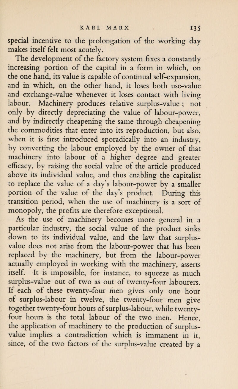 Special incentive to the prolongation of the working day makes itself felt most acutely. The development of the factory system fixes a constantly increasing portion of the capital in a form in which, on the one hand, its value is capable of continual self-expansion, and in which, on the other hand, it loses both use-value and exchange-value whenever it loses contact with living labour. Machinery produces relative surplus-value ; not only by directly depreciating the value of labour-power, and by indirectly cheapening the same through cheapening the commodities that enter into its reproduction, but also, when it is first introduced sporadically into an industry, by converting the labour employed by the owner of that machinery into labour of a higher degree and greater efficacy, by raising the social value of the article produced above its individual value, and thus enabling the capitalist to replace the value of a day’s labour-power by a smaller portion of the value of the day’s product. During this transition period, when the use of machinery is a sort of monopoly, the profits are therefore exceptional. As the use of machinery becomes more general in a particular industry, the social value of the product sinks down to its individual value, and the law that surplus- value does not arise from the labour-power that has been replaced by the machinery, but from the labour-power actually employed in working with the machinery, asserts itself. It is impossible, for instance, to squeeze as much surplus-value out of two as out of twenty-four labourers. If each of these twenty-four men gives only one hour of surplus-labour in twelve, the twenty-four men give together twenty-four hours of surplus-labour, while twenty- four hours is the total labour of the two men. Hence, the application of machinery to the production of surplus- value implies a contradiction which is immanent in it, since, of the two factors of the surplus-value created by a