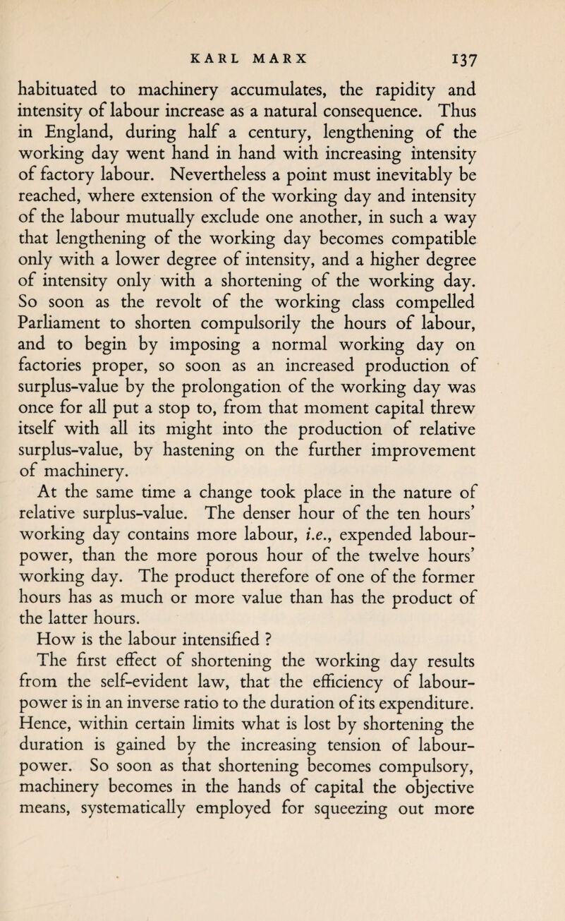 habituated to machinery accumulates, the rapidity and intensity of labour increase as a natural consequence. Thus in England, during half a century, lengthening of the working day went hand in hand with increasing intensity of factory labour. Nevertheless a point must inevitably be reached, where extension of the working day and intensity of the labour mutually exclude one another, in such a way that lengthening of the working day becomes compatible only with a lower degree of intensity, and a higher degree of intensity only with a shortening of the working day. So soon as the revolt of the working class compelled Parliament to shorten compulsorily the hours of labour, and to begin by imposing a normal working day on factories proper, so soon as an increased production of surplus-value by the prolongation of the working day was once for all put a stop to, from that moment capital threw itself with all its might into the production of relative surplus-value, by hastening on the further improvement of machinery. At the same time a change took place in the nature of relative surplus-value. The denser hour of the ten hours’ working day contains more labour, /.e., expended labour- power, than the more porous hour of the twelve hours’ working day. The product therefore of one of the former hours has as much or more value than has the product of the latter hours. How is the labour intensified ? The first effect of shortening the working day results from the self-evident law, that the efficiency of labour- power is in an inverse ratio to the duration of its expenditure. Hence, within certain limits what is lost by shortening the duration is gained by the increasing tension of labour- power. So soon as that shortening becomes compulsory, machinery becomes in the hands of capital the objective means, systematically employed for squeezing out more