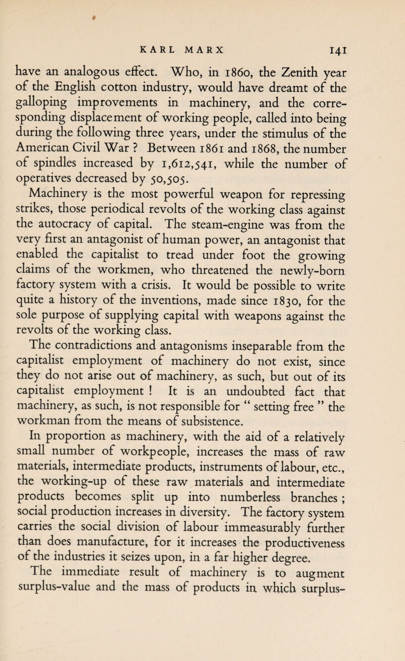 have an analogous effect. Who, in i860, the Zenith year of the English cotton industry, would have dreamt of the galloping improvements in machinery, and the corre¬ sponding displacement of working people, called into being during the following three years, under the stimulus of the American Civil War ? Between 1861 and 1868, the number of spindles increased by 1,612,541, while the number of operatives decreased by 50,505. Machinery is the most powerful weapon for repressing strikes, those periodical revolts of the working class against the autocracy of capital. The steam-engine was from the very first an antagonist of human power, an antagonist that enabled the capitalist to tread under foot the growing claims of the workmen, who threatened the newly-born factory system with a crisis. It would be possible to write quite a history of the inventions, made since 1830, for the sole purpose of supplying capital with weapons against the revolts of the working class. The contradictions and antagonisms inseparable from the capitalist employment of machinery do not exist, since they do not arise out of machinery, as such, but out of its capitalist employment ! It is an undoubted fact that machinery, as such, is not responsible for “ setting free ” the workman from the means of subsistence. In proportion as machinery, with the aid of a relatively small number of workpeople, increases the mass of raw materials, intermediate products, instruments of labour, etc., the working-up of these raw materials and intermediate products becomes split up into numberless branches; social production increases in diversity. The factory system carries the social division of labour immeasurably further than does manufacture, for it increases the productiveness of the industries it seizes upon, in a far higher degree. The immediate result of machinery is to augment surplus-value and the mass of products in which surplus-