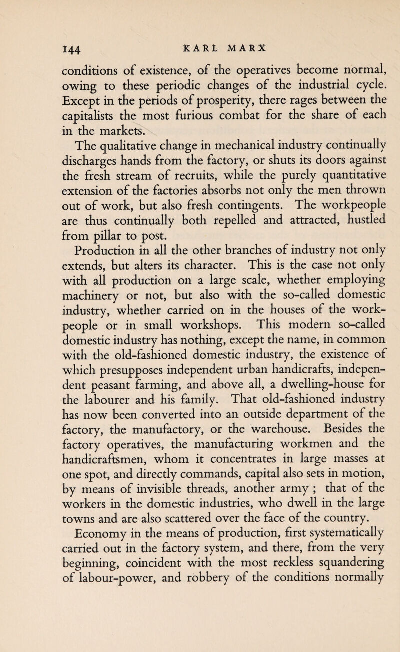 conditions of existence, of the operatives become normal, owing to these periodic changes of the industrial cycle. Except in the periods of prosperity, there rages between the capitalists the most furious combat for the share of each in the markets. The qualitative change in mechanical industry continually discharges hands from the factory, or shuts its doors against the fresh stream of recruits, while the purely quantitative extension of the factories absorbs not only the men thrown out of work, but also fresh contingents. The workpeople are thus continually both repelled and attracted, hustled from pillar to post. Production in all the other branches of industry not only extends, but alters its character. This is the case not only with all production on a large scale, whether employing machinery or not, but also with the so-called domestic industry, whether carried on in the houses of the work¬ people or in small workshops. This modern so-called domestic industry has nothing, except the name, in common with the old-fashioned domestic industry, the existence of which presupposes independent urban handicrafts, indepen¬ dent peasant farming, and above all, a dwelling-house for the labourer and his family. That old-fashioned industry has now been converted into an outside department of the factory, the manufactory, or the warehouse. Besides the factory operatives, the manufacturing workmen and the handicraftsmen, whom it concentrates in large masses at one spot, and directly commands, capital also sets in motion, by means of invisible threads, another army ; that of the workers in the domestic industries, who dwell in the large towns and are also scattered over the face of the country. Economy in the means of production, first systematically carried out in the factory system, and there, from the very beginning, coincident with the most reckless squandering of labour-power, and robbery of the conditions normally