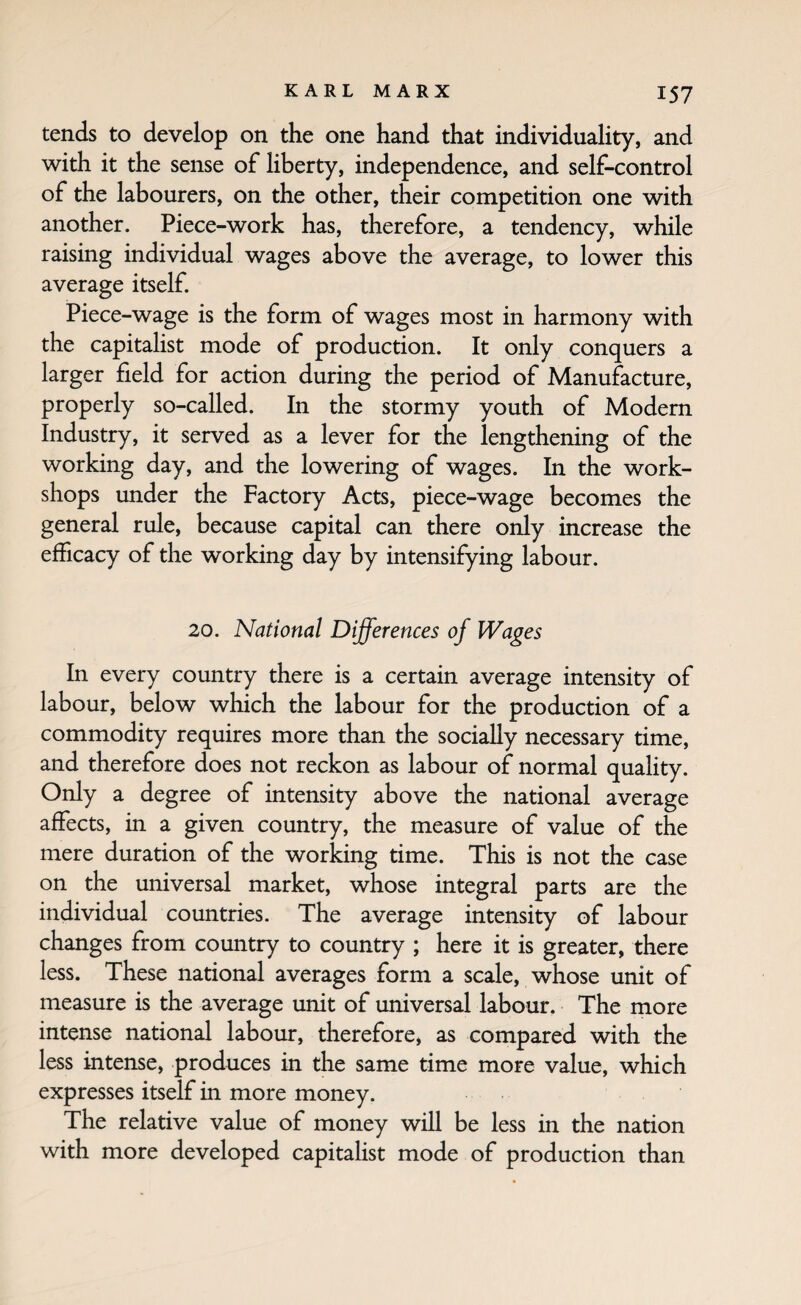 tends to develop on the one hand that individuality, and with it the sense of liberty, independence, and self-control of the labourers, on the other, their competition one with another. Piece-work has, therefore, a tendency, while raising individual wages above the average, to lower this average itself. Piece-wage is the form of wages most in harmony with the capitalist mode of production. It only conquers a larger field for action during the period of Manufacture, properly so-called. In the stormy youth of Modern Industry, it served as a lever for the lengthening of the working day, and the lowering of wages. In the work¬ shops under the Factory Acts, piece-wage becomes the general rule, because capital can there only increase the efficacy of the working day by intensifying labour. 20. National Differences of Wages In every country there is a certain average intensity of labour, below which the labour for the production of a commodity requires more than the socially necessary time, and therefore does not reckon as labour of normal quality. Only a degree of intensity above the national average affects, in a given country, the measure of value of the mere duration of the working time. This is not the case on the universal market, whose integral parts are the individual countries. The average intensity of labour changes from country to country ; here it is greater, there less. These national averages form a scale, whose unit of measure is the average unit of universal labour. The more intense national labour, therefore, as compared with the less intense, produces in the same time more value, which expresses itself in more money. The relative value of money will be less in the nation with more developed capitalist mode of production than