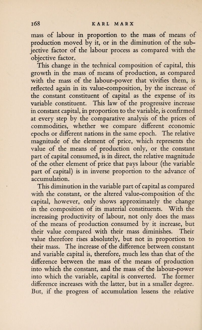 mass of labour in proportion to the mass of means of production moved by it, or in the diminution of the sub¬ jective factor of the labour process as compared with the objective factor. This change in the technical composition of capital, this growth in the mass of means of production, as compared with the mass of the labour-power that vivifies them, is reflected again in its value-composition, by the increase of the constant constituent of capital as the expense of its variable constituent. This law of the progressive increase in constant capital, in proportion to the variable, is confirmed at every step by the comparative analysis of the prices of commodities, whether we compare different economic epochs or different nations in the same epoch. The relative magnitude of the element of price, which represents the value of the means of production only, or the constant part of capital consumed, is in direct, the relative magnitude of the other element of price that pays labour (the variable part of capital) is in inverse proportion to the advance of accumulation. This diminution in the variable part of capital as compared with the constant, or the altered value-composition of the capital, however, only shows approximately the change in the composition of its material constituents. With the increasing productivity of labour, not only does the mass of the means of production consumed by it increase, but their value compared with their mass diminishes. Their value therefore rises absolutely, but not in proportion to their mass. The increase of the difference between constant and variable capital is, therefore, much less than that of the difference between the mass of the means of production into which the constant, and the mass of the labour-power into which the variable, capital is converted. The former difference increases with the latter, but in a smaller degree. But, if the progress of accumulation lessens the relative