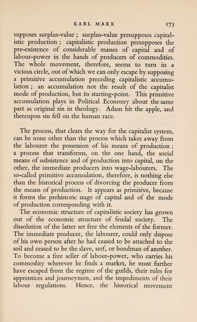 supposes surplus-value ; surplus-value presupposes capital¬ istic production ; capitalistic production presupposes the pre-existence of considerable masses of capital and of labour-power in the hands of producers of commodities. The whole movement, therefore, seems to turn in a vicious circle, out of which we can only escape by supposing a primitive accumulation preceding capitalistic accumu¬ lation ; an accumulation not the result of the capitalist mode of production, but its starting-point. This primitive accumulation plays in Political Economy about the same part as original sin in theology. Adam bit the apple, and thereupon sin fell on the human race. The process, that clears the way for the capitalist system, can be none other than the process which takes away from the labourer the possession of his means of production ; a process that transforms, on the one hand, the social means of subsistence and of production into capital, on the other, the immediate producers into wage-labourers. The so-called primitive accumulation, therefore, is nothing else than the historical process of divorcing the producer from the means of production. It appears as primitive, because it forms the prehistoric stage of capital and of the mode of production corresponding with it. The economic structure of capitalistic society has grown out of the economic structure of feudal society. The dissolution of the latter set free the elements of the former. The immediate producer, the labourer, could only dispose of his own person after he had ceased to be attached to the soil and ceased to be the slave, serf, or bondman of another. To become a free seller of labour-power,, who carries his commodity wherever he finds a market, he must further have escaped from the regime of the guilds, their rules for apprentices and journeymen, and the impediments of their labour regulations. Hence, the historical movement