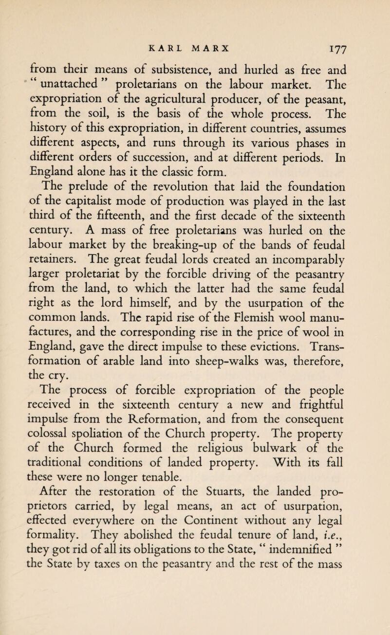 from their means of subsistence, and hurled as free and “ unattached ” proletarians on the labour market. The expropriation of the agricultural producer, of the peasant, from the soil, is the basis of the whole process. The history of this expropriation, in different countries, assumes different aspects, and runs through its various phases in different orders of succession, and at different periods. In England alone has it the classic form. The prelude of the revolution that laid the foundation of the capitalist mode of production was played in the last third of the fifteenth, and the first decade of the sixteenth century. A mass of free proletarians was hurled on the labour market by the breaking-up of the bands of feudal retainers. The great feudal lords created an incomparably larger proletariat by the forcible driving of the peasantry from the land, to which the latter had the same feudal right as the lord himself, and by the usurpation of the common lands. The rapid rise of the Flemish wool manu¬ factures, and the corresponding rise in the price of wool in England, gave the direct impulse to these evictions. Trans¬ formation of arable land into sheep-walks was, therefore, the cry. The process of forcible expropriation of the people received in the sixteenth century a new and frightful impulse from the Reformation, and from the consequent colossal spohation of the Church property. The property of the Church formed the religious bulwark of the traditional conditions of landed property. With its fall these were no longer tenable. After the restoration of the Stuarts, the landed pro¬ prietors carried, by legal means, an act of usurpation, effected everywhere on the Continent without any legal formality. They abolished the feudal tenure of land, i.e., they got rid of all its obHgations to the State, “ indemnified ” the State by taxes on the peasantry and the rest of the mass