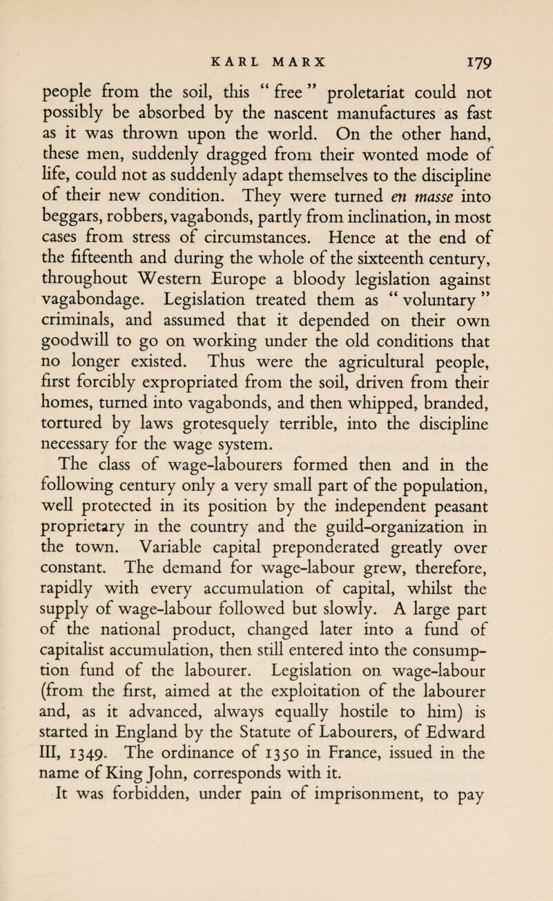 people from the soil, tPiis “ free ” proletariat could not possibly be absorbed by the nascent manufactures as fast as it was thrown upon the world. On the other hand, these men, suddenly dragged from their wonted mode of hfe, could not as suddenly adapt themselves to the discipline of their new condition. They were turned en masse into beggars, robbers, vagabonds, partly from inclination, in most cases from stress of circumstances. Hence at the end of the fifteenth and during the whole of the sixteenth century, throughout Western Europe a bloody legislation against vagabondage. Legislation treated them as “ voluntary ” criminals, and assumed that it depended on their own goodwill to go on working under the old conditions that no longer existed. Thus were the agricultural people, first forcibly expropriated from the soil, driven from their homes, turned into vagabonds, and then whipped, branded, tortured by laws grotesquely terrible, into the discipline necessary for the wage system. The class of wage-labourers formed then and in the following century only a very small part of the population, well protected in its position by the independent peasant proprietary in the country and the guild-organization in the town. Variable capital preponderated greatly over constant. The demand for wage-labour grew, therefore, rapidly with every accumulation of capital, whilst the supply of wage-labour followed but slowly. A large part of the national product, changed later into a fund of capitalist accumulation, then still entered into the consump¬ tion fund of the labourer. Legislation on wage-labour (from the first, aimed at the exploitation of the labourer and, as it advanced, always equally hostile to him) is started in England by the Statute of Labourers, of Edward III, 1349. The ordinance of 1350 in France, issued in the name of King John, corresponds with it. It was forbidden, under pain of imprisonment, to pay