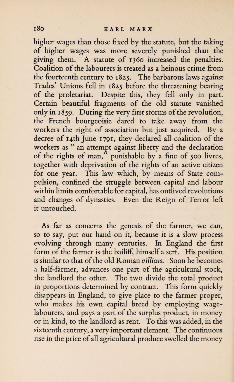 higher wages than those fixed by the statute, but the taking of higher wages was more severely punished than the giving them. A statute of 1360 increased the penalties. Coalition of the labourers is treated as a heinous crime from the fourteenth century to 1825. The barbarous laws against Trades* Unions fell in 1825 before the threatening bearing of the proletariat. Despite this, they fell only in part. Certain beautiful fragments of the old statute vanished only in 1859. During the very first storms of the revolution, the French bourgeoisie dared to take away from the workers the right of association but just acquired. By a decree of 14th June 1791, they declared all coalition of the workers as “an attempt against liberty and the declaration of the rights of man,*’ punishable by a fine of 500 livres, together with deprivation of the rights of an active citizen for one year. This law which, by means of State com¬ pulsion, confined the struggle between capital and labour within limits comfortable for capital, has outlived revolutions and changes of dynasties. Even the Reign of Terror left it untouched. As far as concerns the genesis of the farmer, we can, so to say, put our hand on it, because it is a slow process evolving through many centuries. In England the first form of the farmer is the bailiff, himself a serf. His position is similar to that of the old Roman vilUcus. Soon he becomes a half-farmer, advances one part of the agricultural stock, the landlord the other. The two divide the total product in proportions determined by contract. This form quickly disappears in England, to give place to the farmer proper, who makes his own capital breed by employing wage- labourers, and pays a part of the surplus product, in money or in kind, to the landlord as rent. To this was added, in the sixteenth century, a very important element. The continuous rise in the price of aU agricultural produce swelled the money