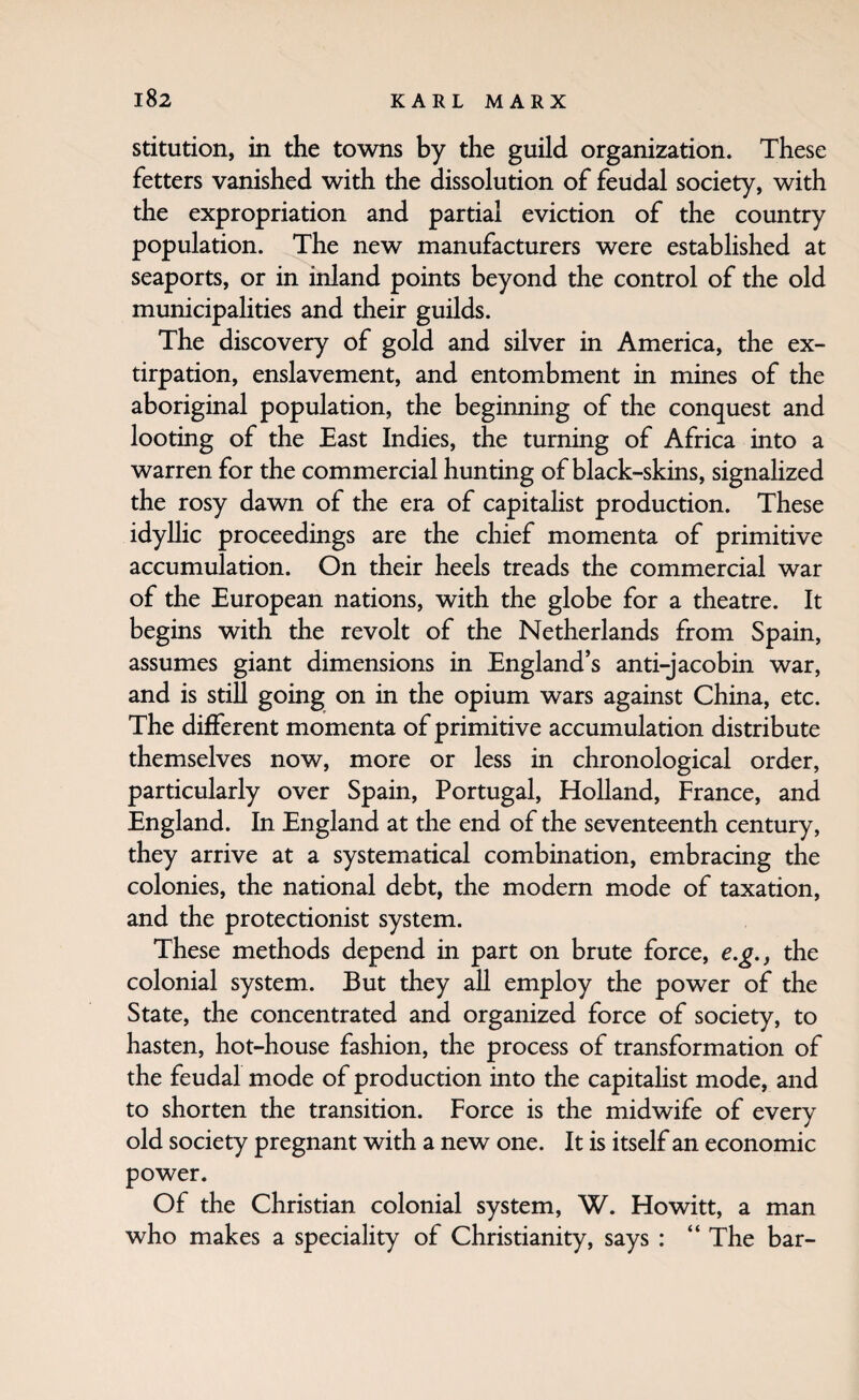 stitution, in the towns by the guild organization. These fetters vanished with the dissolution of feudal society, with the expropriation and partial eviction of the country population. The new manufacturers were established at seaports, or in inland points beyond the control of the old municipalities and their guilds. The discovery of gold and silver in America, the ex¬ tirpation, enslavement, and entombment in mines of the aboriginal population, the beginning of the conquest and looting of the East Indies, the turning of Africa into a warren for the commercial hunting of black-skins, signahzed the rosy dawn of the era of capitalist production. These idyllic proceedings are the chief momenta of primitive accumulation. On their heels treads the commercial war of the European nations, with the globe for a theatre. It begins with the revolt of the Netherlands from Spain, assumes giant dimensions in England’s anti-jacobin war, and is stiU going on in the opium wars against China, etc. The different momenta of primitive accumulation distribute themselves now, more or less in chronological order, particularly over Spain, Portugal, Holland, France, and England. In England at the end of the seventeenth century, they arrive at a systematical combination, embracing the colonies, the national debt, the modern mode of taxation, and the protectionist system. These methods depend in part on brute force, e.g., the colonial system. But they all employ the power of the State, the concentrated and organized force of society, to hasten, hot-house fashion, the process of transformation of the feudal mode of production into the capitalist mode, and to shorten the transition. Force is the midwife of every old society pregnant with a new one. It is itself an economic power. Of the Christian colonial system, W. Howitt, a man who makes a speciality of Christianity, says : “The bar-