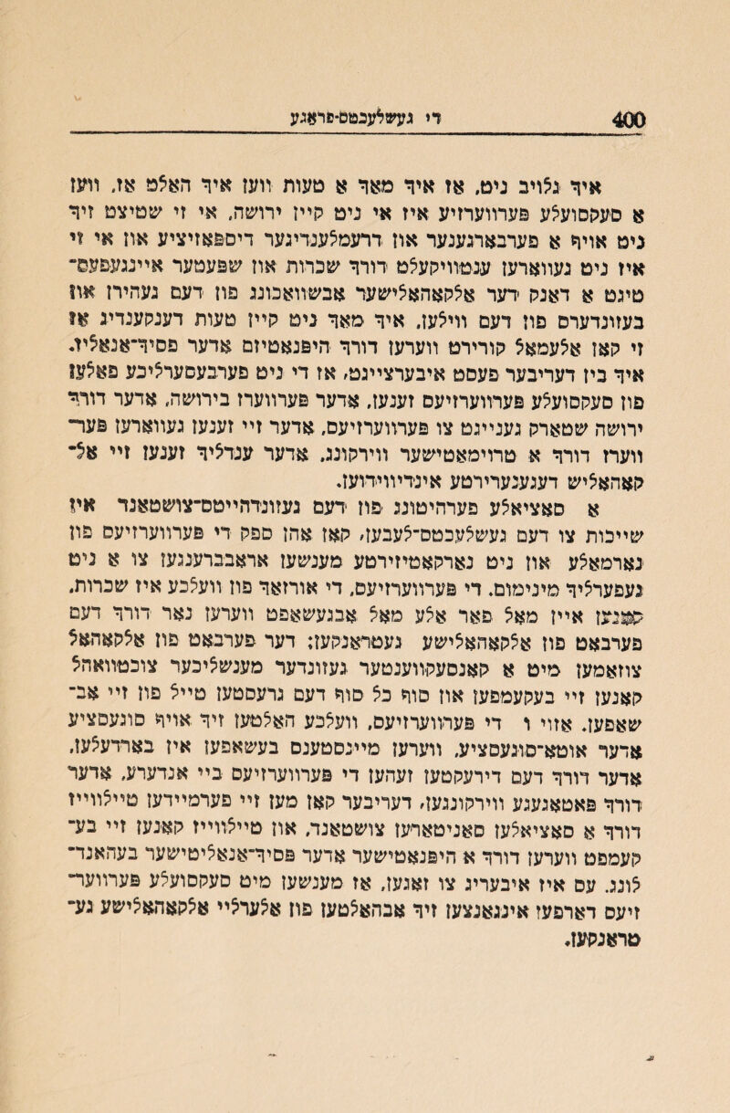 400 די געשלענטם־פחןגע איד יגלויב נים, אז איד מאר א םעות ־װעז איך האצמ אזי װעז א סעהםועאע פערװערזיע איז אי נימ קײז ירושה, אי זי ע&טיצם זיד גים אויד א פערבארגענער אוז ררעמצענדיגער דים&אזיציע אוז אי זי איו ניט נעװארעז ענםװיקעצם רורד שכרות אוז שפעמער אײנגע&עם־ טיגם א דאנק ׳דער אצקאהאצישער אבשװאכוע פון רעם נעהירז אװ בעזונדערס פוז דעם װיאעז״ איד מאד נימ קײז טעות דענקענדיג או זי קאז איצעמאצ קורירט װערעז דורד היפנאטיזם אדער פסיך־אנאציז* איד ביז דעריבער פעסט איבערצײגט׳ אז די נימ םערבעםעראיכע פאיצעו פוז סעקסועצע פערװערזיעס זענעז, אדער פערװערז בירושה״ אדער דורד ירושה שטארק גענײגט צו פערװערזיעם, אדער זײ זענעז געװארעז פער־ װערז דורד א טרוימאטישער װירקונג. אדער ענדציד זענעז זײ אצ־ קאהאיציש דעגענערירטע אינדױוידועז* א סאציאצע פערהיטונג ׳פוז דעם נעזונדהײטס־צושטאנד אױ שײכות צו דעם געשצעכטס־צעבעז׳ קאז אהן ספק די פערװערזיעס פון נארםאצע אוז ניט נארקאטיזירטע מענשען אראבברענגעז צו א ניט נעפערציד מינימום, די פערװערזיעם, די אורזאד פון װעצכע איז שכרות, ^ניעז אײן מאצ פאר אצע מאצ אבגעשאפט װערעז נאר דורד דעם פערבאט פוז אצקאהאצישע געטראנקעז; דער פערבאט פוז אצקאהאצ צוזאמעז מיט א קאנסעקװענטער געזונדער מענשציכער צוכטװאהצ קאנעז זײ בעקעמפעז אוז םוד כצ סוד דעם גרעםטעז טײצ פוז זײ אב־ שאםעז. אזוי ו די פערװערזיעם. װעצכע האצטעז זיד אויך סוגעםציע אדער אוטא־סוגעםציע, װערעז מײנםטענם בעשאפעז איז בארדעצעז. אדער דורד דעם דירעקטען זעהעז די פערװערזיעס בײ אנדערע, אדער דורד פאטאגעגע װירקונגעז׳ דעריבער קאז מעז זײ פערמײדען טײצװײז דורד א סאציאצעז סאניטאריעז צושטאנד, און טײצװײז קאנעז זײ בע־ קעמפט װערעז דורך א היפנאטישער אדער פסיך־אנאציטישער בעהאנד־ צונג. עס איז איבעריג צו זאגען, אז מענשעז מיט סעקםועצע פערװער־ זיעס דארפעז אינגאנצעז זיד אבהאצםעז פוז אצערצײ אצקאהאצישע נע־ טראנקעז*