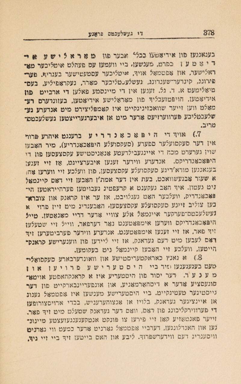 878 ךז געשלעכמפ פר$גע בעגאמעז סוז אידיא^עו בכ^ אבער ממראס^ע װ ד י א ׳מ ע ו בפרמ. מענשעו׳ בײ װעמעז עם פעהיצם איטיציכער מ*ד ראצישער, אוז אפטימא^ אויר. ׳איט^יכער עסםעטישער בעגריוי. נועך״ פידננג, ׳קינדער־שענדונג. !נעשיצע־״םיציפער מארר. נעקראפיציע. נעפ־ טיא^ימעמ א. ד. נצ זענען איז די מײנםבזע פאצעו די ארבײט םה אידיאמעז. הויפטזענציך פון םאראיצישע איידיאטעז. בעװנדערס רע־ מא$מ װעז זײער שװאכזיניגקײט איז קאםפציצירמ סימ אנדערע גע־ ש5עכט5יכע סערװעדזיעס אדער םימ אז איבערגערײצטעז געשצעכמם־ סריב. 7•) אזיר די היפ .אכאנדריע ברענגט איהדע פרוױ איז דער סעקסועלער םפערע (םעקסועיצע היפאכאנדריע}, םיר האבען שוין נערעדט מכה די אײנגעבי^דעטע אנאניםמישע עקטצעסען פוז די היפאכאנדריהם. אנדערע װידער זענען איבערצײגמ, אז זײ זעמד בעגאנגעז סורא׳דיגע סעקסועלע עקסצעסען. פוז װעצפע זײ װערעז אה) א שעור אבנעשװאכט. בעת איו דער אםת׳ז האבען זײ דאס קײנמא;ז ניט ׳נעטוזי איר האב געקענמ א קרעפטיג געבויטעז םערהײראטען חי־ נאכאנדריק, װע5כער האם געגצויבמ. אז ער איז קראנק אוז צרברא־ בעז צוי5יב זײינע סעקםועיצע עקסצעפעז׳ האבענדינ מים זײן פױױ א נעש^עכטם־פערקער אײנמא? איצע צװײ .אדער דרײ מאנאטעז. טײ5 היאאכאנדריקס •װיערעז אימפאטענמ נאר דערפאר. װײצ זײ שסעלען יזיך פאר, אז זײ זענעז איםפאסענטי אנדערע װידעד פעדביטערען ויך ךאם יצעבעז םימ דעמ געדאגק, אז זײ יצײדעז פװ װענערישע קראנק־ הײטעז. װעיצכע זײ האבעז קײנמאיצ נימ בעקומעז. 8.) א גאגץ כאראקטעריסםישע אה װאונדערבארע סעקםואצי• מעט בעגעגענעז כיר בײ ה י ם ם ע ר י ש ע פ ר ו י ע ז א ו ? מ ע נ ע ר. דער יסוד פוז היםטעריע אייז א קראינקהאיפטע אױטא״ םנגעסציע אדער א דיםהאירמאניע. א,וז אונפערײנבארקײט פוז דער נײסטינער טעטיגקײם. בײ היםטערישע מענשעז איז אפטמאיצ נענונ אז אײנצעער נעדאנק, ביצויז אז אנצרהערעניש, בכדי אדויםצורופעז די פערוױרקיציכונג םוז דאס. װאם דער געדאגק שטעיצט ימיט זיר פאר. זײער םאבטאזיע קאז זײ פייען צו פונקט אנטקעגענגעזעצטע םײנונ״ נעז אוז האנדצונגעז, דערבײ אפטמאא גארניט אדער כמעט װי גארניט װיסענדיג דעם װידערשפרוך. ציבע אוז האס בײטעז זיך בײ זײ גיך״