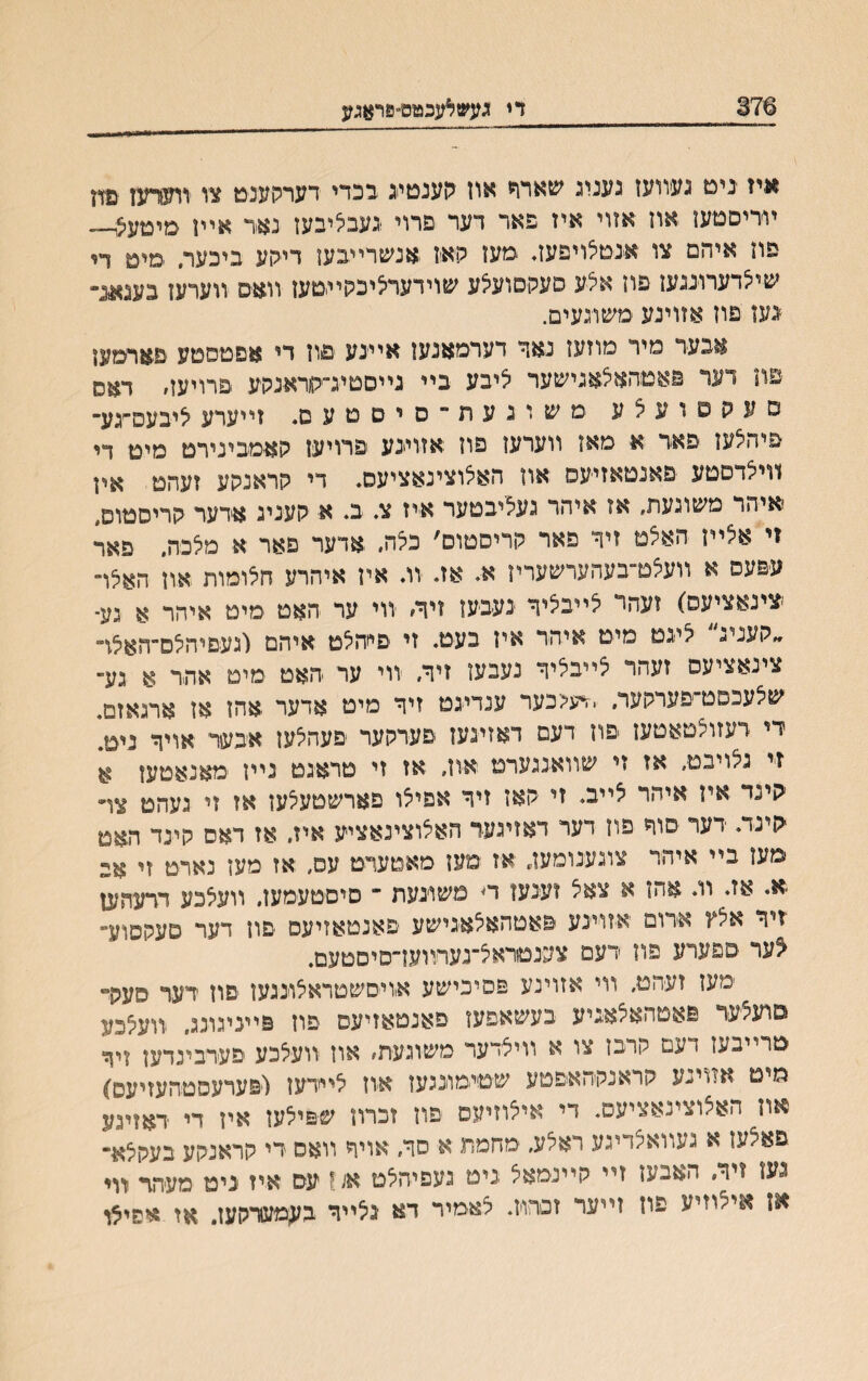 376 די געשאעכטס״פראגע איז ינימ געװעז געניג שארד און גןענטייג בכדי דערקענט צו װערעז פזז ױריםמעז אוז אזוי איז פאר דער פרוי נעבליבעז נאי אײז סימעיצו־- פוז איהם צו אנסלויפעב מעז קא׳ז .אנשרײבען דייקע ביכער, ■םימ ר, שיילדערועעז פוז אלע סעקםועיצע שוידערציכהױסעז װאס װערעז בענאינר ־גען פוז אזוינע םשוגעים. אבעד מיר מוזעז נאך דערמאנעז אײנע פוז די אפטססע ׳פ׳אױמעז פה דער פאסהאצאגישער ליבע בײ נײםטיג־קראנקע פרויעז, דאס סעקסועצע משוגעת״סיסטעס* וײערע איבעס־׳גע־ פיהלעז פאר א מאז ווערעז פוז אזוינע פרויעז קאמבינירט מיס די ווייצדםטע ׳פאנטאזיעס אוז האלוצינאציעס. די קראנקע זעהס אין איהר משוגעת, אז איהר געציבטער איז צ. ב. א קעניג ארער קריסטופ, זי אלײז האלמ זיך פאר קריסטוס׳ כלה. אדער פאר א מלכה, פאר עפעס א װעצט־בעהערשעריז א. אז. וג אין איהרע הלומות אוז האלד ־צינאציעס) ועהר צײבציך ינעבעז זיך׳ ווי ער האט מיט איהר א גע־ ״קעניג ליגמ מיס איהר איז בעט. זי פײהיצט איהם וגעםיהצם־האצױ צינאציעס זעהר צײבליך נעבעז זיך, װי ער האט מימ אתר א גע־ שצעבפט־׳פערקער, .דיע<כער ענדיגט ויך מיט אדער אהז אז ארנאזם. די דעזוצטאטעז פוז דעמ דאזעעז פערקער פעהלעז איכער אויך נימ1 וי גנױבט, אז זי שװאננערט אוז, אז זי טראגם נײן מאנאטעז א קינד איז איהר יצײב. זי קאז זיך אפייצו פארשטעלעז אז זי געהמ צױ קינד. דער סוד פון דעד דאזיגעד האצוצינאציע איז. אז דאס קינד האט סעז בײ איהר צוגענומען, אז מען מאםערט עס, אז מען נארמ זי אם א* אז. וו. אה* א צאל ועגען ױ משונעת ־ סיםטעמעז, װעצכע ררעהען ־זיר אצץ א-רום יאזוינע פאטהאילאנישע פאנטאזיעס פון דער סעקסוע־ ^ער ספערע פה רעמ צענמראיצ־נעױװעז־סיסטעם. ׳מעז זעהט. װי אזוינע פסיכישע אויסשטראצוננען פוז רער סע?ד םועליעד פאטהאצאניע בעשאפעו פאנטאזיעס פוז פײניגונג, וודעיצכע טרייב<ו דעם קובז צו א װילדעד משוגעת׳ אוז װעלכע פעדבינדען זיך מים אזוינע קראנקהאפטע שטימונגעז אוז צײידען ויפערעסטהעזיעס) אוז האיצוצינאציעס. די איצוזיעס פוז זכרוז שפילעו אין די ראןינע פאצעז א געװאיצדיגע ראלע, מחמת א סך, אויף װאס די קראנקע בעקצא־ נעז ויר, האבעז זײ קײנמאצ נימ געפיהלם א/1 עס איז ניט מעהד יוױ אז אי^וזיע פה זײער זסרה. צאמיר דא יגלײד בעמערקעז. ,אז אפי^ו