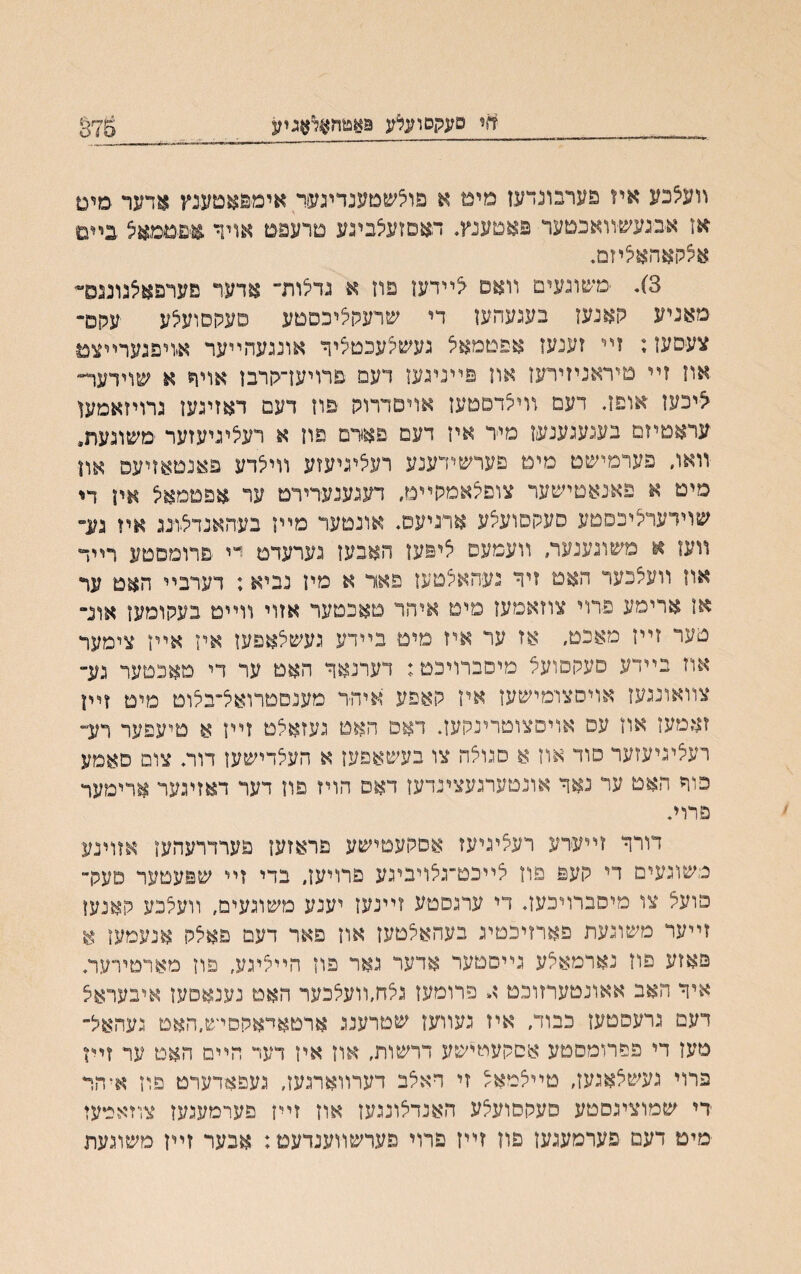 מי סעקסועלע 9אפ*דן$דאגיע 875 װע5בע איז פערבונדעז םימ א פוצשטענדיגעד אימ&אטענץ אחנר סים אז אבגעשיװאכטער פאטענץ. דאסזעצביגע םרעפם אויך ,אפםמאל כײם אצקאהאיציזם. 3}. ׳משוגעים װאט אײדען פח א גדלות״ אדער פערפאלגונגס״׳ מאניע קאנעז נעגעהעז די שרעקיציכסטע סעקסועצע עהס״ צעפעז; זײ זענעו אפטמאיצ נעשקעכטליר אונגעהײער אויפגערײצמ אוז זײ טיראניזירען און פײנינעז דעמ פרויעךקרבז אויר א שוידער״ ^יכעז אופד דעמ װיצדסטעז אויטדרוק פוז דעם דאזיגען גרויזאמען עראטיזם בעגעגענעז מיר איז דעם פאדם פון א רעציניעזער משונעת, װאח פערמישט מימ םערשידענע רעליגיעזע װילדע פאנמאזיעפ און מיט א פאנאטישער צוםצאמקײט, דעגענעדירט ער אפטמאצ אין די שוידעתיכסםע סעקסועיצע אדגיעם. אונטער מײז בעהאגדצוגג איז נע״ װעז א משוגענער, װעמעס ציפעז האבעז נערעדם ײ פרוםםטע רײד אוז װעצכער האט זיך נעהאלטעז פאד א מיז נביא; דערבײ האם ער אז ארימע פרוי צוזאמעז מיט איהר טאכטער אזוי װײט בעקומען אונ״ מער זײן מאכט, אז ער איז מיט בײדע געשלאפעז איז אייז צימער אוז בײדע סעקםועצ מיסברויכט; דערנאך האט ער די מאכטער גע״ צװאונגעז אויסצומישעז איז קאפע איה־ר מענסטרואל־בלוט מיט זײן זאמעז אוז עם אױסצוטרינקעך דאם האט געזאלט זײז א םיעפער רע״ רעציניעזער םוד אוז א םנואה צו בעשאפעז א העצדישעז דור. צום םאמע כוך האם ער נאך אונטערגעצינדעז דאם הויז פוז דער דאזיגער ארימער םרוי. דורך זײערע רעציגיעז אםקעטישע פראזעז פערדרעהעז אזוינע משוגעים די קעפ פוז צײכט־גצױביגע פרױעז, בדי זײ שפעטער םעק־ פועצ צו מיסברויכעך די ערגםטע זײנעז יענע משוגעים, וועלכע קאנען זײער משוגעת פארזיכטיג בעהאילטעז אוז פאר דעם פאילק אנעמען א פאזע פוז נארמאצע גײםטער אדעד גאר פוז הײיציגע, פוז מאדטירער. איך האב אאונטעריזוכט א פרומעז גצחװועלכער האט נענאםעז איבעראצ דעם נרעסטעז כבוד, איז געורעז שטרענג ארטאדאקסיש״האט געהאל- טעז די פפרומםטע אסקעטישע דרשות, אוז איז דעד הײם האט ער זײז פרוי געשלאגעז, טײצמאל זי דאלב דערװארגעז, געםאדערט פוז א־הר די שמוציגסטע פעקסועלע האנדלונגעז אוז זײז פערמעגעז צזזאמעז מיט דעם פערמעגעז פוז זײז פרוי פערשװענדעט; אבער זײז משוגעת