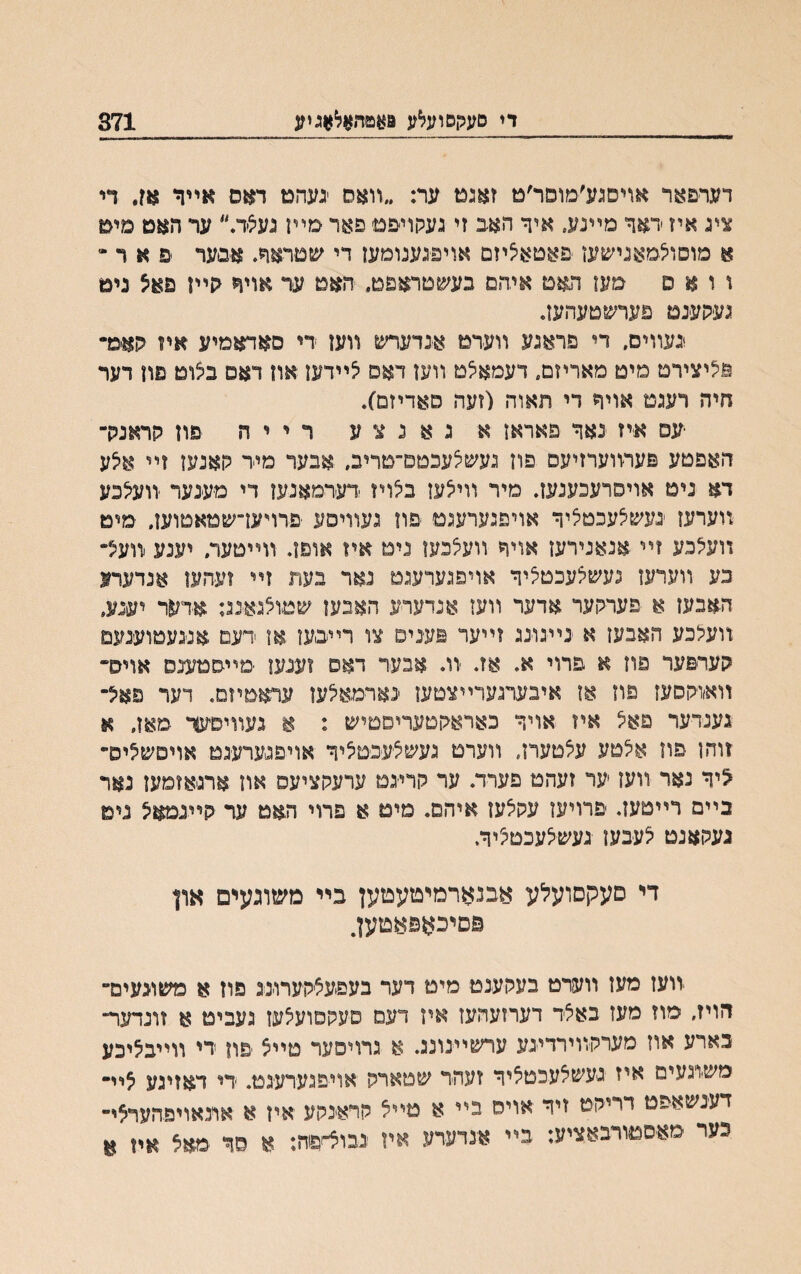 די םעקםועלע פאפר״אלאגיע 371 דער׳םאר אויםגע׳מוםר׳ט זאגט ער: ״װאס יגעהט דאס אײר אז. די ציג איז ׳דאך מײגע״ אי־ך האב זי געקויפט פאר מײז געצד.״ ער האט מיט א םוסוצםאנישעו פאטאציזם אויפגענומען די ע&טראר. איםער ׳פ א ר ״ ו ו א ס מעז האט איהם בעשטראםט״ חאט ער אויר <ןײז פאצ ניט געהענט פערשטעהעז. נעװים. די סראגע װערט אנדערש װען די סאדאמיע איו קאמ* ווציצירט םיט םאריזם״ דעמאצט װען דאס צײדען און דאם נצוט פון דער חיה רעגם אויד רי תאוה (זעה סאדיזם). יעס איז נאך פאראז א ג א נ צ ע ר י י ה פון רראנרך האפטע פערװערזיעם פוז געשצעכםפ״םריב. אבער מיר חאנעז זײ אצע דא ניט אויסרעכענען. מיר װיצעז בצויז דערמאגעו די מענער װעצכע װערעו ׳געשצעכטציך אױפגערעגם יפח געװיסע ׳פרױעדשטאטועז. ימיט װעצבע זײ אנאנייעז אויך װעצכעז ניט אױ אוםז. װײטער. יענע װעל״ כע װעדעז געשצעכטציך אויפגערעגם גאר בעת זײ זעהען אנדערנ האבעז א פערקער אדער װעז אנדער-ע האבען שטוצגאנג: אדער יענע, װעצכע האבען א ׳נײגוינג זײער פע־נים צו רײבען או דעם אנגעטוענעם הערפער פוז א פרוי א. אז. יוו. אבער דאפ זענעו ־מײםטענס אויס״ װאווהסעז פוז אן איבערגערײצטען ׳נאױמאצען עראםיזס. דער פאצ־ גענדעד פאצ איז אויך כאראגןטעריםטיש : א נעװיסעך מאן, א זוהן פון אצטע עצטערן, װערמ געשצעפטציך אויפגערעגט אויסשצים־• ליך נאר װעז ער זעהט פערד. ער הרייגט ערעקציעס און ארגאזמעז נאר ניים רײטעז. פרויעז עבצען איהם. מים א פרוי האם ער בײנמאצ נים נעקאנט צעבען געשצעכטציך. די םעקסועלע אבנארמיםעטען בײ משוגעים און פםיכאפאםען. יװעז מעז װעדט בעהענט מימ דער בעפעצהערוינג פוז א משונעימ״ דזויז״ מוז מעז באצר דערזעהעז איז דעם סעהפועצעו געבימ א זונדער־ בארע אוז מערקװירדייגע ערשײנונג. א גרויסער טײצ פון די װײבציכע מש׳וגעים איז געשצעכטציך זעהד שטארה ׳אויפגערע־גט. די דאזיגע צײ• דענשאפט דריהט זיך אוימ ביי א טײצ הראינהע איז א אתאויפהערצי- נער מאסטורבאציע: בײ אנדערע איז נבו^פח: א סד אח א