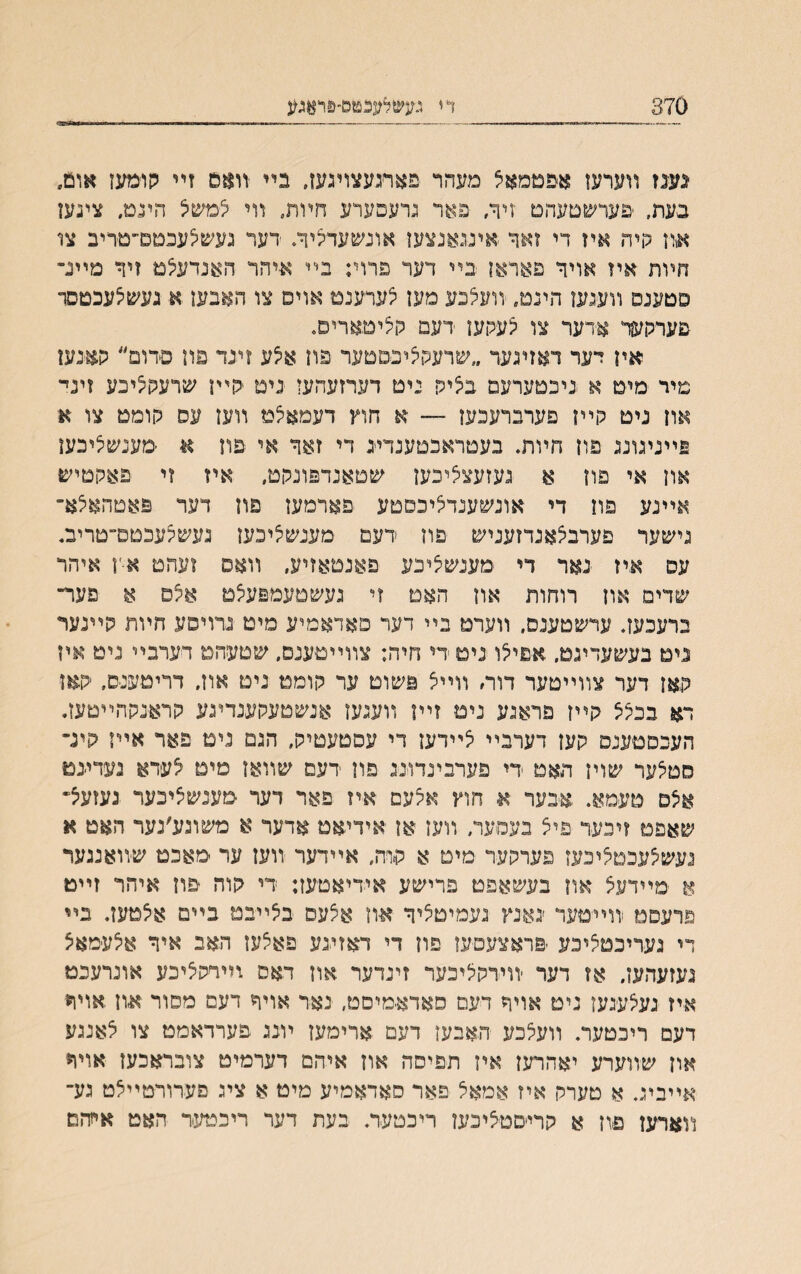 870 די גע׳&אגכטם־&ואג^ ׳געגז װערען אפםמאיצ מעהר פאתעצױנעו. בײ זואם זײ קומעז אום״ בעת, ׳פערשטעהט זיך, פאר נרעפערע חױת. װי לםשל הינמ. צינען און קיה איז די זאך אינגאנצען אונשעדציך. דער נעשיצעכטם״טריב צו חױת איז אויך פאראן בײ דער פרוי; בײ איהר האנדעלמ זיך מיינ״ סטענס װעגעז הינט. װעצכע מעז צערענט אויס צו האבעו א נעשצעכמסר פערהעןר אדער צו צעקעז דעם קציטארים. אין יער דאזיגעד ״שרעהציבפםער פוז א5ע ?ינד פון םדום״ קאנעז מיר ימיט א ניכטערעם בציק ניט דערזעהעז נימ יהײן שרעהציכע זיני אוז ניט הײז םערברעכעז — א חוץ דעמאצמ װעז עס הוממ צו א פײנעוע פון חױת. בעטראבטענרייג די זאך אי פוז א ׳מענשיציכעז און אי פון א געזעצציכען שטאנדפונקט, איז ?י פאקטיש אײנע פוז די אונשענדליכסטע פארמעז פוז דער פאטהאיצא־ נישער פערבצאנדזעניש פוז דעט מענשציכען געשצעכטם־טריב. עס איז נאר די ימענשלינע פאנטאזיע. װאפ זעהט א-ן איהר שדים און רוחות און האט זי נעשםעמפעצמ אי$ס א פער״ ברעכעד ערשטענס. װערט בײ דער פאדאמיע מיט נרויפע חױת קײנער נים בעשעדינם. אפיילו ניםדי חיה: צװײטענם. שטעהמ דערבײ ניט איז האז דער צװײטער דוח װײצ פשום ער הוממ ניט אוז״ דריטענס. האז דא בכצצ גןײז פראגע נימ זיױ װענעז אנשטעהענדיגע קראנקהײטעז. העכסטענם קעז דעדבײ צײדען די עםטעטיק, הגם נים פאר אײז היג־ םטצער שויז האט ידי פערבינדוינג פוז דעם שװאז םיט צעדא נעדעט אצס טעמא. איבער א חוץ אלעם אח פאר דער מענשציכער נעזעצ״ שאפמ זיבער פיצ בעסער, װעז אז אידיאט אדער א משוגע׳נער האט א נעשצעכמציכעז פערהער מים א הירה, אײדער װעז ער ימאכם שיװאנגער א ימײדעצ אוז בעשאפט פרישע אידיאטעז: די הוה פוז איהד זײט פרעסם יװײטער ׳גאנץ נעמיםציך און אצעם בצײבט בײם אצטעז. בײ די נערינםציכע ׳פראצעםעז פון רי דאזעע פאצעז חאב איך אצעימאצ געזעהען. אז דער ׳װידהליכעד זינדער אוז דאס װירסציכע אונרעכט איז געצע׳געז גיט אויך דעם סאדאמיםט, ינאר אויך דעס מסור א׳וז אויןי דעם ריכטער. װעצכע חאבען דעם ארימען ױננ פערדאמט צו צאנגע אח שװערע יאהרען איז תפיסה אוז איהם דערמיט צובראכעז ־אויןי אײביג. א טערר, איז אמאצ פאר סאדאמיע מיט א ציג םעדורטײצט גע־ װארען פוז א הרי׳סטציכעז ריבטער. בעת דער ריכטעד חאט אױזם