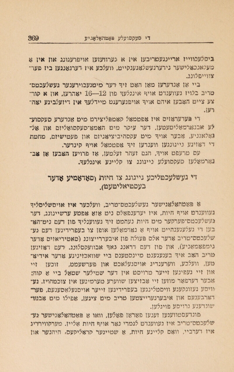 די סעקסועלע 9(#טד!#ל$גיע 369 ביםבעסװײז אריעגעטריבען איז א >נערװעזעז .אויפרעגונג און איז א ׳מעלאנכאלישעד נידערגעשצאגענלױימ. יװעצבע אין רערגאנגען בח פער״ צװײפלונג. בײ אן אנדערען מאז האמ זיד רער םיטגעבוירענער נעשלעכטם״ טריב בלויז נעװענדט אויד אינגלעד פװ 12—16 יאהרעז״ און א קור־ צע צײמ האבעז איהם אויר אויפגערעגט םײדצער אח דיזעלביגע יאדר רעה די !עדעראזיפ איז.אפטמאצ קאםפליצירמ מימ אנדערע סעקםוע״ לע אבנאןרמאליםעטעז, דער עיהר םיט האימא־סעהסואליזם אוז אצ״ נאלאנניע״ .אבער אויד מים עקםהיביציאניזם און פעםישחם, םחמת די דאזעע נײגוינגען וװענדעז זיד איפטמאצ אױר הינדער. עס מדעפם אויר, ־הגם זעהר זעלטעז, אז פרויעז האבעז אן אב״ נארמאלעז םעקסועצע ינײנונג צו הלײנע אינגיצער. די נעשלעכמ^כע נײגונג צו חװת (פאדאמייע אדער בעפםיאליםעם), א פאטהאצאגישער נעשלעכםם״טריב. װעלכער אין אויסשליסיציד געװענדט אױר חױת. אח יעדענפאלס נים אזא אפטע עדשײנונג דעד געשלעכטס־יפערלויער םיט חױת נעהממ זיד נעװענציר פוז רעם ניט־ה&ר בעז די געלעגענהײט אױד א נאױמאלעז אופז צו׳ בעפרידינעז דעם ׳נע״ שלעכטס־טריב אדער אלס פעואה פח איבעררײצונ־ג(סאטיריאזיס אדער נימפאמאניע), אוז פוז דעמ דראיניג נאד אבװעסםלונג. דעם דאזינעז טריב האב איד בעגעגענט מײנסטענס בײ ש-װאכזיניגע אדער אידיא״ םעז, װעקכע, װערענדיג אויסנעלאכט און פערשעמם, װכעז זײ און זײ נעפינעז זײער טרויםט אױ דער שטיצער שטא$ בײ א הוה: אבער דערפאר מוזעז זײ אבזיצעו שװערע טערמינען אין צוכטחױז. גע״ יװיסע נעזונקענע װיסטציעעז בעפרידינעז זײער אויסנעצאסענעמ, פעךי• דארבענעם אוז איבעױנערײצטען טריב ימימ ציגעז. אפיצו םימ אבנע״ שוגדענע גרויסע פוינצעז. פונדעסטװעגעז זענעז פאראז פאצעו, װאו א פאטהאצאנישער ימך שצעבטס־טריב אח נעװענדט צגימרי נאר אויד חױת אצײז. מערהזוירדיג איז דערבײ, װאס קצײנע חױת, א שמײנער הראציקעס, היהנעור אח
