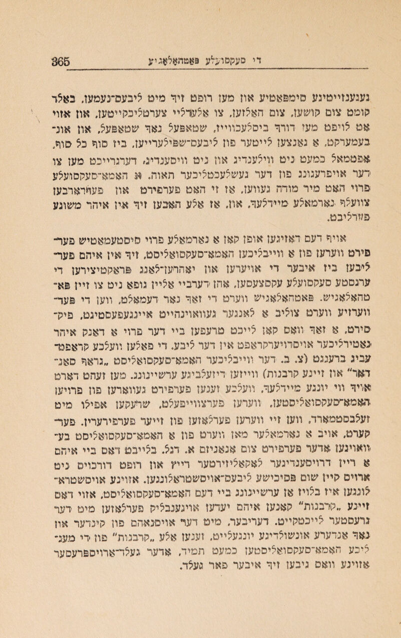 די סעקסו־<לע 9אטהאלאגיע 365 נעגענזײטיגע םימפאטיע אוז מעז רו&ט זיך מימ ליבעפ־־נעמעו, באצד קוממ צום קושעז״ צום האצזעז. צו אלעריצײ צערטציבכןײטען, און אזוי אמ לויפמ םעז דורך ביסיצעבװײז. שמאפעצ נאד שמאנעצ, און אונ״ בעמערקמ. א נאנצעו צײטער פוז ציבעס־ש&יצערײעז, ביז םוך כצ סוח, אפטמאצ נמעמ יניט װיצענדיג אוז יניט װיםענדייג# דעתרײכמ מעו צו רער אויפרעגונג פוז דער געשצעפמציכער תאוח. א האמא״סעקסועלע פרוי תאמ מיר מודה נעװעז. אז זי האס פערפירט אוז פעדרארבעז צװעלך בארמאצע מײדיצעך. און. אז אצע תאבעז זיך איז איהר משוגע פעדציבט. אויך דעם ראזיגעז אופז קאז א נארמאלע פרוי סיםטעמאטיש יפער״ םירט װערעז פוז א װײבציכעו האמא־־סעקפואיציסם. זיך איז איהם םער״ *יבעז ביז איבער די אויערעז אװ יאהרעז־צאנג פראקטיצירעז די ערגםטע םעקסועצע עקםצעסעז. אהז ׳דערבײ אלײז גופא נים צו זײז פא־ מהאלאגיש. פאטהאלאגיש װערמ רי זאך נאר דעמאלט, װעז די פער־ װערזיע װערם צוצינ א יצאנגער געװאוינהײט אײנגעפעסטיגט. פיק״ םירמ, א זאך װאס קאז אײכט מרעפעז בײ דעד פרוי א דאנק איהר ׳נאםיריציכער אויסדויערקראפמ אױ דער צייע, די פאצעז װעצכע קראפפר עביג ברענגט (צ־ ב. דער װײבאיכער האמא־סעקסוא^יסט ״גראך פאנ״ דאר״ אוז זײנע קרבנות) װײזעו דיזעלביגע ערשײנונג. מעז זעהם דארט א׳ויך װי ױנגע מײדצעך, װעקנע זענעז פערפירם געװארעז פוז פרויעו תאמא־עעקםואציסטעז. װערעז פערצװײפעילט. שרעקעו אפילו מימ זעצבסטמארד, װעו זײ װערעו פערצאזעו פון ?ײער פערפירעריז. פעד״ קערט. אויב א נאדמאקער מאז װערט פה א האמא־סעקסואיציסמ בע״ -װאויגעו אדער פערפירם צום אנאניזם א. דגצ בצײבם דאם בײ איחם א רײן דרויםענדיגער אאקאיציזירטער רײץ און רו־פם דורכויפ נימ אדוים קײז שוט פפיבישע ציבעפ־אױסשמראצונגעז. אזוינע אויסשטרא־ ־צונגעו איז בלויז אז ערשײנונג בײ דעם האמא־סעקסואליסט. אזוי דאם ?ײנע ״קרבנות״ קאינעז איהם יעדעז אוינענביציק פערלאזעז מיט רער גרעסטער ׳יצײבטקײט. דעריבער. מים דעד אױםנאתם פוז קינדער און ינאך אנידערע אונשולדיגע ױנגעיצײט. זענעז אלע ״קרבנות׳' פוז ידי מענ״ ציכע האמא־סעקםואליםטעז כמעם תמיד. אדעד געלד־ארויספרעסער אזוינע װאס ניבעז זיך איבער פאר נ׳עצד.