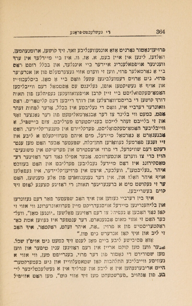 364 ו־י געשלעכמס-םראגע םרויעדנאטוד גארניט אזא אועעװענציכע זאך. זיד קושען, ארומנעהםעז. חאצזעז, יצינעז אייז אײז בעם, א. אג וג איז בײ מײדיצעך איז ערך װענינער אויםפאלענדיג אײדער בײ ׳איונגצעך, אװ בכצל רוםט דאס בײ א נארמאיצער םרוי. װעז זי װערט אזוי געצערטעיצט פוז אן אנדערער פרוי״ נים ארויפ רעמזעלביגעז עקעיצ װאס בײ א םאד ביסיצעבוױיז אח אויר א געשיקטעו אוםן. געציננם עם אפטמאיצ דעמ װײביציבען האמא־םעקםואליםט בײ זײן קרבז אויפצואװעהען געפיהצען פון תאוה דורך קושעז די בריסט־װארציצען און ידורך רײבען דעם ק^יטאריס. האס װאונדער דערבײ איז. װאפ די נעיציבםע איז בבלל. אדער צפחיות זעהר אפט. נמעט װי במנד צו דער אבנאדמאיציטעט פװ ידער באינצער זאך אח וי בצייבט זעהר לײכם בעגײוםםערט ׳פערליבם. צום בײ^&יל, א װײבליכער והאמא־םעקםואליסם״ פערקלײדט אין מענער־קיצײדער, האט אבנעינארט א נארמאצ מײדעצ. מים איהם פערװיקעצט א יציבע אװ זײ זענעז פארמעיצ געוואורען חתדכיצה. שפעטער אבעד חאם מעז ענם־ רעקמ דעמ שװינדעצ. די פרוי ארעםטידט אוז פערשיקט איז משוגעים־ הויז נדי צו ׳װערעז אוינטערזוכט. אבער אפילו נאך דער דאזיגער דע־ סאםקירוניג איז דאפ ימײדעצ נעבציבען פערליבט און האמ בעזוכט ^יהר ״׳געיציבטען״. װעצכער. איצם אױ פרויעדקלײדער. איז נעפאיצען -אויףז איהר האצז און, איז דער גענענװאןויט פוז אקע מענשען. האט ער זי געקושט מימ א ברענעדינער תאויה: די ראזיגע םצענע לאזט זיך ׳קוים בעשרײבעז. איך ביז רערבײ געװען און איך האב שפעמער פאר דעם געזונדעו אװ בציהענדינען מײדעיצ אויםנעדריקט מײן פערװאונדערוננ װי אזוי זי קאז נאך האבעז א געפיהצ צו דעם דאזיגעז פאיצשעז ״ױננען מאן״, זועצ״ כער האם זי אזוי מאום אבגענארט. דער ענטםער איז געװעז אמת כא־ דאקטעריסמיש פװ א פרוײ ״אה. איתר זעהם, דאקיטאר. איך האב זי ליב אװ איך קאז אנדערש גיט טון.״ אזא ׳םפיכישע ציבע בײם מאן י^עגט זיך כמעט גיט אויים׳ן שכל. **בער װען מעז קויקט ארײז איז דעם דאזינעז עניז טיפער אוז װעז מעז שםודירט די גאטור פון דער פרוי. בעגדײפט סעז, װי אזוי א געװיםע װײבליכע התי^הבות קאז שטאיפעלװײז און גיט בעמערקטעו- הײט אריבערגעהעז איז א יליבע אוז עסדליך איז א געשלעכטיציכער לי״ בע. פה אכהויב ״פערשטעהט מעז זיר אזוי גוט״, מעז האט אזױפיל