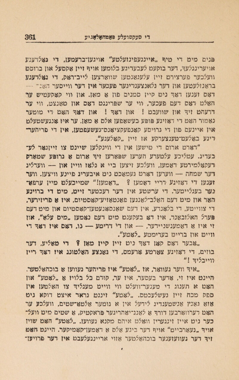 די סעקסועלע 9אטהאל*גיע 301 וונים מימ די טיד ״אײנגעפינזעיצםע״ אויגעז־־ברעמעז. די גאיצדענע אױערינגלעך, דער בוקעט לעבעדיגע בצומעז אויף זײז אקפעיצ אוז ברוסם װעעכער פערצירט זײו עצעגאנטעז שװארצעז צײב־ראק, די גאצרענע בראנזיצעטעז אח דער גצאנצענדיגער •םעכער איז דער װײםעד הא:~ ~ דאס זענעז דאר נים קײן םמנים פח א מאן. אוז װי קאקעטיש ער האקמ ראס דעם פעכער״ װי ער שפרינגט דאס און מאנצט״ װי ער דרעהט זיך אוז שיװעבם ! אוז דאד ! אוז דאך האם די םוטעד נאטור האם די דאזיגע פופע בעשאפעז אצס א מאז. ער איז אנגעשמעצט אין אײנעם פון די גרויםע קאנפעקציאנס־געשעפטעז, אין די םריהער״ דיגע באיצעט־טענצערקע אז זײז ״קאלעגע/ ״דארט ארום די טישען איז די װינקצען ישײנט צו זײןגאר צע־ בעדיג. עטציכע עצמערע הערעז שפארעז זיך ארום א גרופע שםארק דעקאצמירטע דאמעך װעצבע זיצעז בײ א גצאז װײן אוז — װעדציג רער שמחה — װערעז דארט געמאבט ניט איבעריג פײנע װיצעװ װער זענעז די דאזיגע דרײ דאמעו ? ״דאמעז!״ שמײבעצם מײן ערפא״ נעך בעגצײטער. די ערשטע איז דער רעכטער זײט. מיט די ברױנע האר און מיט דעמ האצב־צאנגען פאנטאזיע־קאםטױם, איז א םריזידער. די צװײטע, די בצאנדע, איז דעם שאנסאנעטעדקאסטװם אוז מים דעם פעדצ האצזבאנד״ איז דא בעקענט םים דעם נאמען ״מים עצא׳/ און זי איז א דאמענשנײדער, -־ אוז די דריטע ״־״ נו. דאס איז דאך די װײט אוז ברײט בערי־מםע ״צאטע״. ״אבער דאם קאז דאך ניט זײן קײז מאן ? די סאציע, דער בוזים, די דאזיגע צארטע ארעמס, די גאנצע חאצטוננ איז דאך דײז ׳װײבציך !״ ״איד װער געװאר, אז ״צאטע״ איז פריהער נעװעז א בוכהאצמעןר. חײנט איז זי. אדער בעסער. איז ער. קודם בצ בצויז א ״צאטע״ אװ האט א תענוג די מענער־װעצט װי װײמ סענציך צו האצםעז #ױן פפק מכח זײז געשצעכטם. ״צאטע״ זינגט גראד איצט דוקא נים אזא גאנץ אנשטענדיג צידעצ איז א גוםער אצטא־שטים. װעצכע ער האט ׳דערװארבעז דורך א צאננ־יאהריגעד פראקטיק. א שטים יםיט װעצ־ כער נים אײז זינגעריז װאצט איהס מקנא געװעז. ״צאטע״ האם שויז אויד ״געארבײט״ אױח דער בינע אצס א דאמעדקאמיקער. הײנם האט זיך דער געװעזענער בובהאצטער אזוי אדײנגעצעבט איז דער פדויעז־
