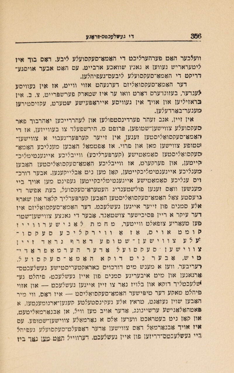 366 די גע*ליעבטם־טר^נ װעלכער האט פערהעריציכם די האמא־סעקםועצע איבע. האס בוד איז י^יטעראריש געװעז א גאנץ שװאכע ארבײם. עט האס אבער אויסגע־ רריישם די האמא־סעקסועילע ליבעם־געפיהלעז, דער האמא־סעקסואליזם דערגעהט אזוי װײט, אז איז געװיסע <ענדערי בעזונדערם דארס װאו ער איז שסארק םערשפרײט, צ. ב. אין בראזי^יעז אוז אויד איז געװיסע אײראפעישע שטעדס, עקזיסטירעז שענער־בארדעלעז* איז זײז, אגב זעהר פערדינסספולעז אוז ילעהררײכעז יאהרבוד פאר םעקסועצע צװישעךשטופען, פרופט מ. הירשפעלד צו בעװײזעז. אז די ראמא־סעקםואליםטעז זענעז אין זײער קערפער־געבוי א צװישעך שטופע צװישעז מאז אוז פרוװ אז אפטמאל האבעז מעניליכע האמא־ מעקסואליסטעז סאמאטישע (קערפערליכע) װײבליכע אײגענטימליכ״ ;קײטעז, אוז פערקערט, אז װײבציכע האמא־סעקסואליסטען האבען מעניציכע אײגענטימציכקײטעז, קאז מען ניט אבלײקענעך אבער דורכ־ וים ענציכע םאמאטישע אײגענטימליכקײטעז געפינט מעז אויד בײ מענשעז װאס זענעז פו^שטענדיג העטערא־םעקסועל, בעת אפשר די גויעםטע צאל האמא״םעקםואנייםטעז האבעז קערפערציד קי^אר אוז שארד איצע םמנים פוז זײער אײגעז געשלעכט. דער האמא־סעקםואציזם איז דער עיקר א רײז פסיכישער צושטאנדע אבער רי גאנצע צװישעז־שטױ פעז טעאריע צופאלט װײטער, מחמת לאגישערווייז קומט אויס, אז א ווירקליכע סעקסו־ ״עלע צווישעז־שטוםע דארד גראד זיין צווישעז־סעקסועל אדער הערמאפראדי־ סיש, אבער ניט דוקא האמא־סעקסועצ. רעריבעה װעז א מענש מיט דורכוים כאראקטעריסטישע געשלעכטס־ ארגאנעז אוז מיט איבעריגע סמנים פוז אײז געשלעכט׳ פיהלט גע־ *שלעכטציד דוקא אוז באייז נאר צו זײז אײגעז געשלעכט — אוז אזױ פיהלט טאקע דער טיפישער האמא־סעקסואליסט — איז דאס, װי מיר האבעז שויז געזאגט, טראץ אצע געקינסטעצטע קעגעז־ארגומענטעז, א פאטהאלאגישע ערשײנונג. אדער אויב מעז װיא, אז אבנארמאציטעט. אוז קאז ניט בעטראכט װערעז אלס א נארמאצע צװישען־שטופע. עס איז אויד אבנארמאל דאס צװישעז אדער דאפעלט־סעקםועצע געפיהי^ בײ געשלעבטם־דריזעז פוז אײז געשילעכט, דערװײיצ תאט מעז נאד ביז