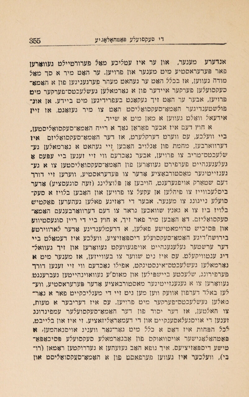די םעקסועלע פאטהאלאגיע 356 אבדערע מענער, און ער איז עםליכע מאצ פערורםײלם געװארען פאר פעדעראסטיע מים מענער אוז פרויעז. ער האט מיר א סד מאל מודה געװעז, אז בבלל האט ער געהאם מעהר פערגעניגעז פוז א האמא- כעקסועיצעז פערקער אײדער פוז א נארמאלעז געשלעבטס־־פערקער מיט פרויעז. אבער ער האט זיד געקאנם בעפרידיגעז מיט בײדעי אז אונ״ פוצשטענדיגער האמא־־סעקסואליסט האט צו מיר געזאגם, אז זײן אידעאל װאלט געװעז א מאז מיט א■ שײדכ א חוץ דעם איז אבער פאראז נאד א רײה האמא־סעקסואליסטען, בײ װעצכע, עס װערם דערקרערט, אז דער האמא־סעקסואליזם איז דערװארבעז, מחמת פוז אנלויב האבעז זײ געהאט א נארמאלען גע־ שלעכטם־טריב צו פרויעז, אבער נאכדעם װי זײ זענעז בײ עפעם א געצעגענהײם פערפירט געװארעז פוז האמא־םעקסואליסטעז צו א גע־ גענזײטיגער מאםטורבאציע אדער צו פעדעראסטיע, װערען זײ דורך דעם שטארק אויפגערעגט, הויבעז אז פלוצלינג (זעה סוגעםציע) אדער ביסלעכװײז צו פיהצעז אז עקעל צו פרויעז אוז האבען בלויז א סעק־ סועלע נײגונג צו מענעוװ אבער די דאזיגע פאלען געהערעז םאקטיש בלויז ביז צו א גאנץ שװאכעז גראד צו דעם דערװארבענעם האמא־ סעקסואציזם. דא האבעז מיר פאר זיד, א חוץ בײ די רײז סוגעסטױוע אוז פסיכיש טרוימאטישע פאלעז, א דרעמלענדיגע אדער לארװירםע בירושה׳דיגע האמא־סעקסועלע דיספאזיציע, װעלכע איז דעמאלט בײ דער ערשטער געצעגענהײט אויפגעװעקם געװארען ארן זיר געװאל״ דיג ענטוױקעלט. עס איז ניט שװער צו בעװײזעז, אז מענער מיט א נארמאלעז געשלעכטס״אינסטינקט, אפילו נאכדעם װי זײ זענעז דורד פערםירונג, שלעכטע בײשפילעז אוז מאוס׳ע געװאוינהײטעז געברענגם. געװארעז צו א געגענזײטיגער מאסטורבאציע אדער פעדעראסטיע, װע״ לעז באלד דערפוז אװעק װעז מעז גיט זײ די מעגליכקײט פאר א נאד־ מאלעז געשצעכטס־פערקער מיט םרויעז. עס איז דעריבער א טעות, צו האלטעז, אז דער יסוד פוז דער האמא־סעקסועלער עמפינדונכ זענעז די אויסגעלאסענקײט אוז די דעמאראליזאציע. זי איז אוז בצײבט, ^בל הפחות איז דאם א בלל מיט גאר־גאר װעניג אויסנאהמעה א פאטהאלאגישער אויסװאוקם פוז אבנארמאלע סעקסועלע פסיכאפא״ טישע דיספאזיציעס. איר גופא האב געזעהעז א געדרוקטעז ראמאז (רו״ בי), װעי^כער איז געזועז פעדפאםט פוז א האמא־סעקסואיליסט אוז