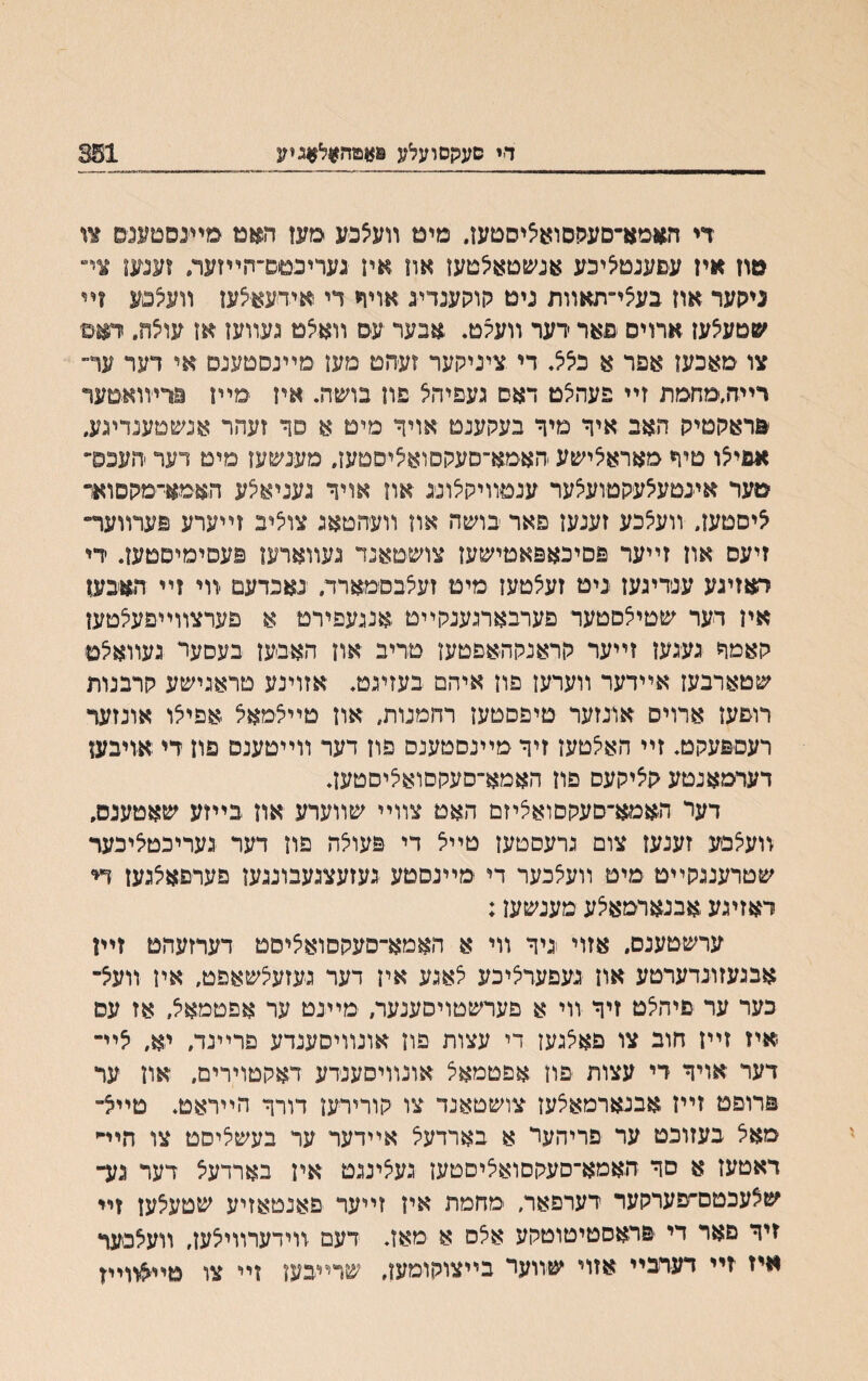 די םעקסועלע פ*מה¥ל#גיזנ 351 די האמא־םעקסוא׳ציסטעז, מיט װעאפע מעז האם מײבסטענס צו טוז אין עםעגט^יכע אג׳סטאיצטעז אוז אין געריכםס־־חײזעה זענעז צײ ניגןער אוז בעצי־תאװת ניט קוקענדיג אויף די אידעאצעז װע5םע זײ ^םעצעז ארויס פאר רער װעקט. אבער עס װאצם געװעז אז עו5ח. דאס צו מאכעז אפר א בלל. די ציניקער זעהט מעז מײנסטעגם אי דער ער״ רײח,מחמת זײ פעה׳צט דאס געפיהצ פח בושה• איז מײז מרייװאטער פראקטיק האב איך מיך בעקענט אויך מיט א סך זעהר אנשמענדינע, אבי^ו טיך מאראיצישע האמא־סעקסואיציסטעז, מענשעז מים רער יהעכס־ טער איינטע5עקםוע5ער ענטװיקלונג אוז אויך נעניא^ע האמא־מקסוא״ ציסטעז״ װעאכע זענעז פאר בושה אוז װעהטאג צויליב זײערע פערװער־ זיעם אוז זײער פסיכאפאמישעז צושטאנד געװארעו פעסימיסטעז. ידי ראזיגע ענדיגעז גיט זעיצטעז מיט זעצבסמארד, נאכדעם װי זײ האבען אין דער שטילםטעד פערבארנענקײט ,אננעפירט א פערצװײפעלטען קאמך געגעז זײער קראנקהאםטעז םדיב און האבעז בעסער געװאיצפ שטארבעז אײדער װערעז פון איהם בעזינט. אזוינע םראנישע קרבנות רופעז ארויס אונזער טיפסטעז רחמנות, אוז םײלמאל אפייצו אונזער רעטפעקט. זײ האי^טעז זיך מײנסטענס פון דער װײטענט פוז די אויבען דערמאנטע קיציקעס פוז האמא־סעקםואי^יסטעז. דער האמא־םעקסואציזם האמ צװײ שװערע אוז בײזע שאטענס, װעיצסע זענעז צום גרעסטעז טײיצ די פעולה פוז דער געריכטליבעד שטרענגקײט מיט װעלכער די מײנסטע געזעצגעבונגען פערםאיצגעז די ראזיגע אבנארמאיצע מענשעז: ערשטענס. אזוי גיר װי א האמא־סעקסואציסט דערזעהט זײן אבגעזונדערטע און געפערציכע י^אגע איז דער געזעצשאפט, אין װעצ־ כער ער פיהי^ט זיך װי א פערשטויסענעה מײנט ער אפטמאצ, אז עס -איז זײז חוב צו םאלגעז די עצות פוז אונװיסענדע םרײנד, יא״ לײ רער אויך די עצות פון אפטמאצ אונװיםענרע ראקטוירים, אוז ער פרופם זײז אבנארמאצעז צושטאנד צו קורירעז דורך הײראט. םײצ־ מאל בעזוכט ער פריהער א בארדעצ אײדער ער בעשליסט צו חיײי ראטעז א סך האמא־סעקסואליסטען געצינגט אין בארדע^ דער נע־ שצעכטם־׳פערקער רערפאר, -מחמת איז זײער פאנטאזיע שטעיצען זײ זיך םאר די פראסטיטוטקע אלס א ימאז. דעם זוידערװייצעז, װעצכעף איז זײ דערבײ אזוי שװער בײצוקומעז, שרײבעו זײ צו םיי^װײז