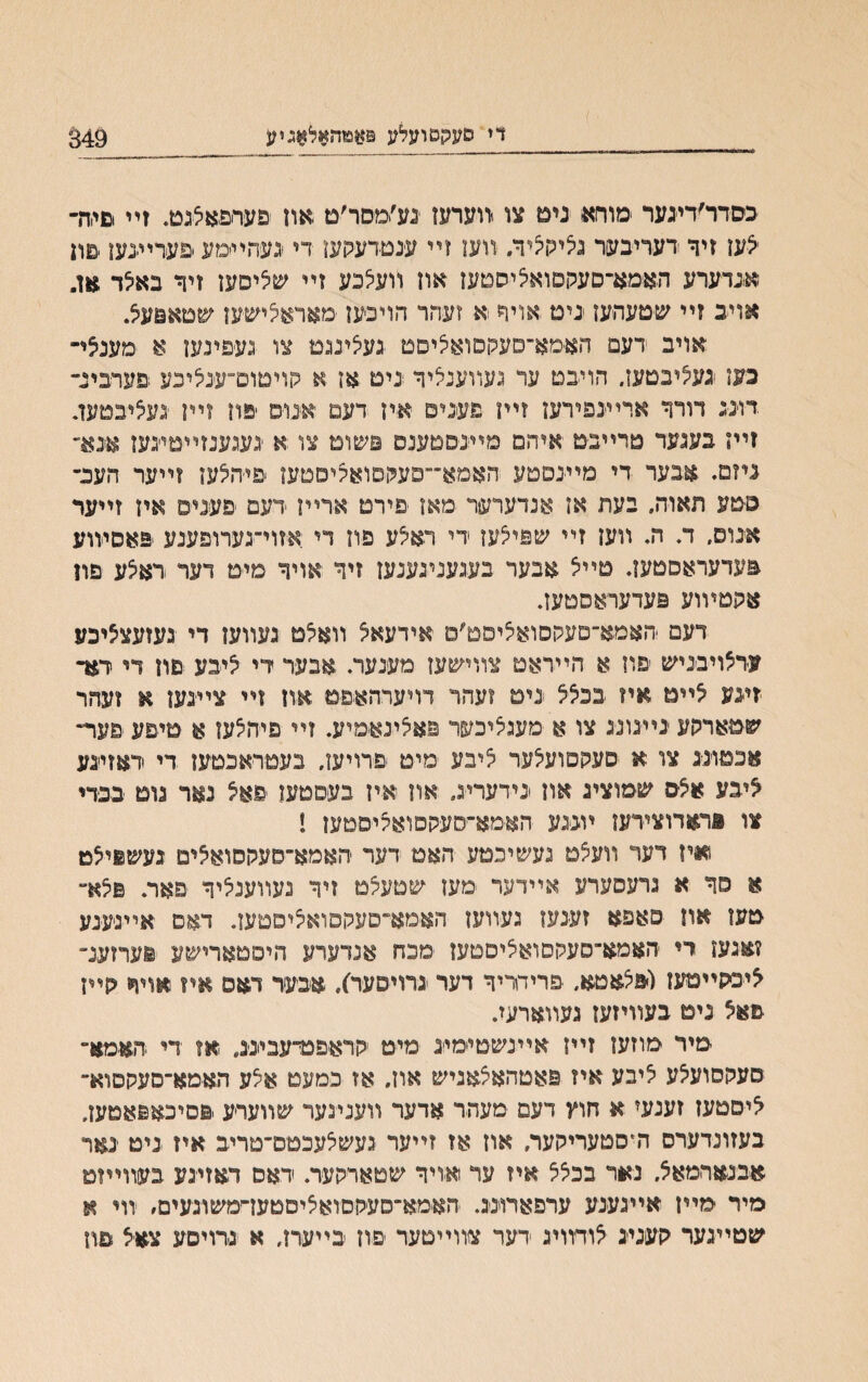 די סעקטועלע 349 כסדר׳דינער ימורא נים צו.־װערען נע׳ימסר׳ם און פערםאצנט. זײ וםי.ח- <עז זיר דעריבער נציקציד/ זועז זײ ענטדענןען די יגעהײמע םערײנעו םון אגדערע האמא־סעקםואליסטעז און װעלכע זײ שליסען זיר באצד אן״ אויב זײ שטעהעז יניט אויר א זעהר הויכען ׳מאראיציע&ען שטאםעיצ. אויב דעם האימא־םעקסואציםמ געצינגמ צו געפינען א מענצי- כען געליבטעז. הויבם ער געװענליר נים או א קויטום־ענאיבע םעדבינ־ .דוינג דורר ארײגפירעז זײו פעגים איז דעט יאנוס יםוז זײן ׳געציבטעז. זיין בענער טרײבט איהם מײ־ב־םטענס פשומ צו א געגענזײטיגעז אגמ־ ניזם. אבער די מײנםטע האמא״״סעקםואקיססען פי׳הלעו זײער העכ״ סטע תאוה, בעת אז אנדערער מאז פירם ארײן דעם פעניפ אין זײער אנוס. ד. ה. װען זײ שפילען די ראלע פח די אזוי־נערופענע פאסיװע פעדעראסטען. טײצ אבער בעגענעענען זיר אויר מימ דער ראלע םון אהטױוע פעדעראסטעז. דעם האמא־םעקסואליסט׳ס אידעאצ װאלם געװען די געזעצציכע עדאויבניש יםוז א הײראם צװישען מענער. אנער די איבע םוז די יתד זיגע ^ײט איז בכצצ גים ?עהר דויערהאפט און זײ צײנען א ועהר שטארקע גײבונ־ג צו א מעגיציכער פאלינאמיע. זײ פיהצען א םיפע פער״ אכמוגג צו א םעקפועלער ציבע םיט פרויען. בעטראכטען די דאזיגע ^יבע אצס שמוציג אח גידעריב״ אח איז בעםטען פאיצ נאר נוט בכדי צו פראדוצירעז ױגגע הא־מא־יסעקםואאייםטען ! ואיז דער װעיצט נעשיכםע האט דער האמא־םעקםואאים געשפייצט א סר א גדעסערע אײדער מעז שטעלט זיך נעװעניליר פאר. פלא״ טעז אח פאפא זעינעז געװעז האימא־סעלוםואיציסםען. דאם אײגעגע ?אנען די האמא־סעקםואציסטעז םכח אנדערע היפםארישע יערזענ״ ^יכקייטעז(פלאטא. פריחריר דער גרויסער), איבעד דאם איז אויח קיח פאצ נים בעװיזען געװארעח מיר מוזעז זײז אײנשטיימייג מיט קראפיפדעביגג״ אז די האמא״ סעקסועצע ציבע איז פאטהאצאניש אוןי אז כמעט אלע האימא־םעקסוא־ ^יסמעז זעמד א חוץ דעם מעהר אדער װענינער שװערע.םםיכאפאמעז. בעזונדערס היסטעריקער. און אז זײער נעשצעכמם־טריב איז ניט ינאר אבנארמאצ, נאר בכצצ איז עי זאיויר שטארקער. ידאס דאזינע בעװייזמ מיר מײז אײגענע ערפארוינג. האמא־סעקםואציםטעז־ימשוגעים״ װי א שטײנער קעניג צודװיג דער צװײטער יפ-ון בײערז, א נרויסע צאצ פון