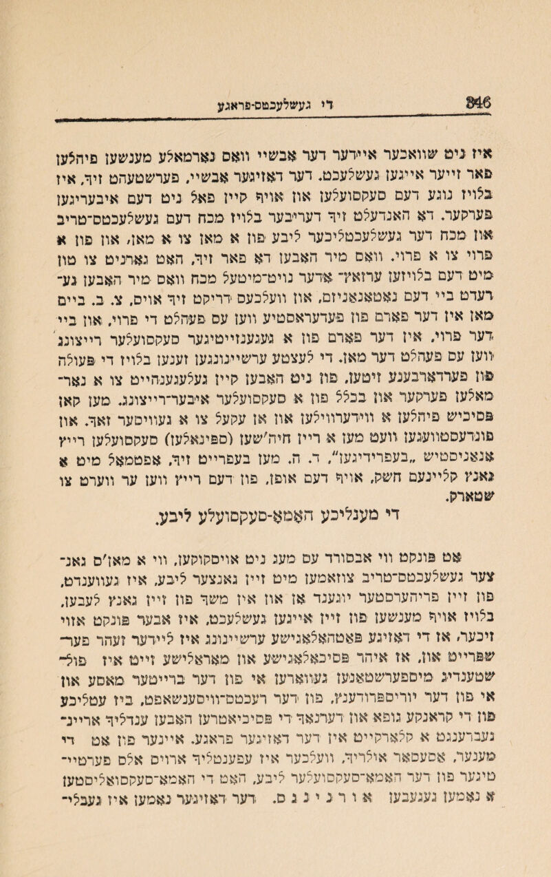 046 די געשלעכטס-פראגע איז נימ שװאכער אײרער דער אבשײ װאס נארמאלע מענשען םיהצען םאר זײער איינען נעשלעכט, דער דאזינער אבשיװ פערשטעהם זיך, איז בילויז נוגע דעם םעקםועלען און אויר קײן פאיצ ביט דעם איבערינען פערקעה דא האנדעלט זיר דעריבער בצויז מכח דעם געשצעכטס־טריב און מכח דער געשלעכטציכער ליבע יםון א מאן צו א מאן׳ און םון א פרוי צו א פרוי♦ װאס מיר האבען דא םאר זיך, האט נארניט צו טון מיט דעם בצויזעז ערזאץ־ אדער נויט־מיטעל מכח װאם ■מיר האבען נע־ רעדט בײ דעם נאטאנאניזם, און װעלכעס דריקט זיך אוים. צ. ב. בײמ מאז אין דער פארם פון פעדעראסטיע װען עס םעהצט די פרוי. !און ביי דער פרוי. אין דער פארם פון א גיעגענזײטיגער סעקסועלער רײצונג׳ יװעז עס פעהצט דער מאד די 5עצטע ערשײנונגען זענעז בצויז די פעולה פון פערדארבענע זיטען, פוז נים האבען <ןײן געצעגענהײט צו א נאר־ מאצען פעמןער אוו בכלצ פון א סעקסועלער איבער־רײצונג מען האן פםיכיש פיהצען א װידערװיצען און אן עקעצ צו א געװיםער זאך. און םונרעסטװעגען װעט מעז א רײן חיה׳שען(םפינאצעז) סעקםועלעז רײץ אנאניסטיש ״בעפרידיגעז״, ד. ה. מען בעםרײט זיך. אפטמאצ מיט א נאנץ קציינעם חשק, אויך דעם אוםן, פון דעם רײץ װען ער װערט צו שטארק. די מענליכע האמא־םעקםועלע ליבע4 אט פונקט װי אבסורד עם מעג ניט אויםקוקען. װי א מאז׳ס גאנ־ צער געשלעכטם־טריב צוזאמעז מיט זײן גאנצער ליבע, איז געװענדט. םון זײן פריהערפטער ױגענד אן אוז איז משך פון זײן גאנץ לעבען, בצויז אױד מענשען פון זײז אײגעז געשלעכט. איז אבעד פונקט אזוי זיכער׳ אז די דאזיגע פאטהאלאגישע ערשײנונג איז לײדער זעהר פער־ שםרײמ און, אז איהר פםיכאלאגישע און מאראלישע זײט איז פול- שטענדיג מיספערשטאנען געװארען אי פת דער ברײסער מאסע און אי פון דער ױריספרודענץ, פון דער רעכטם־װיםענשאפט, ביז עטליבע םון די קראנקע גופא און דערנאך די פםיכיאטרעו האבעז ענדליך אריינ־ נעברענגמ א קלארקײט איז רער דאזיגער פראגע♦ אײנער פון אט די מענער, אסעסאר אולריך, װעלכער איז עפענטציך ארויס אלס םערטײ־ םיגער פוז דער חאמא־סעקסועצער ליבע, האט די האמא־סעקסואציסטען א נאמען נעגענען א ורניננס. דער דאזיגעד נאמען איז געבלי־