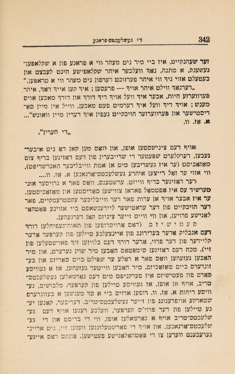 342 די געשלעכפזס־פראגע זער שעהנקײט, איז בײ מיר נים מעהר זוי א פראיגע םוז א שקלאםער נעשענק״ א מתנה, נאר װעלכער איהר שקצאםישע הינט לעכצט און בעטעלט אזוי ניר װי איהר פערזונט דערפון ניט מעהר װי א טראםען.״ ״דערנאר װיצט איהר אויר — פרעםעז; איר קען אײר דאר. איהר פערװערזע חױת. אבער איר װעצ אויר דיר דורר און דורר מאכען אויס מענש: אויר דיר וועיצ איר דערמיט פעט מאכעז, װײל איז מײז סא־ דיסטישער אוז פערװערזער הויכקײט נעפיז איר דעריז מײז װאונש״... א. אז. וג ״די העריז״. אויר דעם צינישםטעז אופז. און יװאס מען קאן דא ניט איבער־ געבעז. דערקלערט שפעטער די שרײבערין פון דעם דאזיגען בריר צום מאזאביסט (ער איז געשריבען מיט אן אמת װײבליכער האנדשריפט). -װי אזוי ער זאצ דײצעז איהרע געשלעכטס־אדגאנעז א. אז. וג... •דעד דאזיגער בריר װײזט, ערשםענס. װאס פאר א גרויסער אונ־ טערשיד עס איז אפטמאל פאראן צװישען פאריסטען און מאזאכיםטעג ער איז אבער אויר אן עדות פאר דער װײבליכער עקסטרעמקײט. פאר דער הויכקײט פון דער עראטישער לײדענשאפט בײ אזוינע פאטהא־ לאגישע פרויעז, אוז ווי ווײט זײער ציניזם קאן דערגעהען. פ ע ט י ש י ז ם (דאס ארויסרופען פון תאות״געפיהלעז דורר דעם אנבליק אדער בערירונג פון אײנצעלנע טײלען פוז קערפער אדער יקלײדער פון דער פרוי. אדער דורר דעם בלויזען זיר פארשטעצען פון זײ). מכח דעם דאזיגען סימפטאם האבען מיר שויז גערעדט. און מיד האבען געזעהען װאס פאר א ראלע ער שפילט בײם סאדיזם און בע״ זונדערם בײם מאזאכיזם. מיר האבעז װײטער געזיעהעז. אז א געװיסע יפארם פוז פעטישיזם איז פערקניפמ מיט דעם נארמאלען געשצעכטס־ טריב, אויר אז אופז, אז געװיסע טײצעז פון קערפער׳ מלבושים, גע־ װיסע ריחות א. אז. װ. רופעז ארויס בײ א םר מענשעז א בעזונדערס שטארקע אויפרעגונג פוז זײער געשלעכטס־טריב. דעריבער, קאנען יע־ נע םײלעז פון דער פרוי׳ס קערפער. װעלכע רעגעז אויר דעם גע־ שלעכטס״טריב אויר א נארמאצ-עז אופן, װי די בריסט אוז די גע־ שלעכטסי־ארגאנעז, אוז אויר די פארשטעלונגען װעגען זײ, ניט ארײנ־ נערעכענם װערען צו די פאטהאלאגישע פעסישען. פונקט דאס אײגע־
