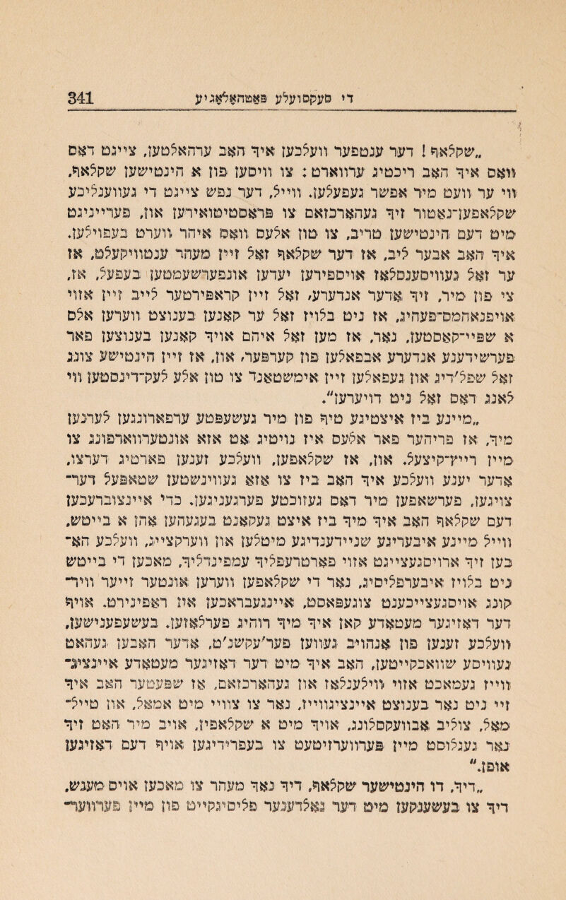 די פעקםועלע פאטחאאאגיע 341 4 1 ״שיולאך! דער ענטפער װעלכעז איך האב ערהאלטעז, צײנמ דאס װאס איך האב ריכטינ ערװארט: צו װיםען פון א הינטישען שקלאך. װי ער װעט מיר אפשר נעפעצעװ װי< דער נפש צײנם די נעװענליכע שקלאפעךנאטור זיך נעהארכזאם צו פראםטיטואידען אה, פערײנינט ימיט דעם ־הינטישען טריב, צו טון אלעס .װאס איהר .װערט בעפוילעך איך האב אבער ציב, אז דער שקצאך זאא זײז םעהר ענטװיקעלט, אז ער זאצ געװיסענסצאז אויספירען יעדען אונפערשעמטען בעפעק/ אז, צי פון מיר, זיך אדעד אנדערע/ זאצ זײן לוראפירטער צײב זײו אזוי אויפנאהמס־פעהינ, אז ניט בצויז זאל ער ־האנען בענוצט זוערען אצס א שפײ־קאסטען, נאר, אז מען זאצ איהם אויך קאנעז בענוצען פאר פערשידענע אנדערע אבפאצען פון קערפעה אוז״ אז זײן הינטישע צונ-נ זאצ שפצ׳ריג און נעפאצען זײן אימשטאנד צו טה אצע צעלךדעסםען װי צאננ דאס זאצ נימ דויערען״* ״מײנע ייז איצטינע טיך פוז מיר נעשעפטע ערפארוננעו צערנעז מיך, אז פריהער פאר אצעס איז נויטיג אמ אזא אונםערװארפוננ צו מײז רײץ־קיצעצ♦ אוז, אז שקלאפעז, װעצכע זענען פארטינ דערצו, אדער יענע װעצכע איך האב ביז צו אזא נעװינשטעז שטאפעצ דער־ צוינעז, פערשאפעז מיר דאם נעזוכטע פערנעניגעך כדי אײנצוברעכען דעם שלןצאך האב איך מיך ביז איצט נעקאנט בענעהען אהז א בײטש. װײצ מײנע איבערינע שנײדענדינע מיטצען און װערקצײנ, װעצכע הא־ בעז זיך ארויםגעצײנט אזוי פארטרעפציך עמפינדציך, מאכען די בײטש ניט בלויז איבערפציםיג, נאר די שלוצאפעז װערעז אונטער זײער װיד־ ׳קונג אויסגעצײכענמ צוגעפאסט, אײעעבראכען אה ראפינירט, אויך דער דאזינער מעטאדע קאז איך מיך רוהינ פערצאזעך בעשעפענישען. <ועלכע זענען פון אנהויב נעװען פער-עקשנ׳ט. אדער האבעז -געהאט ׳געװיסע שװאכקײםען, האב איך מים דער דאזינער מעםאדע אײנציג־ װײז געמאכט אזוי װיצענצאז אוז געהארכזאם, אז שפעטער האב איך זײ ניט נאר בענוצט אײנציגװײז, נאר צו צװײ מיט אמאצ, אה טײצ־ מאצ, צוליב אבװעקסצוע. אויך מיט א שקצאפה, אויב מיר האט זיך נאר נענצוסט מײן פערװערזיטעט צו בעפרירינען אויך דעם דאזיגעו אוםן.״ ״דיך. דו הינטישער שקצאך, דיך נאך מעהר צו מאיבעז אויפ מעגש. דיך צו בעשענקען םימ דער נאצדענער פציסינקײמ פון מיה פערװעד״
