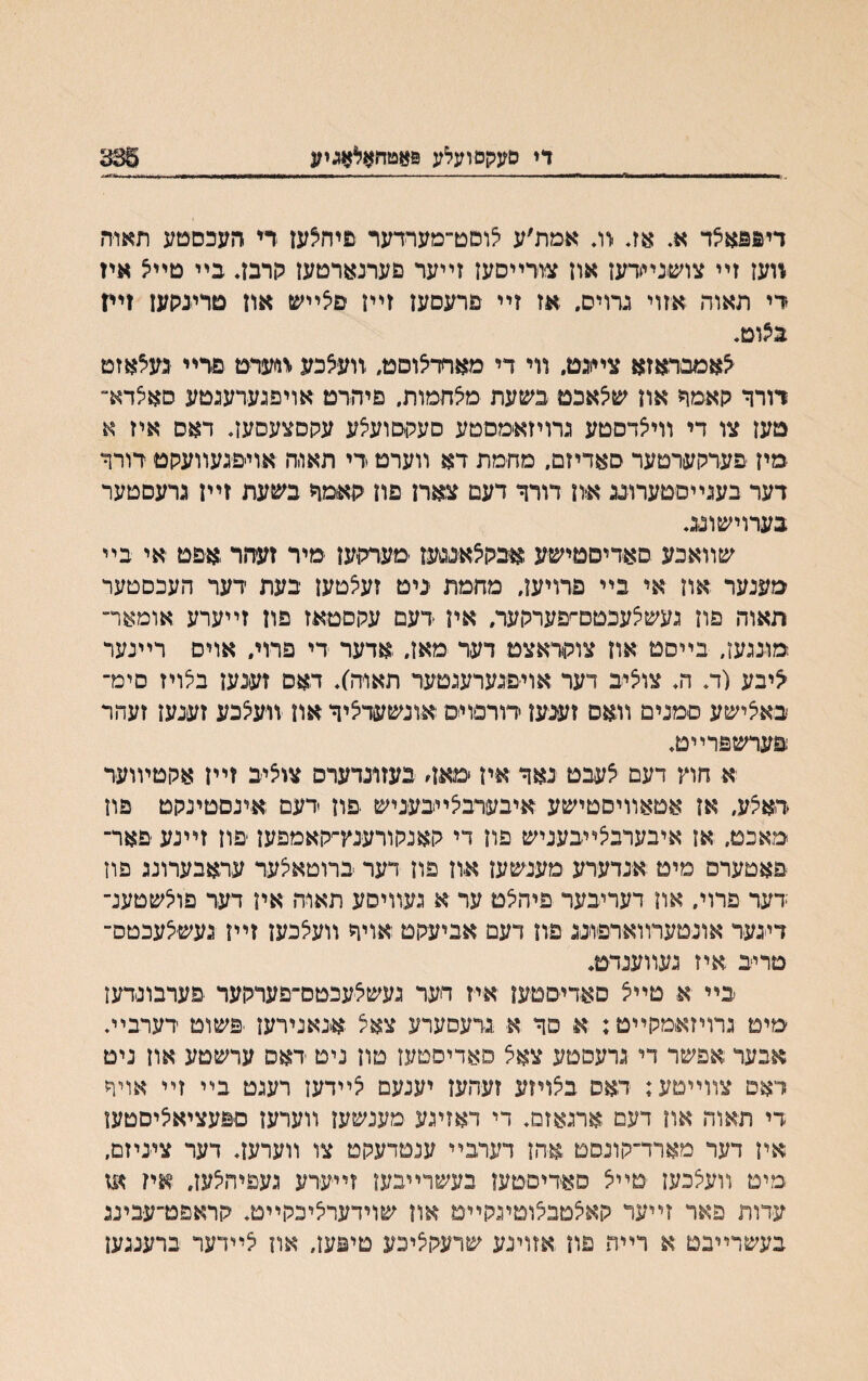 די סעקסועלע פאטהאלאגיע 385 זײמפאצד א. אג ׳וג אמת׳ע צוסט־מעױדער פיהצען ד׳י העכסטע תאוה ווען זײ צושנײרען און צורײסען זײער פערנארטען לןרבג בײ םײא איז די תאוה אזוי גרויס. אז זײ פרעםען זײן םצײש אוז מרינקען זײז בצוט. ^אמבראזא צײנט. װי די מאחדיצוסט, װעצבע %וערט פרײ געצאזט דורר גןאמף און שצאבט בשעת מצחמות. פיהרט אויפגערעגטע סאצדא״ טעז צו די װיאדסטע גרויזאמםטע סעקםועצע עלןסצעסעג דאס איז א ■מיז פערקערטער םאדיזם. מחמת דא װערט די תאו.ה אויפגעװעקט דורר דער בעגײסטערוגג און דורך דעם צארן פון קאמר בשעת זײן גרעםטער בערוישונג. שװאבע םאדיסטישע אבקצאננעז מערקען מיר זעהר אפט אי בײ מענער און אי בײ פרויען. מחמת ניט זעצטען בעת דער העכםטער האוה פוז געשאעבטם־עערקער. אין דעם עקסטאז פון זײערע אומאר־ מונגען, בײסט אוז צוקראצט דער מאז. אדער די פרוי. אוים רײנער יציבע (ד. ה♦ צוציב דער אויפגערעגטער תאוה). דאס זענעז בלויז סימ־ באיצישע םמנים װאס זענען דורסוימ אונשעדציר און װעצבע זענען זעהר פערשפרײט. א חוץ דעם צעבט נאר אין *מא4 בעזונדערס צוציב זײז אקטױוער דיאצע, אן אטאװיסטישע איבערבצײבעניש פון דעם אינםטינקט פון מאכט, אז איבערבצײבעניש פון די קאנקורענץ־׳קאמפען פון זײנע פאר־ פאטערם מיט אנדערע מענשען און פון דער ברוטאצער עראבערונג פוז דער פרוי. און דעריבער פיהצם ער א געװיסע תאוח איו דער פוצשטענ־ דיגער אונטערװארפונג פון דעם אביעקט אויר װעצבעז זײן געשצעכטס־ טריב .איז געװענדט* בײ א טײצ סאדיסטען איז רער געשצעבטם־פערקער פערבונדעז מים גרויזאמקײט: א סר א גדעסערע צאצ אנאנירעז פשוט דערבײ* אנער,אפשר די גרעסםע צאצ םאדיסטעז םון ניט ראס ערשטע אוז ניט דאט צװײטע: דאס בצויזע זעהעז יענעם צײדעז רעגט בײ זײ אויר די תאוה און דעם ארגאזם. די דאזיגע מענשען װערען םפעציאציסטען אין דער מארד־קונסם אהז דערבײ ענםדעקט צו װערעז. דער ציניזם, מיט װעצבעז טײצ סאדיסטעו בעשרײבעז זײערע געפיהצעז. איז מז עדות פאר זײער קאצמבצוטיגקײט אוז שוידערציכקײט. קראפט־עבינג בעשרײבט א רײת פון אזויגע שרעקציבע טיפען, אוז צײדער ברענגען