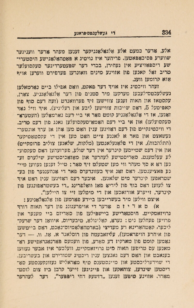 834__די געשלעבטס־פראגע אצע, אדער כמעם אצע אצגאצאגניקער ?ענען מעהר אדער װעניגער שװערע פסיבאפאטעז♦ פריהער איז נויטע א פאטהאיצאגישע היסםערי־ שע דיספאזיצייע איז געהירז, בכדי דער שפעטערדינער סעקסועיצער טריב זאצ קאנעז פוז אזוינע ימינים װאונדעז פערפירט װערעז אויףי אזא קרומען װעג♦ זעהר װיכמיג איז אויך דער פאקט״ װאס אפיצו בײם בארמאצעז געשצעכטכדצעבען מערקעז מיר םמנים פוז דער אצגאצאגניע♦ צארן, עקםמאז אוז תאוה זענעז צװישעז זיך פערװאנדט לזעה דעם םוך פוז קאפיטעצ 5״ דאס שײכות צװישעז ציבע אוז רעציגיע׳)♦ איך װיצ נאך זאגעז, אז די אצגאצאגניע קומט פאר אי בײ ידעם נארמאצעז (העםערא־ סעקסועצעז) און אי בײ דעם האמא־סעקסועצעז גאנג פוז דעם טדיב♦ די װיכםיגקײט ־פון דעם דאזיגעז עניז האמ מעז אהז אן ערך אונטער־ געשאצט אוז פאר א צאנגע צײט האם מען איז די עקסטאטיקער (התצהבות), איז די פצאגעצאנטעז (מצקות, שצאגען צוציב פרומקײט) אװ איז דעם שמײםעז קינדער איז דער שוצע, פערזעהעז דאס םעקםוע־ צע עעצמענמ♦ סאדיםטישע צעהרער אוז מאזאכיסטישע שיצערס זע־ נעז דא א סך מעהר װי מעז שטעצט זיך פאר; טײצ זענעז געװעז מײ־ גע פאציענטעז♦ דאם זאג איך בעזונדערס פאר די אנהענגער פון בע־ שטראפעז קינדער מיט שצאגעז♦ איבער דעם דאזיגעז ענין ראט איך צו צעזעז דאם בוך פוז צידיא פאז װאצפרינג ״די בעשטראםונגעז פון קינדער, זײערע אורזאכעז אוז די מימצעז זײ צו הײצעז״♦ איצט װיצעז מיר בעשרײבען בײדע פארמעז פוז אצגאצאגינע: א) ם א ד י ז מ אדער די אויפרעגונג פוז דער תאוה דורך גרויזאמקײט♦ היםטארישע בײשפיצעז פוז םאדיזם בײ מענער אוז פרויעז פעהצעז ניט: נערא־ קאציגוצא״ טיבערױם, איװאז דער שדעק־ ציכעה קאטהארינא דע מעדיצי (בארטהאצאמױס־נאכט, דאס בײטשען פוז איהרע הויפדאמעז), עציזאבעטה פוז רוםצאנד א♦ אז♦ וג — דער נאמעז קומט פון מארקיז דע סאדע, פון װעמעם פארנאגראפישע רא־ מאנעז עס טריפעז תאוה ימים גרויזאמקײט, װעצבער איז אבער געװעז בעגאבט אוז האט דעם גאנצעז עניז ריכטיג שטודירט אוז בעשריבען. די שוידערציכסטע אוז מײנסטענס טיך מאראציש געזונקענסםע סא־ דיםטעז שינדעז. צוהאקעז און פײניגעז זײער קרבז ביז צום צוסנד מארד. אזוינע טיפעז זענען ״דזשעק דהי ריפפער״, דער צעהרער