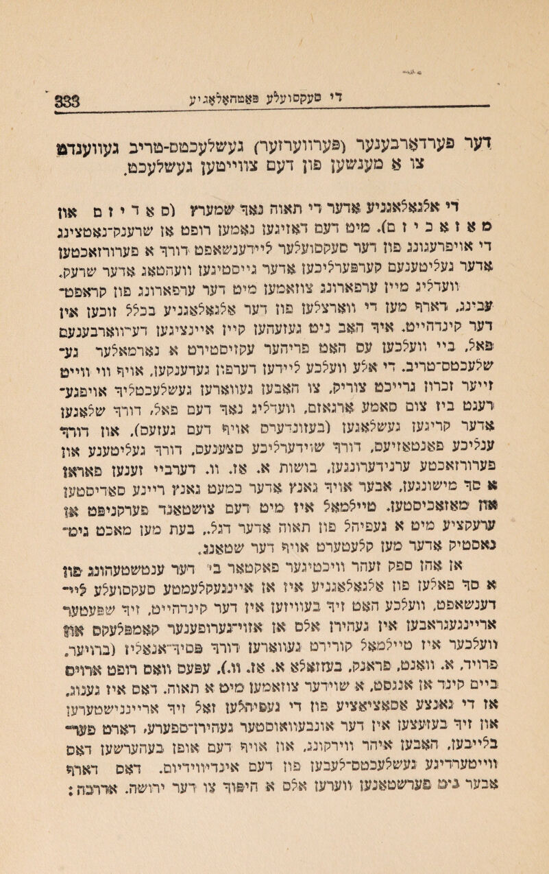 די סעקסועלע פאטהאלאגיע 333 י ךער פערדארכענער (פערװערזער) געשלעכטם־טריכ געװענדבו צו 8 מענשען פון דעם צװײטען געשלעכט. די אלנאלאגניע אדער די תאות נאד שמערץ 1ם א ד י ז ם אװ ׳מ א ז א כ י ז ם}. מיט דעמ דאזיגעז נאמעז רופט אן שרענק־נאטצינג די אויפרענונג פוז דער סעקסועלער ליידענשאפט -דורד א פערורזאכטעז ארער געציטענעם קערפערליכעז אדער גײסטיגען װעהטאג אדער שרעק. װעדציג מ״ז ערפארונג צוזאמעז מיט דער ערםארונג פוז קראפט- עבינג, רארד מעז די װארצלעז פוז דער אלנאלאנניע בכצל זוכעז אין דער קינדה״ט. איד האב ניט געזעהעז קײז אײנציגעז דעױוארבענעם פאל, בײ װעצכעז עס האט פריהער עקזיםטירט א נארמאצער נע־ שלעכטס־טריב. די אצע װעלכע לײדעז דערפוז געדענקעז, אויד װי װײט זײער זכרוז נרײכט צוריק. צו האבעז נעװארעז געשצעכטציד אויפגע־ רענט ביז צום סאטע ארנאזם, װעדציג נאד דעם פאצ, דורד שצאנען אדער קרינעז געשצאנעז ובעזונדערס אויד דעם געזעס), אוז דורד ענציכע םאנטאזיעם, דורד שױדערציכע םצענעם, רורד געציטענע און פערורזאכטע ערנידערונגען, בושות א. אז. װ. דערבײ זענען פאראן א םד מישונגעז, אבער אויד נאנץ אדער כמעט נאנץ רײנע םאדיסטעז אח ׳מאזאכיםטען. טײצמאצ איז מיט ׳דעם צושטאנד פערקניפט ערעקציע מיט א געפיהצ פוז תאוה אדער דנצ.. בעת מען מאכט גימ־ נאםטיק אדער מעז קצעטערט אויד דער שטאננ. אז אהז ספק זעהר וויכטיגער פאקטאר בי דיער ענטשטעהונג ׳פװ .א םד פאצעז פוז אצגאצאנניע איז אז אײננעקצעמטע סעקםועצע ציײ דענשאפט. װעצכע האט זיד בעװיזעז איז דער קינרהײט. זיד שפעטער ארײ׳נגעגראבעז איז געהירן אצם אז אזוי־גערופענער קאמפצעקס אןן װעצכער איז טײצטאצ קורירט געװארעז ׳דורד פטיד־אנאציז (ברױערי ׳פדויד. א. װאנט, פראנק. בעזזאצא א. אז. װ.}, עפעם װ׳אס רופט ארוים כײם קינר אז אננסט. א שוידער צוזאמעז מימ א תאוה. דאם אױ גענוג. אז די נאנצע אסאציאציע פוז רי געפיהיצען זאצ זיד ארײננישטערעז אוז זיד בעזעצעז איז דער אונבעװאוםטער געהיח־םפערע, דארט פער־ בצײבעז, האבעז איהר װירקוננ, אוז אויד דעם אופז בעהערשעז דאס זוײטערדיגע געשצעכטם־צעבעז פוז דעם אינדיװידױם. דאס דאחזו אבער ביט פערשטאנען ׳ײערעז אצס א חי׳פיוד צו דער ירוש׳ה. אררכןן;