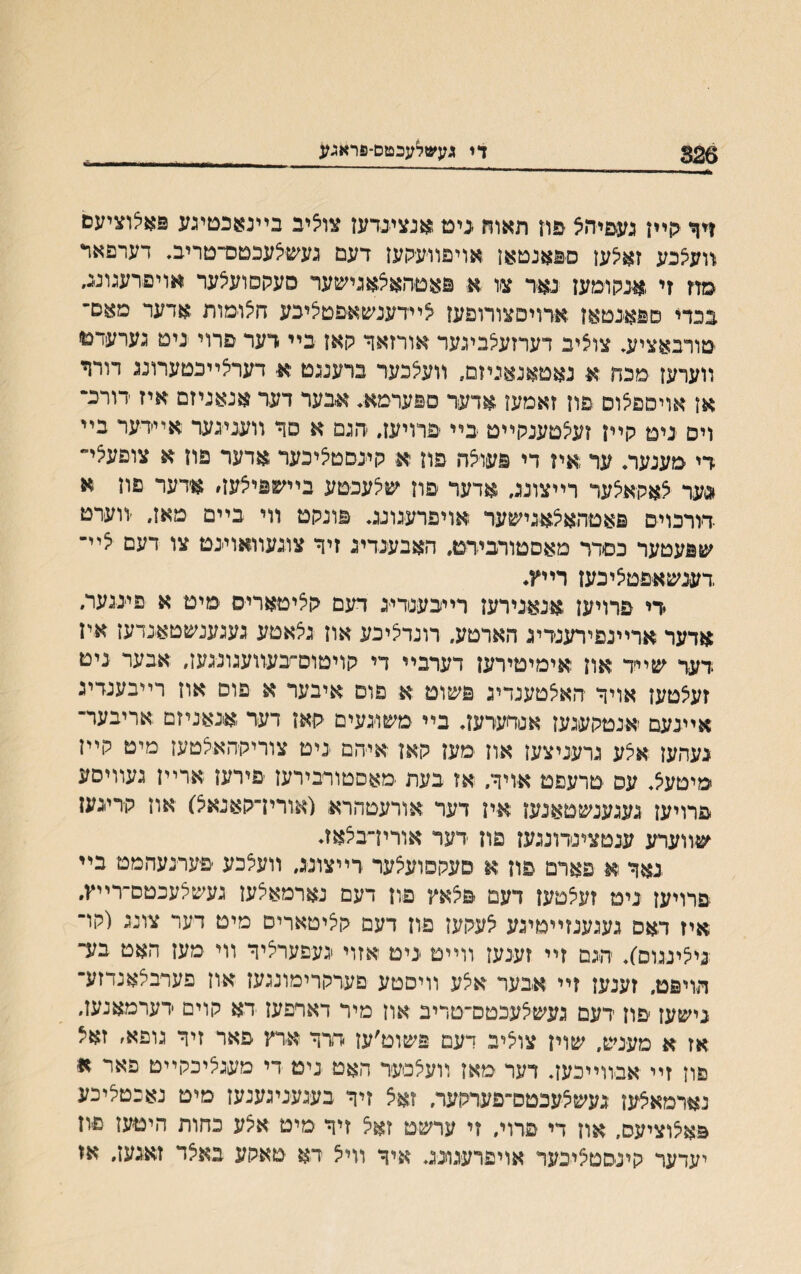 326 די געשלעכטם־פראגע דףי גןײן נעפיהצ פח תאהז בימ אנצינדען צויציב בײנאכםיגע פאצוציעם װעצכע זאיצען ספאנטאן אויפװעקעז דעם געשצעכטס־־טריב♦ דערפאד מוז זי אנקומען נאר צו א פאטהאצאגישער סעקסועצער אויפדעגונג, גנדי םפאנטאן אדויסצורופען צײדענשאיפטציכע חצומות אדער מאס־־־ טורבאציע, צוציב דערזעצביגער אורזאך קאן בײ דער פרוי ניט גערעדנו װערען מכח א נאטאנאניזם, װעצכער ברענגט א דערצײכטערונג דורר אן אויםפצוס פון זאמען אדער ספערמא♦ אבער דער אנאניזם איז דורכ״ וים ׳ניט קײן זעצטענקײט בײ פרויען. ׳הגם א סר װעניגער אײדער בײ רי מענעה ער איז די פעוצה פון א קיינסטציכער אדער פון א צופע^י״ *>ער צאקאצער רײצונג, אדעד פון שצעכטע בײשפיצעה אדער פון א רורכוים פאטהאצאגישער אויפרעגונג. פונקט װי בײם מאן, ׳װערט שפעטער כסדר מאסטורבירט. האבענדיג זיך צוגעװאוינט צו דעם צײ־ דענשאפטציכעז רײץ, די פרויען .אנאנירעז רייבענדיג דעם רציטאריס מיט א פייננער. אדער ארײנפירענדיג הארטע, רונדציכע און גצאטע געגענשטאנדען אין דער שײד און אימיטירען דערבײ די קויטום־בעװעגונגעז, אבער ניט זעצטען אויך האצטענדיג פשומ א פוס איבער א פוס און רײבענדיג איינעם אנטקעגען אנדערען. בײ משו׳געים קאן דער אנאניזם אריבער־ נעהען אצע גרעניצען אוז מען קאן איהם ניט צוריקהאצטעז מיט קײן מיטעצ. עפ טרעפט אויך. אז בעת מאסטורבירעז פירען ארײז געװיסע פרויען געגענשטאנען אין דער אורעטהרא (אורין־קאנאצ) און קריגעז שװערע ענטצינדונגעז פון דער אורין־בצאז♦ נאך א פארם פון א םעקסועצער רײצונג, װעצכע פערנעהמט בײ פרויען ניט זעצטען דעם פצאץ פון דעם נארמאצען געשצעכטס־רײץ. איז דאס געגענזײטיגע צעקעז פון דעם קציטארים מיט דער צונג (קו־ ניצינגום)♦ הגם זיי זענען ווײט ניט אזוי נעפערציך ווי מען האט בע־ הויפט. זענען זײ אבער אצע װיסטע םערקרימונגען און פערבלאנדזע־ נישעז ׳פון דעם געשצעכטם־טריב און מיר דאדפען ־דא קוים דערמאנעז. אז א מענש, שוין צוציי דעם פשוט׳ען דרך ארץ פאר זיך גופא. זאיל פון זיי אבװײכען♦ דער מאן וועצסער האט ניט די מעגציכקײט פאר א נארמאצעז געשצעכטס־פערקער. זאצ זיך בעגעניגענעז מיט נאנטציכע פאצוציעס, און די פרוי, זי ערשט זאצ זיך מיט אצע כחות היטען פון יעדער קינסטצינער אויפרעגונג♦ איך וױצ רא טאקע באצד זאגען, אז