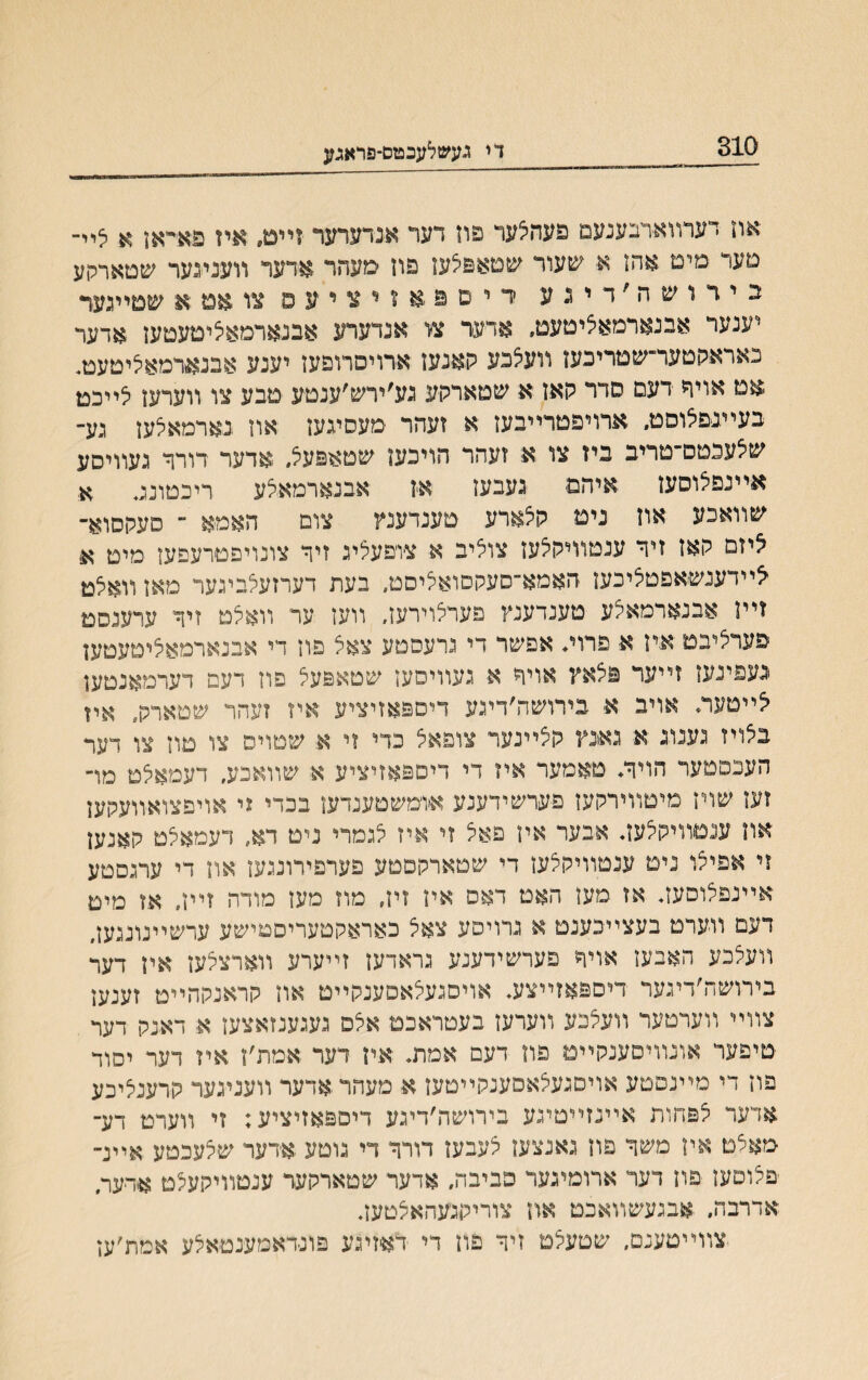 310 די געשלעבטס־פראגע אוז דערװארבענעם פעהצער פוז דער אנדערער זיים, א.יז פאיײאן א ליי־ םעד מימ אהז א■ שעור שמאפלעז פון סעהר אדעד װענעער שטארקע בירושה׳דיגע ריםפאזיציעס צו אט א שטייגער יענער אבנארמאליטעמ, אדער צי אנדערע אבנארמאלימעטעז אדער כאראקטער־שטריבעז װעלכע קאנעז ארויסרופעז יענע אבנארמאליטעט. $ט אויר דעם סדר קאז א שטארקע גע׳ירש׳ענטע טבע צו װערען לייכט בעײנפלוסט. ארויפטרײבעז א זעהר מעסיגעז און נארמאלעז נע־ שלענטס־טריב ביז צו א זעהר הויכעז שטאפעל. אדער דורןי געװיסע אײנפצוסען איהם נעבעז אז אבנארמאלע ריכטוע. א שװאכע אוז ניט קצארע טענדענץ צום האמא ־ סעקסוא־ ציזם קאז זיך ענטװיקצעז צוציב א צופעליג זיר צונויפטרעפעז מיט א■ צײדענשאפטציכעז האמא־סעקסואציסט, בעת דערזעלייגער מאן װאצט זײז אבנארמאצע טענדענץ פערצוירעז. װעז ער װאצט זיך ערענסט פערציבט איז א פרוי. אפשר די גרעסטע צאצ פוז די אבנארמאציטעטען יגעפינעז זײער פצאץ אויך א געוויסעז שטאפעצ פוז דעם דערמאנטען צײטעה אויב א בירושה׳דיגע דיספאזיציע איז זעהר שטארק. איז בצויז גענוג א גאנץ קציינער צופאצ כדי זי א שטויס צו טוז צו דער הענפטער הויך* טאמער איז די דיספאזיציע א שװאכע, דעמאצט מו־ זעז שויז מיטוױרקעז פערשידענע אומשטענדעז בכדי זי אויםצואװעקעז און ענטװיקצעב אבער אין פאצ זי איז לגמרי ניט רא״ דעמאלט קאנעז זי אפיצו נימ ענטװיקצען די שטארקםטע פערפירונגעז אוז די ערגםטע אײנפצוסעב אז מען האט דאס איז זיז, מוז מעז מודה זײז, אז מימ דעם װערט בעצײפענמ א גרויסע צאל כאראקטעריסטישע ערשײנונגעז, װעצנע האבעז אױח פערשידענע גראדען זײערע װארצלעז איז דער בירושה׳דיגער דיםפאזײצע. אויםגעצאסענקײט אוז קראנקהײט זענען צװײ װערטער װעצכע װערעז בעטראכמ אלס געגענזאצעז א דאנק דער טיפער אונװיםענקײט פוז דעם אמת. איז דער אמת׳ז איז דער יסוד פיז די מײנםםע אויסגעצאסענקײטעז א מעהראדער װעניגער קרענציכע אדער צפחות אײנזײטיגע בירושה׳דיגע דיפפאזיציע; זי װערט דע־ מאלמ איז משך פון גאנצעז צעבען דורך די גוטע אדער שצעכטע אײנ־ יפצוםעז פון דער ארומיגער כביבה, אדער שטארקער ענטװיקעצט אירער, אדרבה. .אבגעשװאכט אח צוריקג׳עהאצטעב יצװײמענם, שטעצם זיך פוז די דאזיגע פונדאמענטאצע אמת׳עז