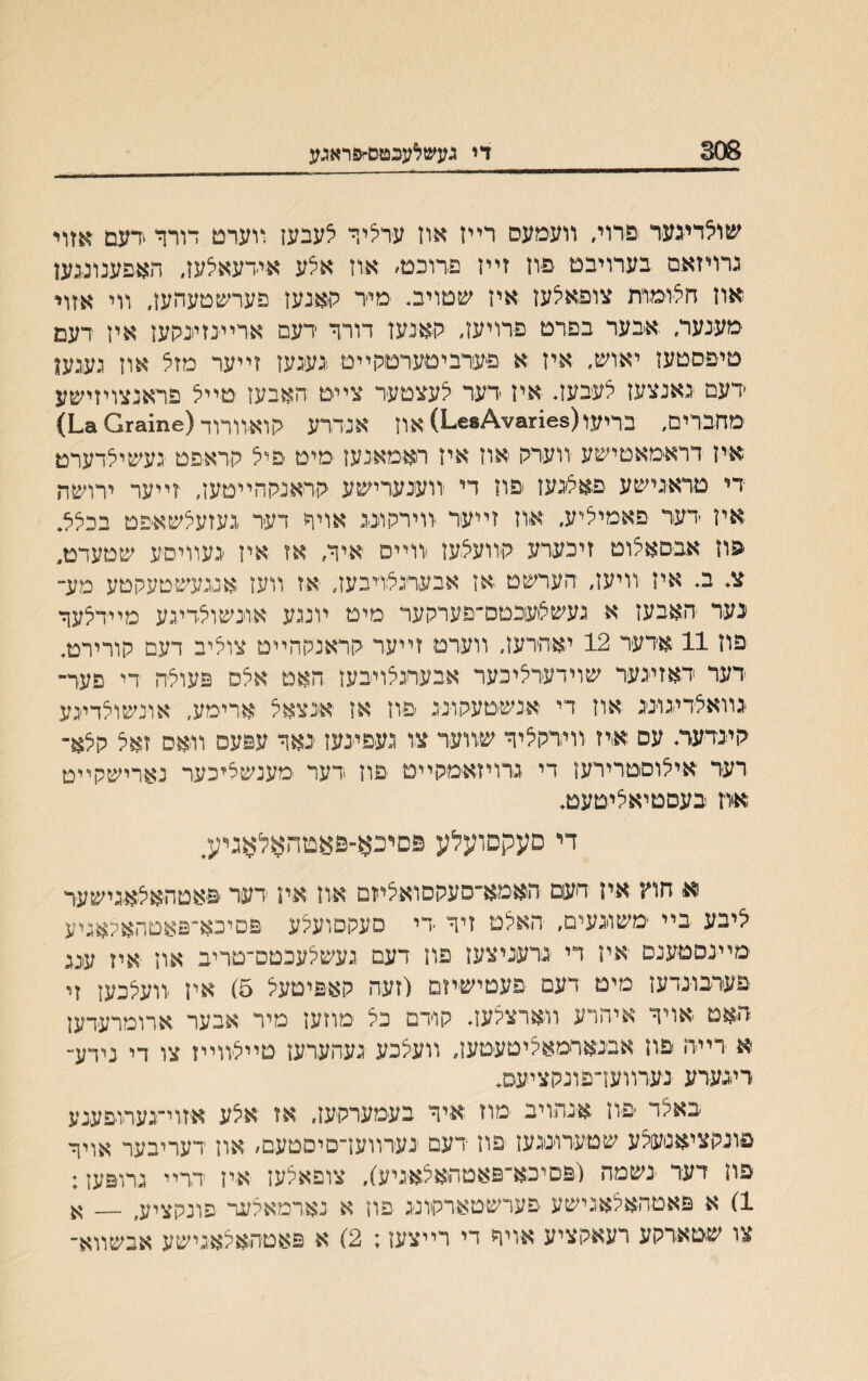 808 די געש^עגטםחפראגע שולדיגער פרוי, װעמעס רײז אוז ערציר צעבען װערט דורר <דעם אזוי גרויזאם בערויבט פיוז זײז פרוכט׳ אוז אלע אידעאלעז, האפענונגען אוז חל׳ומות צופאלעז איז שטויב* ימיד האנעז פערשטעהעז. װי אזוי מענעד. אבער בפרט פרויעז, האנען דורר דעם ארײנזינקעז איז דעם טיפסטעז יאוש, איז א פערביטערטקײט געיגען זײער מזצ אוז געגען דעם נאנצעז צעבעז* איז דער יצעצטער צײט האבעז טײל פראנצויזישע מחבדים, בריעו(1163*^1-68) אוז אנדרע הואװדוד(£11116ז0 **1) איז דראימאטישע יװערה ׳אוז איז ראמאנען מיט פיל הראפט געשילדערט די טדאגישע פאצ׳געז פוז די װענערישע הראנההײטעז, זײער ירושה אין דער פאמיליע. איוז זײער װירתוינג אויר דער געזעלשאיפט בכלל, פוז אבםאצוט זיכערע קװעצעז װײם איר, אז איז יגעװיסע שטעדט, צ* ב* איז װיעז, הערשט אז אבערגצויבעז, אז װעז אנגעשטעקטע מע־ נער האבעז א געשצעכםס־פערקער מיט ױנגע אונשוצדיגע מײרצער פוז 11 אדער 12 יאהרעז, ווערט זײער קראנקהײט צוציב דעם קורירט. דער דאזיגער שױדערציכער אבערגצויבעז האט אצס פעוצה די פער־ גװאצרינונג אוז די אנשטעקונג פוז אן אנצאצ ארי׳מע, אונשוצדיגע קינדעד* עס אייז װידקציר שװער צו געפינעז נאר עפעס װאס זאצ קצא־ רעד איצוםטרירעז די גדויזאימקײט ׳פוז דער ׳מענשאיכער נאדישקײט אח בעםטיאציטעט. די פעקםועלע פםיכא־פאטהאלאגיע, א חח איז דעם האמא־סעקםואציזם און אין ידער פאטהאצאגישער ציבע בײ ׳משוגעים, האצט זיר די סעקםועצע פםיכא־פאטהאלאגיע מײנסטענס איז רי גרעניצעז פח דעם געשצעכטם־טדיב אוז איז ענג פערבונדעז מיט דעם פעטיש׳יזם (זעה קאפיטעצ 5) איז ־װעצכעז זי האט אויר איהרע װארצצעז* קודם כצ מוזעז מיר אבער ארומרעדען א ׳רײה פוז אבנאדמאציטעטען, װעצכע געהערעז טײצװײז צו די נידע־ רינערע נערװעז־פונקציעס. באצד יפוז אנתויב מוז א׳יר בעמערקעז, אז אצע א׳זוי־גערופענע פונקציאנעצע שטעדונגעז פוז רעם נערװעז־םיסטעם, אוז דעריבער אויר פח דער נשמה (פםיבא־פאטהאצאיגיע), צופאלעז א׳ין דדיי גרופעז: 1) א פאטהאלאגישע פערשטארקונג פון א נארמאלעד פונקציע, __ א צו שטארקע רעאקציע אויר די רײצעז: 2) א פאטהאלאגישע אבשװא־