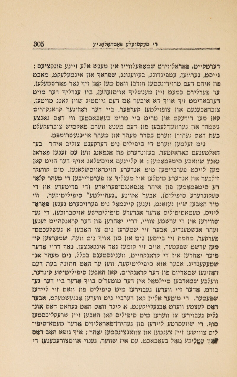 ןיי םעקםועלע ט#םח$לאגיע 308 דערטלןײם׳ פאראציזידט שטאפעלוױיז איז מענש אלע זײנע פונקציעם: גײפט, נערװעז, עמפינדונג, בעױעגונג, שפראד א־וז אינםעצעקט, מאכם פוז איהם דעם טרויריגסטען חורבז װאם מעז תאז זיך נאר פארשטעיצעז, ער פעחצירט כמעט זײז מענשליד אויסזעהעז, ביז ענדציר דער טױט דעריארימט זיך איויך דא איבער אט דעם גײסטיג שויז י^אנג טויטעז, צובראכענעם און צופויצטעז קערפער, בײ דער דאזיגער קראנקהײט ?ןאז מען דירעקט אוז טרים בײ מרימ בעאבאכטעז װי דאס גאנצע נשמה־ אוז נערװעךלעבעז פוז דעם מענש װערט םאהםיש צוברעקעצט בעת דאס געהירז װערט נםדר מעהר אוז מעהר אײינגעשרומפט. ניט זעצםעז װערם די סיפייצים נים דערקענט צוליב איהר בע־ חאלטענעם כאראהטעה בעזונדעדס פוז אנפאנג װען עם זענעז פאראן גאנץ שװאבע סימפטאמעז: א לךײנעמ אויםש^אג אויך דער הוים קאן מען יצײבט פערבײםעז מימ אנדערע הױט־אויסשצאגעך מיט קװעלר זיצבער איון אבדערע םיטלען איז מעגציך צו פערטרײבעז די מעהר קצא״ רע סימפטאמעז פה איהר אנפאנגס־פעריאדע (די פרימערע אוז די סעקונדערע םיפיליס׳), אבער ^זוינע ״געהײצםע״ סיפיליםילוער, װי מיר האבעז שויז געזאגט, זענעז קײנמאצ ניט פערזיכערם געגעז פארא״ ליזיס, מעטאסיפיליס אדעד אנדערע סיפי^יטישע אויסברוכעך די גע״ שװידען איז די ערשטע צװײ, דרײ יאהרעז פון דער לזראנקהײם זענען זעהד אנשטענדיג, אבער זײ שםערען נים צו האבעז א געשלעכטם־ פערלועו/ מחמת זײ בײסעז נימ אוז טון אויך ניט װעה. שמערצעז קד ׳מעז ערשט שפעטער, אויב זײ קומען גאר אינגאנצעך נאך דרײ אדער פיער יאהרעז איז די קראנקהײט, װעניגםטענס בביצל, ׳נימ םעהר אנ־ שטעקענדיג, אבער אזא סיפיליטיקער, װען ער האט חתונה בעת דעם דאזיגעז שטאדױם פוז דער קראנקײט. קאז האבעז סיפיליטישע קינדער. װעלבע שטארבעז טײלמאל אין דער םוטער׳ם בויך אדער בײ דער גע־ בורם. אדעד זײ װערעז געבוידעז מיט סיפילים פוז װאס זײ ליידעז שפעטעת די מוטער אצײז קאז דערבײ ניט װערעז;אנגעשםעקם, אבש־ דאס לעצטע װערט אבגעלײקענט♦ אי קינד װאס האט נעהאט דאס אונ־ נליק געבוירעז צו װערעז מיט טיפיליס קאז האבען זײן שירעקציכסטען סוך♦ די שװעסרטע לײדעז פוז געהירדפאראליזיס ,אדער מעטא־סיפי־ ליס צװישעז זײז צענטעז אוז צװאנציגסטעז יאהר: איךנוםא האב דאס #ניי ע^וכע מאל בעאבאכט♦ עם אח שװעה נענוי אויםצורעכענעז די