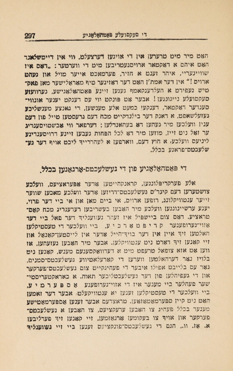 די טעקםועאג פאטחאצאגיע 297 האם מיר מים םרערעז איז יי אויגעז דערצעצט. װי אין דײטשצאגד ד,אט איהם א דאקטאר ארױםגעםריבעז מים די װערםער: ״דאס איז שװײנערײ. איהר זענט א חזיר. פערםאכם אײער מויצ אוז כעזזם ארויס !״ איז דער אםת׳ן האמ דער דאזינער טיר םאראצישער מאז פארר טיש נעפירמ א העלדענקאמר נעגעז זײנע פאטתאצאנישע. בערװעזע סעקמועצע נײנוינ־געז! אבער .אט פונקם װי עס דענקט יענער אונװי־ פענדער דאקטאר, דענקעי כמעט אלע מענשעז, די גאנצע מענשציבע נעזעצשאפט, א דאנק דער ביצנדקײם םבח דעם נרעסםען טײצ פוז דעם עניז װעצכעז םיר געהעז דא בעהאנדצעז: דעדפאר װי אבשטױםענריג ער זאצ ניט זיױ, םוזעו םיר דא צכצ הפחות געבעז זײנע דרויםענדיגע ליניעס װעצכע׳ א חוץ דעם. װארפעז א צעהדרײר ציכט אויר דער נע־ שצעכםס־פראנע בכצצ* די פאםהאלאגיע פון די געשלעכמס״ארגאנען ככללי אצע פערקריפצוננעז, קראנקהײטען ארער אפעראציעם, װעצכע צושטערעז דעם קינד׳ס נעשצעכטס־דריזעז אדער װעצכע םאכעז שװער זײער ענטװיקצונג. רופעז ארויס. אי בײם מאז אוז אי בײ דער פרוי, יענע ערשײנוננעז װעצכע מיר האבעז בעשדיבעז רעדענרינ סכח קאס־ טראציע. דאס צום בײשפיצ איז זעהר געװענציןי דער פאצ בײ דער אזוי־ינעדופענער ק ר י פ ט א ר כ י ע. בײ װיעצכער די טעםטיקצען האצטען זיר אײז איז דער בויר־הײצ אדער איז צײםטעדקאנאצ און זײ קאנעז זיך דארם ניט ענטװיקצעז. אבער מיר האבען נעזעהען. א־ז װען אם אזא צופאצ טרעפט מיט א דערװאקסענעם מענש, קאנעז ניט בצויז נאר דערהאצטעז װערעז די קארעצאמױוע געשצעכטםי־סמנים, נאר עם בצײבט אפיצו איבער די פעהינקײם צום נעשצעכטס׳־פערקעו1״ אוז די געפיהצעז פון דער נעשצעכטציבער תאוה. א כאראקטעריסטי־ שער פעהצער בײ מענער איז די אזוי־גערופענע א ס פ ע ר ם י בײ װעצכער די טעסטיקצעז זענ־עז יא ענטװיקעצם, אבער דער זאמעז ׳האם נים קײז ספערמאטאזאעז♦ טראצדעם אבער זענען אספערמאטישע מענער בכצצ פעהינ צו האבעז ערעקציעם, צו האבעז א נעשצעכםס־ פערקער אוז אויר צו בעקומעז ארגאזמעז. זײ קאנען זיר פערציבען א. אב װ״ הגם די געשלעכטס־פונקציעס זענעז בײ זײ געװענציד