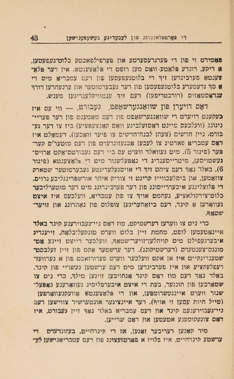 די פארטפלאנצונג פון לעבעדעע בעשעפענישען 43 פאםירם זי פװ די פערגרעסערםע אוז םערפיילפאבטע בילחנדגעפעסעו, א דיגןע, רונדע פיצאטע• װאם מעז רופם די פילאצענםא, אין דער פילא־־ צענטא פערבינדען זיןי די בלוטנעפעסעז פוז דעם עמבריא מיט די א סך גרעםערע בילוטגעפעסעז פוז דער געבערמוטער אוז ערנעהרעז דורר ענדאסמאזיס (דודכטריפעז) דעמ זיר ענטװיקלענדיגעז מענש, דאס דויערן פון שזואנגערשאפם נעבורט. — װי עס איז בעקענט דויערט די שװאנגערשאפט פוז דעם מאמענט פוז דער פערײ־ נינוע (װעלכעם מײנט דאסזעלבינע װאס קאנצע&ציע) ביז צו דער גע״ בורט׳ נײז חדשימ (צעהז ילבנדדחדשים צו פיער װאנעז), דעמאילט איז דאס עמבריא פארטיג צו ילעבעז אבנעזונדערם פוז דעם םוטער׳ם קער־ פער (פינור 5). מיט נעװאילד װערם עפ בײ דעס געבורטס־אקט ארױס־ געשטויסעז, מיטרײסענדע די נאפעלשנור מימ די פילאצענטא (פינור 6). באצד נאר דעם ציהט זיר די אויםנעלעדינטע געבערמוטער שםארק צוזאמעז, אוז ביסלעכװײז קריגט זי צוריק איהר אורשפריננציכע נרױס. די פלוצלינגע איבערדײסונג פון דער פערבעדוננ מיט דער מוטערליכער בילוט־צירקולאציע, נעהמם אויר צו פוץ עמבריא, װעילכעס איז איצט נעװארעז א קינד, דעם ביזאהעריגעז צופלוס פוז נאהרוננ אח זויער־ שטאר. כדי ניט צו װערען דערשטיקט, מוז דאס נײ־׳נעבוירענע קעד באלד אײנאםעמען לופט, מחמת זײן בלוט װערט טונקעיל־בצאה, זײענדע איבערנעפיצט מיט קויהצעז־זויער־־שטאר, װעילכער רײצם זײנע אנד מועס־צענטערס (דעדשטיקונג). דער ערשטעד אקם םון זײן זעלבסט־ שטענדינקײמ איז אז אקט װעילבער װערט פערורזאכם פון א נעדװעז־ רעפלעקציע אוז איז פערבינדעז מימ דעם ערשמעז געשרײ פוו קינד. באצד נאר דעם מוז דאס קינד אנהױבעז זויגען מילר, כדי נים צו שטארבעז םוז הונגער, בעת די איצט איבערפליסיג נעװארענע נאפעצ־ שגוד װערט אײנגעשדומפעז, אוז די פיצאצענטא אװעקגעװארפעז (סײיצ חױת עסעז זי אויר). דער אײנציגעד אונםערשיד צװישעז דעם ניײגעבוירענעם קינד אוז דעם עמבריא באצד נאר זײז נעבורט״ איז דאם צונעקומענע אםעמעז אוז דאפ שרײען. מיר קאנעז דעריבער זאינעז, אז די קינדחײמ, בעזונדעדס די ערשםע קינדהײט, איז בצויז א פאדםועצוננ פוז דעם עמבדיאנישעז צע-