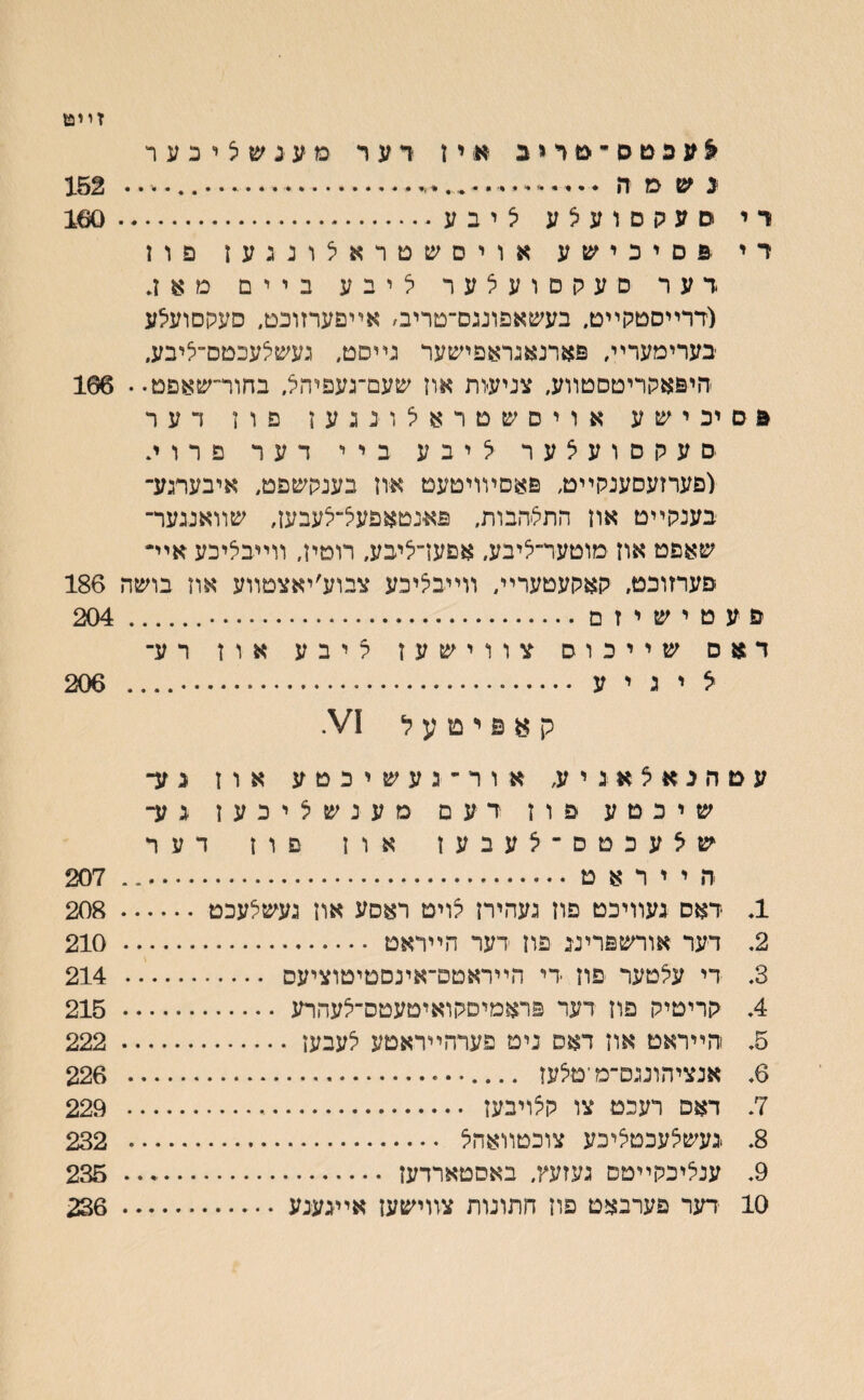 זײט ^עפטס־־מדיב ** י ז רער מעינשציכער נ ש מ ה •.י••׳ — .---- 152 רי סעקסועצע יציבע.160 רי פ ם י כ י ש ע אויסע&טראלונגעז פוז דער םעקסועלער ליבע ביים מאן. (דרײסטקײט. בעשאפונגם־־םריב׳ אײםערזוכט״ סעקסועלע בערימערײ, פארנאגראפישער נײסט, נעשלעכטס־־ליבע. היפאקריטסטװע, צניעות אוז שעם־־נעפיהצ, בחורי־שאפט.. 166 פםיכישע אויסשטראיצונגען פון דער םעקםועצער צ י ב ע ביי דער פרוי. (פערזעסענקײט, פאםױויטעט און בענקשפט, איבערגע־ בענקײט אוז התצהבות, פא׳נטאפעצ־צעבעז, שװאננער־ שאפט אוז מוטער־ציבע, אפען־ציבע, רוטין, װײבציכע איײ פערזוכט, קאקעטערײ, װײבציכע צבוע׳יאצטװע און בושה 186 פ ע ט י ש י ז ם.. 204 דאם שייכוס צווישעז ליבע אוז רע־ צ י ג י ע .. 206 ק א פ י ט ע ל 1/ץ עטהנאצאגיע, אור־געשיכטע אוז נע־ שיכטע פוז דעם מענשציכען גע־ שצעכטס־צעבעז און פון דער ה י י ר א ט... 207 1. דאס געװיכט םון נעהיח צויט ראסע אוז געשצעכט. 208 2. דער אורשפרינג פון דער הײראט . 210 3. די עלטער פון די הײראטם־אינסטיטוציעס . 214 4. קריטיק פון דער פראמיסקואיטעטס־צעהרע . 215 5. הײראט און דאס נים פערהײראטע צעבען. 222 6. אנציהוננם־מ־טצעז . 226 7. דאפ רעכט צו קצויבען . 229 8. געשלעכטציכע צוכטװאהל . 232 9. ענליכקײטס נעזעץ, באסטארדען . 235 10 דעד פערבאט פוז חתונות צװישען אײגענע. 236