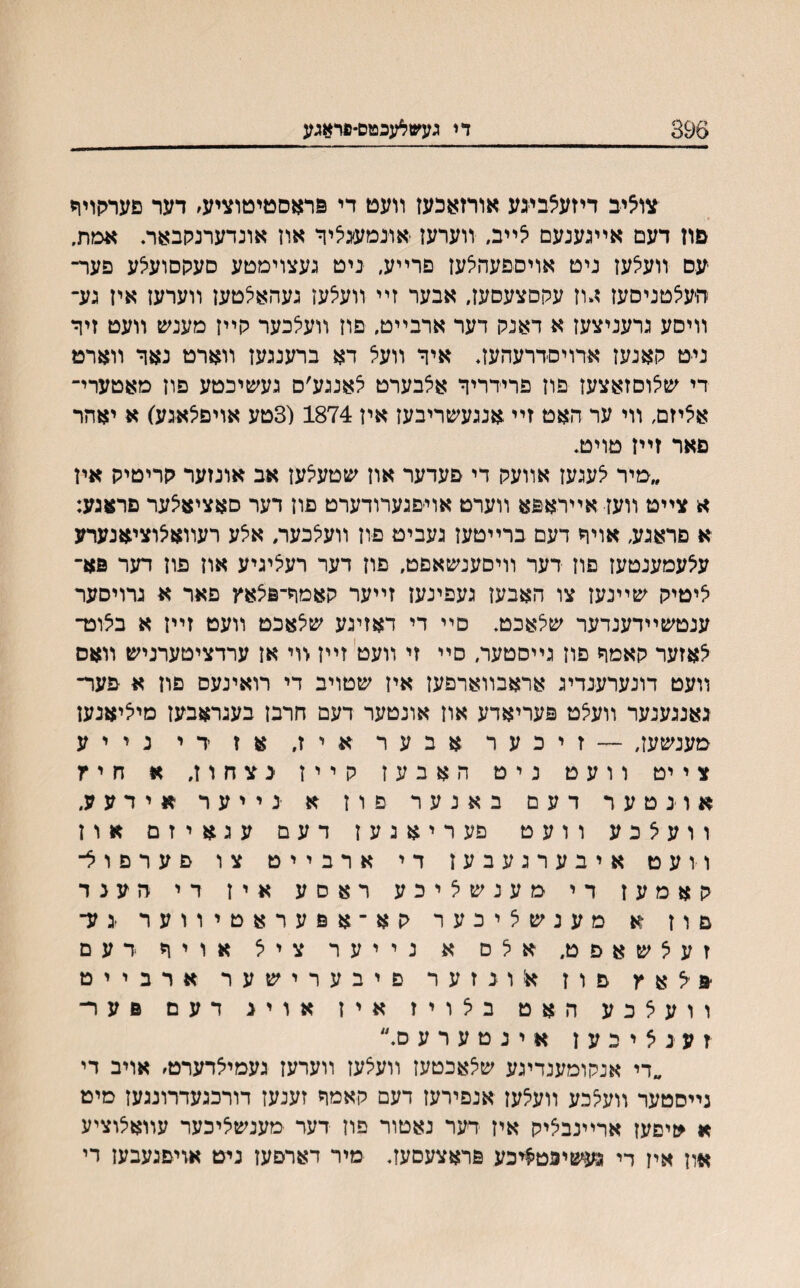 די געש^עכטס-פראגע ־צואיב דיזעצבעע אורזאכעז װעט די םראסטיטוציע׳ דער םערתוװי םון דעם אײגענעם יצײב, װערעז אונמעגיציר אוז אונדערנקבאר. אטת. עם װעצעז ניט אויספעהצעז פרײע, ניט געצוימטע סעקסועיצע פעד־ היעצטניסעז ז,וז עקםצעסעז, אבער זײ װעיצעז געהאלטען װערעז איז גע־ װיסע גרעניצעז א דאנק דער ארבײט, םוז װעלכער קײז מענש װעט זיןי ניט קאנעז ארויסדרעהעז. איד װעא דא ברענגעז װארט נאך װארט די שצוםזאצעז פוז פרידריך אלבערט לאנגע׳ס געשיכטע פון מאטערי־ אציזם, װי ער האט זײ אנגעשריבעז איז 1874 (3טע אויפצאגע) א יאהר םאר זײז טויט. ״מיר יצעגעז אװעק די פעדער און שטעיצעז אב אונזער קריטיק אין א צײט װעז אײראפא װערט אוייםגערודערט םוז דער סאציאיצער םראגע: א םראגע, אויך דעם ברײטעז געביט פוז װעלכער, אלע רעװאאוציאנערע ע^עמענטעז םוז דער װיסענשאםט, פון דער רעציגיע אוז םוז דער פא־ איטיק שײנעז צו האבעז געפינעז זײער קאמך־םצאץ פאר א גרויסער ענטשײדענדער שצאכט. םײ די דאזיגע שלאכט װעט זײז א ביצוט־ ^אזער קאמך פוז גײסטער, סײ זי װעט זײז <ױ אז ערדציטערניש װאס װעט דונערענדיג אראבװארפעז איז שטויב די רואינעם םוז א םער־ גאנגענער װעיצט םעריאדע אוז אונטער דעם חרבן בעגראבעז מיאיאנעז מענשעז, — זיכער אבער איז, אז די נייע צייט וועט ניט האבעז קייז גצחוז, א חיץ אוגטער דעם באנער פוז א ינייער אידעע. וועצכע וועט פעריאנעז דעם עגאיזם און וועט איבערגעבעז די ארבייט צו םערםול־ קאמעז די מענשאיכע ראסע איז די חענד םוז א מענשציכער קא־אםעראטיווער יגע־ זעילשאםט. אלם א נייער ציא אויך דעם יפילאץ ם ו ז אונזער פיבערישער ארבייט וועאכע האט באויז איז אויג דעם םער זענאיכעז אינטערע ס.״ ״די אנקומענדיגע שי^אכטעז װעצעז װערען געמייצרערט, אויב די נײסטער װעי^כע װעלעז אנפירעז דעם קאמך זענעז דורכגעדרונגעז םיט א *יםעז ארײנביציק איז דער נאטור פוז דער מענשליכער עװאיצוציע אוז איז די געשיפטיויכע םראצעסעז. מיר דארםעז ניט אויםגעבעז רי