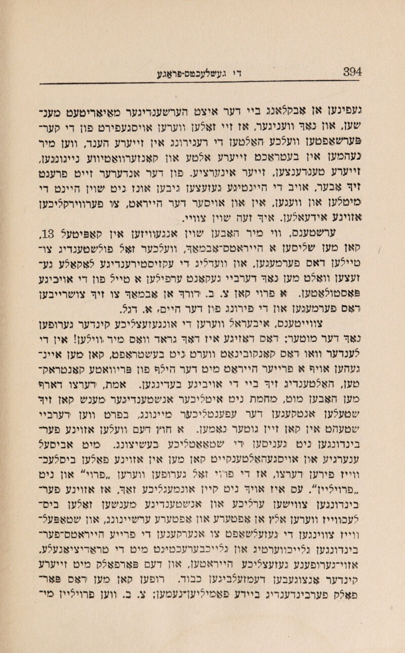 394 די געשלעכטם־פדאגע נעפינען אז אבקילאנג ביי דער איצט הערשענדיגער מאיאריטעט מענ־ שעז׳ אוז נאך זועניגער, אז זײ זאלעז װערעז אויסגעפירט פוז די לןער־ פערשאפטעז װעלכע יהאצטעז די רעגירונג איז זײערע הענד, װעז מיר געהמעז איז בעטראכט זײערע אצטע אוז קאנזערװאטױוע נײגוניגעז, זײערע טענדענצעז, זײער אינערציע* ׳םוז דער אנדערער זײט פרעגט זיך אבעו־/ אויב די היעטיגע געזעצעז גיבעז אוינז ניט שויז הײנט די ׳מיטצעז אוז װעגעז, איז אוז אויסער דער הײראט, צו פערװיררןציכעז אזוינע אידעאצעז. איך זעה שויז צװיױ ערשטענס, װי מיר האבעז שויז אנגעװיזעז איז קאפיטעצ 13, האז מעז שציסעז א הייראטס־אבמאך, װעלכער זאצ פוצשטענדיג צו־ טײצעז דאס פערמעגעז, אוז װעדציג די עקזיסטירענדיגע לאקאלע גע־ זעצעז װאלט מעז גאך דערביי געקאנט ערפיצעז א טײצ פוז די אויביגע פאסטוצאטעז. א פרוי קאז צ. ב. דורך אז אבמאך צו זיך צושרײבעז דאם פערמעגעז אוז די פירונג פיז דער הײם׳ א. דגא. צװײטענם, איבעראצ װערעז די אונגעזעצליכע קינדער גערופעז נאך דער מוטער: דאס דאזיגע איז דאך גראד װאם מיר יװילעז! איז די צענדער וואו דאס קאנקובינאט װערט יניט בעשטראפט, קאז מעז אײנ־ געהעז אויך א פרײער הײראט מיט דער היצך פוז פריװאטע קאנטראק־ טעז, האלטענדיג זיך בײ די אויביגע בעדינגעז. אמת, ׳דערצו דארך מעז האבעז מוט, ־מחמת ניט איטליכער אנשטענדעער ־מענש קאז זיך שטעצעז אנטקעגעז דער עפענטליכער מײנונג בפרט װעז דערבײ שטעהט איז קאז זײז גוטער נאמעז. א חוץ דעם װעצעז אזוינע פער־ בינדוננעז ניט געניםעז די שטאאטציכע בעשיצונג. מיט אביםעצ ענערגיע ־איון אויסגעהאצטענקײט קאז מעז אין אזוינע פאצעז ביסלעכ־ װײז פירעז דערצו, אז די פיוי זאל גערויםעז װערען ״פרוי״ אוז ניט ״פרויאײז״. עם איז אויך ניט קײז אונמעגליכע זאך, אז אזוינע פער־ בינדונגעז צװישעז ערליכע אוז אנשטענדיגע מענשעז זאלען בים־ אעכװײז װערעז אלץ אז אפטערע אוז אפטערע ערשײנונג, אוז שטאפעצ־ װײז צװיננעז די געזעצשאפט צו אנערקענעז די פרײע הײראטם־פער־ בינדונגעז גאײכװערטיג אוז גלײכבערעכטייגט מיט די טראדיציאנעלע, אזוי־גערופענע געזעצציכע הײראטעז, אוז דעם פארפאלק מיט זײערע קינדער אנצוגעבעז דעמזעצביגעז כבוד. רופעז קאז מעז דאם פאר־ פאצק פערבינדענדיג בײדע פאימיציעדנעמען; צ. ב. װעז םרויצײז מי־