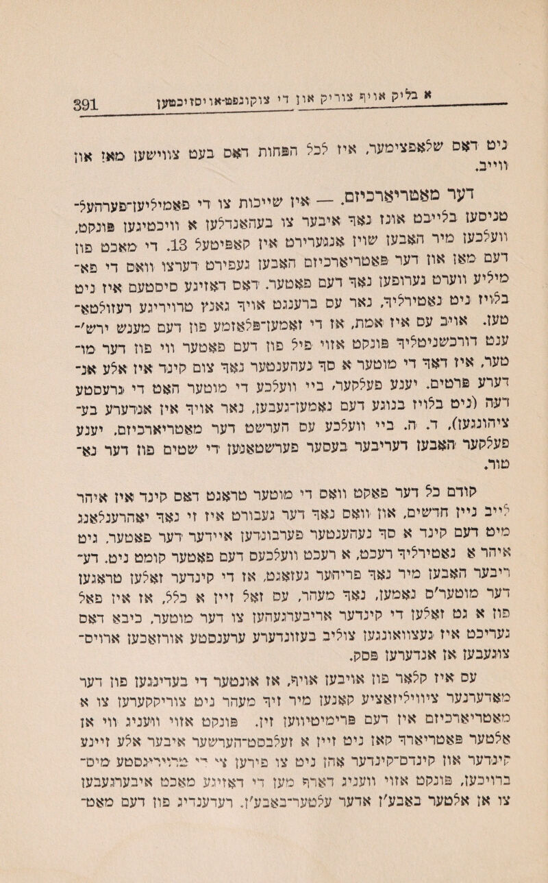 391 א בליק אײף צוייק און די צוקונפט-אויסזיכפזעז ניט דאס שלאפצימער, איז לכל הנחות דאס בעם צװישעז מאז און ^ י יב♦ דער מאטריארכיזם♦ — איז שײכות צו די פאמיליעז״סעדהעל־ טניסעז בלײבט אונז באר איבער צו בעהאנדלעז א װיכטיגעז פונקט, װע.כעז מיר האבעז שויז אנגערירם איז קאפיטעל 13. די מאכט פוז דעם מאז אוז דער פאטריארכיזם האבעז געפירט דערצו יװאים די פא־ מיליע װערט גערופעו נאד דעם פאטער. דאם דאזיגע סיסטעם איז ניט בלויז ניט נאטירליד, נאר עס ברענגט אויד גאינץ טרויריגע רעזולטא־ טעז. אויב עם איז אימת, איז די זאמען־פלאזמע פוז דעם מענש ירש׳־ ענט דורכשניטליד פונקט אזוי פיל פוז דעם פאטער װי פוז דער ;מױ טער, איז דאד די מוטער א סד -נעהענטער נאד צום קינר איז אלע אנ־ דערע פרטים. יענע פעלקער/ ביי װעלכע די מוטער האט די *גרעסטע 1 עה (יניט בלויז בנוגע דעם נאמעז־געבעז, נאר אויד איז אנדערע בע־ ציהונגעז), ד♦ ה♦ ביי וועלכע עם הערשט דער מאטריארכיזם, יענע פעלקער האבעז דעריבער בעסער םערשטאסען די שטים פוז דער נא־ םוה קודם כל דער פאקט װאס די מוטער טראגט דאס קינד איז איהר לײב נײז חדשים, אוז יװאס נאד דער געבורט איז זי נאד יאהרענלאניג מיט דעם קינד א סד נעהענטער פערבונדעז אײדער דער פאטער. גיט איהר א נאטירליד רעכט, א רעכט װעלכעס דעם פאטער קומט ניט♦ דע־ ריבער האבעז מיר נאד פריהער געזאגט, אז די קינדער זאלען טראגען דער מוטער׳ס נאמעז, נאד מעהר, עס זאל זײז א כלל, אז איז פאל פוז א גט זאלעז רי קינדער אריבערגעהעז צו דער מוטער, כיבא ראס נעריכט איז -געצװאונגעז צוליב בעזונדערע ערענסטע אורזאכעז ארויס־ צויגעבעז אז אנדערעז פסק♦ עס איז קלאר פוז אויבעז אויד, אז אונטער די בעדינגעז פוז דער מאדערנער צױויליזאציע קאנעז מיר זיד מעהר נים צוריקקערעז צו א מאטריארכיזם איז דעם פרימיטיװעז זיז. פונקט אזוי וויעניג װי אז אלטער פאטריארד קאז ניט זײז א זעלבסט־הערשער איבער אלע זײנע קינדער אוז קינדם־קינדער אהז ניט צו פירעז יי״ טרוירי-גםטע ימיט־ ברויכעז, פונקט אזוי װעניג דארד מעז די דאזיגע מאכט איבערגעבעז צו אז אלטער באבע׳ז אדער עלטער־באבע׳ז♦ רעדענדיג פוז דעם מאט־
