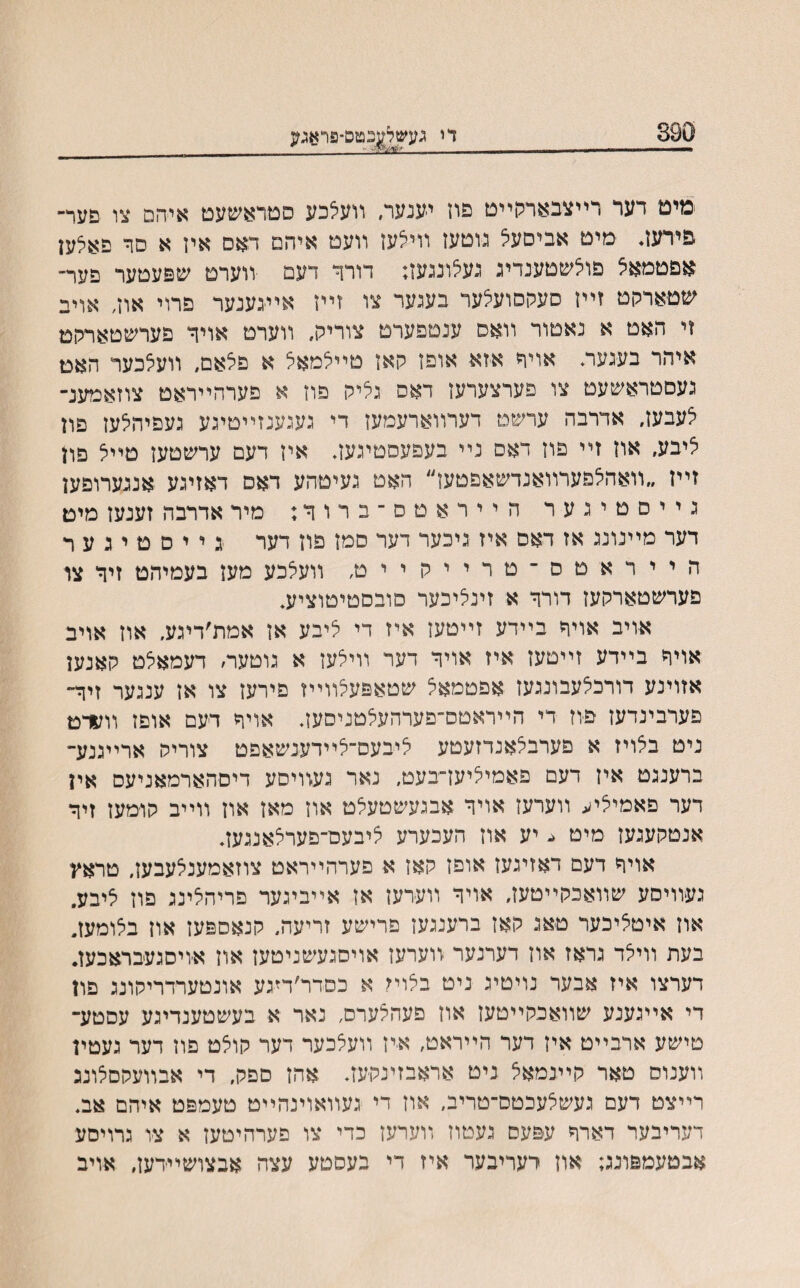 890 די געשל|5טס־5ראגע מים דער רײצבארגןײט פוז יענער, װעלכע סטראשעט איהם צו פער־ פירעז. מיט אביםעל גוטען װילעז װעט איהם דאם איז א םר פאלען אםטמאיצ פוצשטענדיג נעלונגעז; דורך דעם װערט שפעטער פער־ שטארקט זײז סעקסועלער בעגער צו זײז אײגענער פרוי אוז, אויב זי האט א נאטור װאס ענטפערט צוריק, װערט אויר פערשטארהט איהר בעגעה אויר אזא אופז קאז טיילמאל א םלאם, װעלכער האמ געסטראשעט צו פערצערעז דאס גליק םוז א פערהײראט צוזאמענ־ צעבעז, אדרבה ערשט דערװארעמעז די געגענזײטיגע געפיהלעז פון איבע׳ אוז זײ פוז דאם נײ בעפעסטיגעז, איז דעם ערשטעז טײל פון זײז ״װאהלפערװאנדשאפטעז״ האט געיטהע דאס דאזיגע אנגערופען גייסטיגער הײראטס־ברוף; מיר אדרבה זענעז מימ דער מײנונג אז דאס איז גיכער דער סמז פוז דער ג י י ם מ י ג ע ר הייראטס־טרייקייט, װעיצכע מעז בעמיהט זיך צו פערשטארקעז דורך א זינליכער סובסטיטוציע* אויב אויך בײדע זײטעז איז די ליבע אז אמת׳דיגע. אוז אויב אויףי בײדע זײטעז איז אויך דער װילעז א גוטער׳ דעמאלט קאנען אזוינע דורכלעבונגעז אפטמאל שטאפעלװײז פירעז צו אז ענגער זיך״ פערבינדעז ם־וז די הײראטם־פערהעלטניסעב אויך דעם אופז װעדמ ניט בצויז א פערבלאנדזעטע ציבעם־לײדענשאפט צוריק ארײגנע- ברענגט איז דעם פאמיציען־בעט, נאר געװיסע דיםהארמאניעס אין דער פאמיליע װערעז אויך אבגעשטעלט אוז מאז און װײב קומעז זיך אנטקעגעז מיט יע אוז העכערע ליבעם־םערלאנגעװ אויך דעם דאזיגעז אופז קאז א פערהײראט צוזאמענלעבעז, טראװ געװיסע שװאכקײטעז, אויך װערעז אז אײביגער פריהלינג פוז ליבע, אוז איטליכער טאג קאז ברענגעז פרישע זריעה, קנאספעז אוז בלומעז״ בעת װילד גראז אוז דערנער װערעז אויסגעשניטעז און א׳ויסגעבראכען. דערצו איז אבער נויטיג ניט בלוײ א כסדר׳דיגע אונטערדריקונג פון די אײגענע שװאכקײטעז אוז פעהלערס, נאר א בעשטענדיגע עסטע־ טישע ארבײט איז דער הײראט, איז װעלכער דער קוצט פוז דער געטין װענוס טאר קײנמאצ ניט אראבזינקעב אהז סםק, די אבװעקםצונכ רײצט דעם געשלעכטס־טריב, אוז די געװאוינהײט טעמפט איהם אב. דעריבער דארך עפעס געםוז װערעז כדי צו פערהיטעז א צו גרויסע אבטעמפונג; אוז יעריבער איז די בעסטע עצה אבצושײדעז, אויב