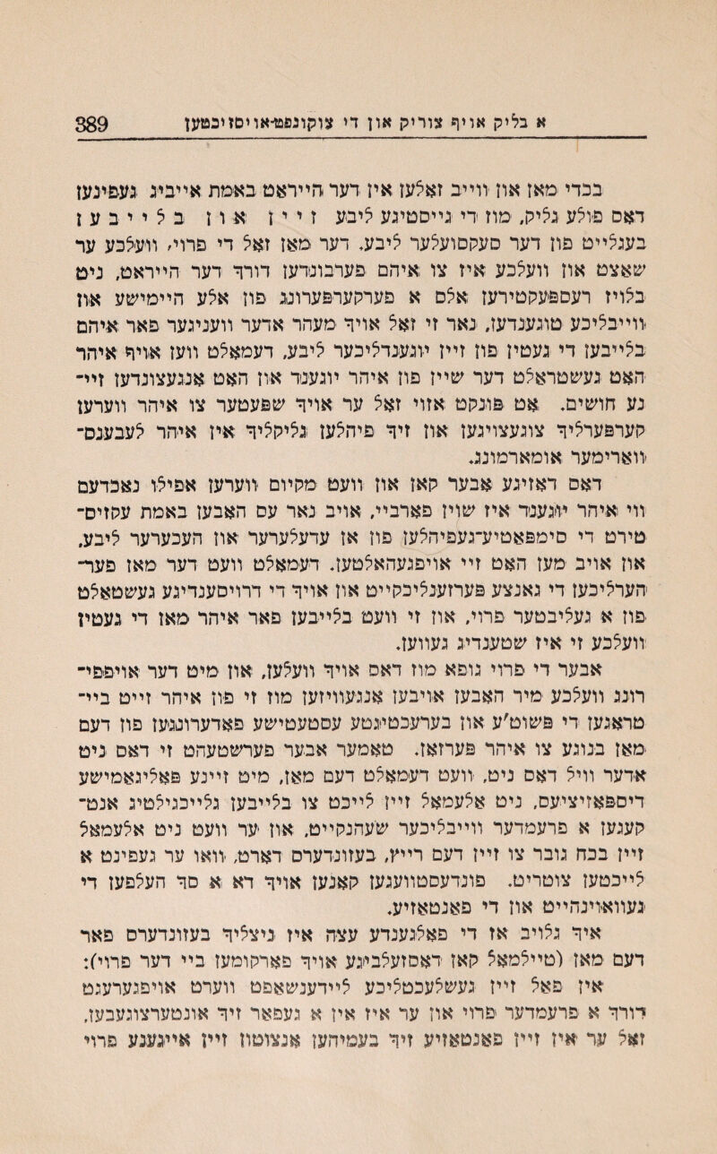 א בליק אויף צוריק און די צוקונפט־אויםזיבטען 389 בכדי מאן אוז יורײב זאלען אין דער דוײראט באימת אײבינ נע&ינען דאם פ׳וילע נליק, מוז די נײסטינע ליבע ז י י ז ׳א ו ן ב ל י י ב ע ן בענלײט פוז דער סעקםועלער ליבע, דער מאן זאל די פרוי׳ װעיצכע ער שאצט און װעלכע איז צו ;איהם פערבונדען דורך דער הײראט, ניט בלויז רעספעקטירעז אלם א פערקערפערוננ פוז אלע הײמישע אוז װײבליכע טונענדעז, נאר זי זאצ אויך מעהר אדער װעניגער פאר איהם בלײבעז די נעטיז פוז זײז װנענדליכער ליבע, דעמאלט װעז אויח איהר האט נעשטראצט דער שײז פוז איהר ױגענד אוז האט אננעצונדעז זײ־ נע חושים. אט פונקט אזוי זאצ ער אויך שפעטער צו איהר װערען קערפערליך צונעצוינען און זיך פיהלען נליקליך איז איהר לעבענס־ ׳װארימער אומארמונג* דאס דאזינע אבער קאז אוז װעט מקױם יװערעז אפיצו נאכדעם װי איהר ױ׳גענד איז שויז פארבײ. אויב נאר עס האבעז באמת עקזיס־ טירט די םימפאטיע־געפיהלעז פוז אן עדעצערער אוז העכערער ליבע, און אויב מעז האט זײ אויפגעהאלטעז* דעמאלט װעט דער מאז פער־ הערליכעז די גאנצע פערזענליכקײט אוז אויך די דרויםענדיגע געשטאלט פוז א נעציבטער פרוי, אוז זי װעט בלײבען םאד איהר מאן די געטין װעצכע זי איז שטענדינ געװעז* אבער די פרוי נופא מוז דאס אויך װעלעז, אוז מיט דער אויפפי־ רונג װעלכע מיר האבעז אויבעז אננעװיזעז מוז זי פוז איהר זײט בײ־ טראנעז די פשוט׳ע אוז בערעכטינטע עםטעטישע פאדערוננען פוז דעם ימאז בנוגע צו איהר פערזאז. טאמער אבער פערשטעהט זי דאם ניט אדער װיל דאס ניט, ־װעט דעמאלט דעם מאז, מיט זײנע פאליגאמישע דיספאזיציעס, ניט אצעמאצ זײז לײכט צו בלײבעז גצײכגילטיג אנט־ קענעז א פרעמדער װײבליכער שעהנקײט. אוז ער װעט ניט אלעמאל זײז בכה נובר צו זײז דעם רײץ, בעזונדערס דארט, ׳װאו ער געפינט א לײכטעז צוטריט. םונדעסטװעגעז קאנען אויך דא א םך העצפעז די ינעװאיױנהײט אוז די פאנטאזיע. איך נלויב אז די פאלנענדע עצה איז ניצליך בעזונדערס פאר דעם מאז (טײלמאצ קאז דאסזעצבינע אויך פארקומעז בײ דער פרוי׳): איז פאל זײז נעשלעכטציכע לײדענשאפט װערט אויפנערעגט דורך א פרעמדער פרוי און עד איז אין א געפאר זיך אונטערצוגעבען, זאל ער יאין זײן פאנטאזיע זיך בעמיהעז אנצוטוז זײן אײנענע פרױ