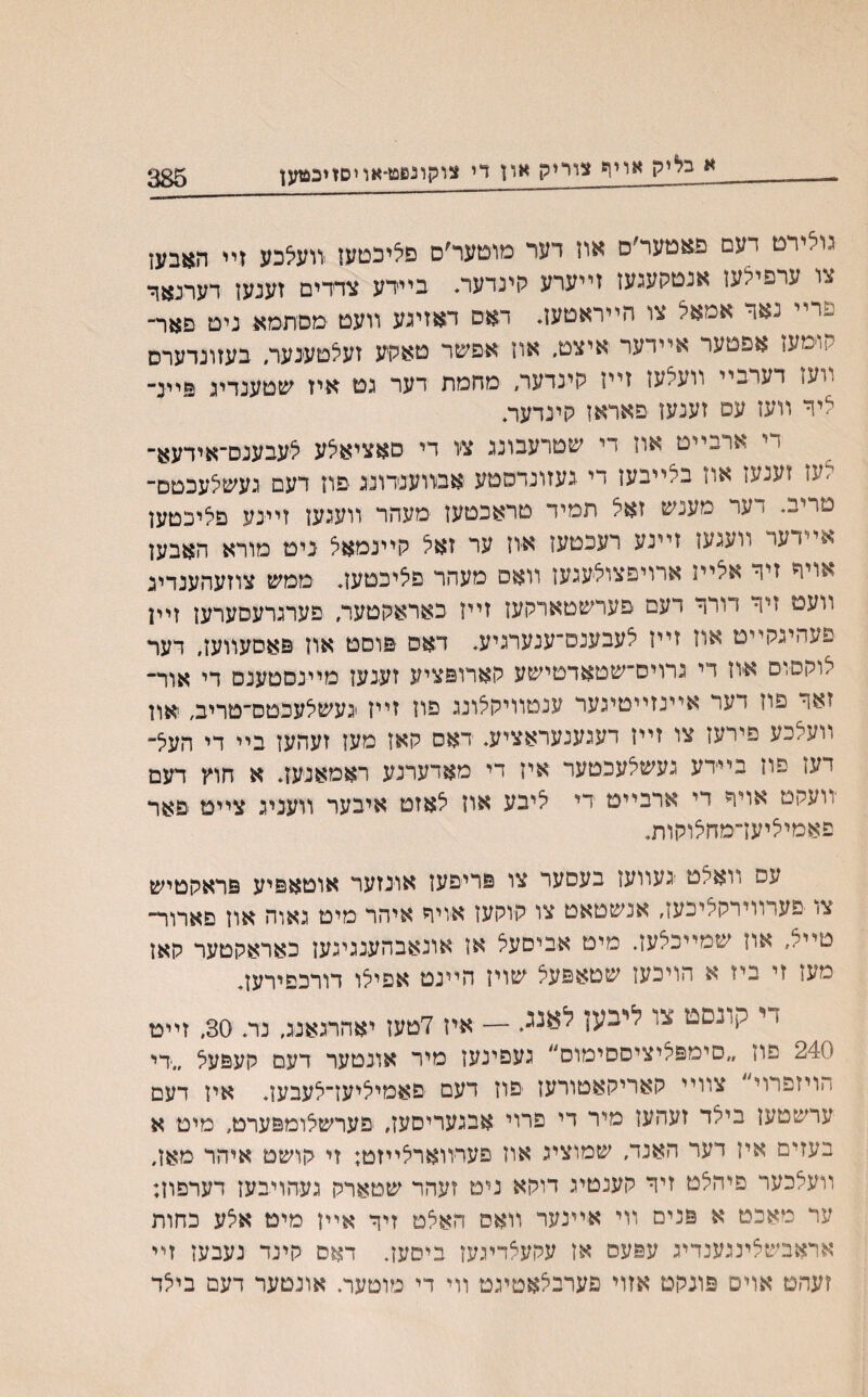 א בליק אײן* צוריק און די צוקוננוט-אחסזיכ&זען גולירט דעם פאטער׳ס און דער מוטער׳ס םליכטען וועיצבע זײ תאבען צו ערפילען אנטקעגען זייערע קינדעת ביירע צרדים זענען דערנאר םרײ נא1- אמאל צו הייראטען. דאס דאזיגע װעט מםתמא ניט םאר״ קוימעז אפטער אײדער איצט, און אפשר טאקע זעלטענער״ בעזונדערס װעז דעדבײ װעלעז זייז קינדער, מחמת דער גט איז שטענדיג םיינ־ ליר װען עס זענען פאראז קינדעה יי ארבײט און די שטרעבונג צו די סאציאלע לעבענס־אידעא־ לען זענעז און ביײבען די געזונדסטע אבװענדונג פוז דעם געשלעכטם־ טריב. דער מענש זאל תמיד טראכטען מעהר װעגען זײנע םליכטען 1 עו װעגעז זײנע רעכטעז איוז ער זאל קיינימאל ניט מורא האבען אויר זיר אלײז ארויפצולעגען װאס מעהר פאיכטען. ממש צוזעהענדיג וועמ זיר דורר רעם פערשטארקען זיין כאראקטער, פערגרעםערען זײן פעהיגקײט אוז זיין לעבענם־ענערגיע, דאס פוסט און פאסעװען, דער לוקסום אוז די גרויס״שטאדטישע קארופציע זענען מײנסטענס די אור־ זאר פון דער אײנזײטיגער ענטװיקצונג םון זײז געשיצעכטס־טריב, און װעלכע פירען צו זײז דעגענעראציע, ראס קאן מעז זעהעז בײ די העל־ יעז סוז בײדע געשלעכטער אין די מאדערנע ראמאנעז. א חוץ דעם יװעקט אויד די ארבייט די ליבע און לאזט איבער װעניג ציים םאר פאמיליעדמחאוקות, עס װאלט געװען בעסער צו פריפען אונזער אוטאפיע פראקטיש צ> ׳פערווירקליכעז, אנשטאט צו קוקעז איויר איהר מיט גאוה און םארור־ טײל, און שמײכלען. מיט אביםעל אן אונאבהענגיגען כאראקטער קאז מען זי ביז א הויכען שטאפעצ שוין הײנט אפילו דורכפירען. ז י קונםפז צו ליבעז — איז 7טעז יאהרגאנג, נר. 30, זײט 240 פון ״סימפליציססימוס״ געפינען מיר אונטער דעם קעפעל ״די הויזפרוי ׳ צװײ קאריקאטורעז יפון דעם םאמיליעז־לעבען. איז דעם ערשטען בילד זעהען מיר די פרוי אבגעריסען, פערשצומפערט, מיט א בעזים אין דער האנד, שמוציג אוז פערװארלײזט; זי קושט איהר מאן, װעלכער פיהלט זיר קענטיג דוקא ני־ט זעהר שטארק געחויבען דערםון; ער מאכט א פנים װי אײנער װאס האלט זיך אײן מיט אלע כחות אראבשלינגענדיג עפעס אז עקעלדיגען ביטען. דאם קינד נעבען זײ זעהט אוים פונקט אזוי פערבלאטיגט װי די מוטער, אונטער דעם בילד
