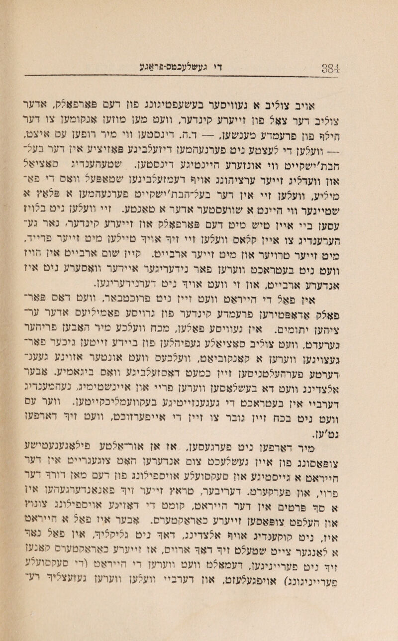 384 די געשלעבמס-פראגע אויב צוציב •א געװיסער בעשעפטעונג פון דעם פארפאלק, אדער צוליב דער צאל פוז זײערע רינדער, װעט מעז מוזעז אנקומעז צו דער הילר םון פרעמדע מענשען, — ד.ה. דינםטעז װי מיר רופען עס איצט. — װעצעז די לעצטע ניט פערנעהמעז דיזעצביגע פאזיציע אין דער בעצ״ הבת׳ישהײט װי אונזערע הײנטיגע דינסטעז. שטעהענדיג סאציאל אוז װעדציג זײער ערציהונג אויר דעמזעלביגעז שטאפעל װאס די פא״ מיליע, װעיצעז זײ אין דער בעיצ־הבת׳ישקײט פערנעהמעז א פלאװ א שטײגער װי הײנט א שװעסטער אדער א טאנטע. זײ װעיצעז ניט בצויז עסעז בײ אײז טיש מיט דעם פארפאצק אוז זײערע לױנדער׳ נאר גע־ הערענדיג צו אײז קצאס װעיצעז זײ זיר אויד טײיצעז מיט זײער פרײדי מיט זײער טרויער אוז מיט זײער ארבײט. קײז שום ארבײט אין הויז װעט ניט בעטראכט װערעז פאר נידעריגער אײדער װאסערע ניט איז אנדערע ארבײט, אוז זי װעט אויר ניט דערנידעריגעז. איז פאצ די הײראט װעט זײז ניט פתכטבאד״ װעט דאס פאר־ פאצק אדאפטירעז פרעמדע קינדער פוז גרויסע פאמיליעס אדער ער־ ציהעז יתומים. איז געװיסע פאלעז, מכח װעלכע מיד האבעז פריהער גערעדט, װעט צוליב סאציאצע געפיהלעז פוז בײדע זײטעז גיכער פאר־ ׳געצויגעז װערעז א קאנקוביאט, װעלכעס װעט אונטער אזוינע געענ־ דערטע פערהעצטניסעז זײז כמעט דאסזעלביגע װאס ביגאמיע. אבער אצצדינג װעט דא בעשצאסעז װערעז פרײ און אײנשטימיג נעהמענדיג דערבײ איז בעטראכט די געגענזײטיגע בעקװעמליכקײטעז. װער עם װעט ניט בכח זײז גובר צו זײז די אײפערזוכט, װעט זיר דארפעז גט׳עז. מיר דארפעז ניט פערגעסעז. אז אז אור־אלטע פילאגענעטישע צופאסונג פון אײז געשצעכט צום אנדערעז האט צוגעגרײט איז דער הײראט א גײםטיגע אוז סעקםועלע אויספילונג פוז דעם מאז דורר דער םרוי, אוז פערקערט. דעריבער, טראץ זײער זיר פאנאנדערנעהעז איז א סר פרטים איז דער הײראט, קומט די דאזייגע אויםפיצונג צונוץ אוז העצפט צופאסעז זײערע כאראקטערס. אבער איז פאל א הײראט איז, ניט קוקענדייג אויר אלצדינג, דאר ביט גליקליר, אין פאל נאר א לאנגער צײט שטעצט זיר דאר ארויס, אז זײערע כאראקטערם קאנעז זיר ניט פערײניגעז, דעמאצט װעט װערעז די הײראט (די סעקסועצע פערײניגונג) אױפגעצעזט. אוז דערבײ װעצען װערעז געזעצציר רע־־