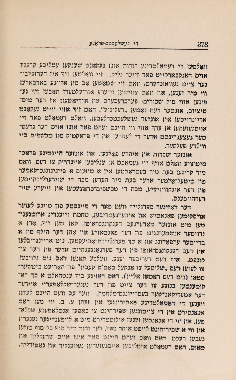 378 די געשלעכטס־פראגע ■ — ■——— ■ װאצטעז די דעמאצטדיגע דורות אונז געקאנט שענרעז עטציכע קרענץ אוים דאנקבאדקײט פאר זײער גליק. זײ װאלטען זיר איז דערזעצבי־ כער צײט געװאונדערט׳ װאס זײ שטאמעז אב פון אזוינע בארבארען װי מיר זענען, אח װאם צװישעז זײערע אור־עצטעח האבעז זיך גע־ פינען אזוי פיצ שכורים׳ פערברעכערס אוז אידיאטעז; אז דער מיס־ טיציזם, אונטער דעם נאמעז ״רעליגיע״, האט זיך אזוי װײט געקאנמ ארײנרײסען אין אונזער געשצעכטס־צעבעז, װאיצט דעמאצט פאר זײ אויסגעזעהעז אז ערך אזוי װי היינט זעהט פאר אונז אוים דער גרעם־ טער .געצענדינסט אדער די צעהרעז און די פראקטיק פון מכשפים בײ זויאדע פעצקעה ;אונזער שכדות און איהרע פאלגעז. און אונזער הײנטיגע פראס־ טיטוציע װאיצט אויך זײ נעמאכט אז ענציכעז אײנדדוק צו דעם, װאס מיד קריגעז בעת מיר בעטראכטעז איז א מוזעום א פײניגונגס־קאמעד פון מיטעצ־אצטער אדער בעת מיר הערעז מכח די שוידערציכקײטען פוז דער אינקװיזיציע, מכח די מכשפים־פראצעםען און זײערע שײ־ דעדהויפענס. דער ראזיגער פערגצײך -װעט פאר די מײנסטע פון מײנע צעזער אויסקומעז פאנאטיש און איבערגעטריבען, מחמת זײענדיג ארומגענו־ מעז מיט אונזער מאדערנעם דענקונגם־אופן, קאז מען זיך, אהז א; נדויסער אנשטעדעוסג פוז דער פאנטאזיע אוז אהז דער היצך פוז א ברײטער ערפארונג און א סך פערגלײכס־אביעקטעז, ניט אדײנגריבלעז אין דעם דענקונגם־אופן פון דער פערגאנגענהײט אדער פוז דער צױ קונפט. איך בעט דעריבער יענע, װעצכע קאנעז דאס ניט גצויבעז, צו אעזען דעם ״שיציסעצ צו אנקע^ טאם׳ס קעביז״ פוז האריעט ביטשער־ סטאו (ניט דעם דאמאן אצײן׳). דאס דאזיגע בוך ענטהאיצט א סך דא־ קומענטען בנוגע צו דער צײט פון דער נעגער־שקלאפערײ אײדער דער אמעריקאנישער בעפרײונגס־מצחמה. װער עם װעט הײנט אעזעז זועגען די דאמאצטדיגע פאסירונגעז אוז זעהז צ. ב. װי מעז האט אנאנסירט אין די צײטונגעז שפירהינט צו כאפעז אנטצאפענע שקלא־ פען, און װי די אנאנםעז זענעז איאוםטרירט מיט א צויפענדיגער נעגעריז און װי א שפיר־הונט אויפט איהר נאך, דער װעט מיר סוך כצ םוח מוזעז געבעז רעכט. דאס װאס זעהט הײנט פאר אונז אויס שרעקציך אוז מאום, האט דעמאצט איטציכעז אויסגעזעהעז געװענציך און נאטיריציך*
