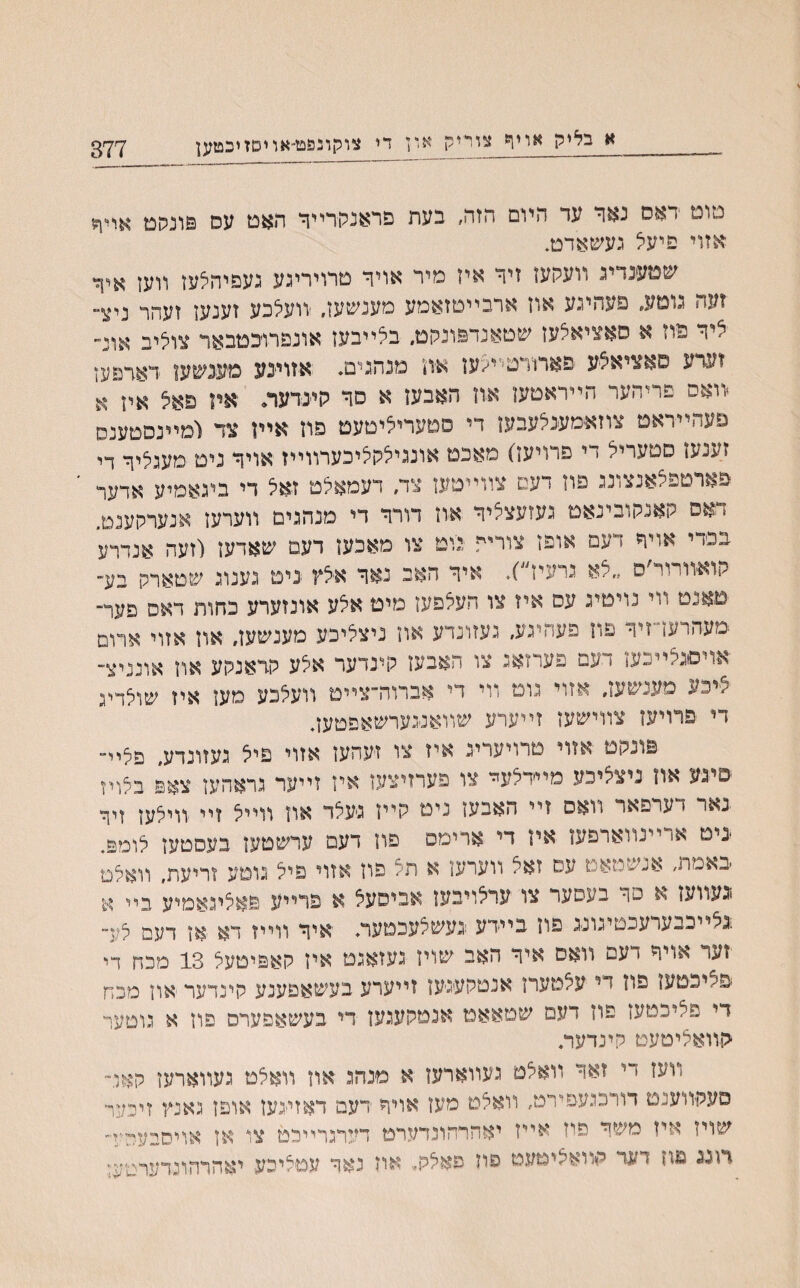 377 א בליק אויף צוריק און די צוקונפט־אויסזיכטען סום דאס נאר עד היום הזה, בעת פראנתרײר האט עס פונהט אױןה אזוי פיעל געשאדט. שטענדיג װעסעז זיר איז מיר אויד טרויריגע געפיהלעז װען איך זעה גוטע, פעהינע אוז ארבײטזאמע מענשען. ׳װעלכע זענען זעהר ניצ״ ליר פוז א סאציאלעז שטאנדפונהט״ בלייבען אונפרוכטבאר צוליב אונ־״ זערע פאציאלע פארוירטיי<עז א־וז מנהגים♦ אזויינע מעינשען דאדפען װאפ פריהער הײראטעו אוז האבעז א סר היינדער. איז פאצ אלן א פעהײראט צוזאמענלעבעז די סטעריליטעט פוז אײן צד ומײנסטענס זענעז סטעריל די פרויעז) מאכט אונגילקליכערװײז אויר נים מעגליר די פארטפלאנצונג פוז דעם צװײטעז צד/ דעמאלט זאל די ביגאמיע אדער * אס קאנקובינאט געזעצליר אוז דורר די מנהגים װערעז אנערהענט. בפדי אויר דעם אופז צורית יגוט צו מאכעז דעמ שאדעז (זעה אנדרע קואװרור ס ״לא גרעין )* איר האב נאר אילץ ניט גענוג שטארק בע־ ימאנט װי נױטיג עס איז צו העלפעז מיט אלע אונזערע כחות דאס פער־ ־מעהרעד־זיר פוז פעחיגע, געזונדע און ניצליכע מענשעז׳ אוז אזוי ארום אויסגלײכעז * עם פערזאג צו האבעז קינדער אלע קדאנקע און אונניצ־ ■/■■יכע מענשעז׳ אזוי גוט ױי די אברוה־צײט װעלכע מען איז שולריג די פרויעז צװישען זײערע שװאנגערשאפטעד פונקט אזוי טרויערינ איז צו זעהעז אזוי פיל געזונדע, פליײ פיגע און ניצליבע מײדלעײ צו פערזיצעז איז זײער גראהען צאפ בלויז נאר < ערפאר װאס זײ האבעז נימ קייז גיעלד אוז װײל זײ ווילען זיר ־נימ או ײנװארפען אין די ארימס פוז דעם ערשטעז בעסטעז לומפ. ׳באמת, אנשטאט עס זאל ווערען א הל פון אזוי פיל גוטע זריעת, װאלט וגעװען א מר בעםער צו ערלויבען אביסעל א פרייע פאליגאמיע בײ א !לײבבערעכטיגונג פון בײידע נעשלעכמער♦ יאיר װײז דא אן דעם לע״ זער אויר < עם װאס איר האב שוין געזאגט איז קאפיטעל 13 מכח די ׳פליכטען פוז די עלטערן אנטקעגעז זייערע בעשאפענע קינדער און מכח די פליבטען פוז דעם שטאאמ אנטקעגען רי בעשאפערס פוז א גוטער ־קװאליטעט קינדער, װעז די זאר װאלט געװארעו א מנהג און װאלט געװארען קאל־ םעקװענם דודכגעפירט, װאלט מעז אויר רעמ דאזי-געז אוםז גאנץ זיכער שויז איז משר פיז אײז יאהרהונדערט דערגריירט צו אז אויסבעײ-יד רוגג םח דעד הװאליטעט פוז םאלק. און נאר עטליכע יאהרהונרערג׳ע;